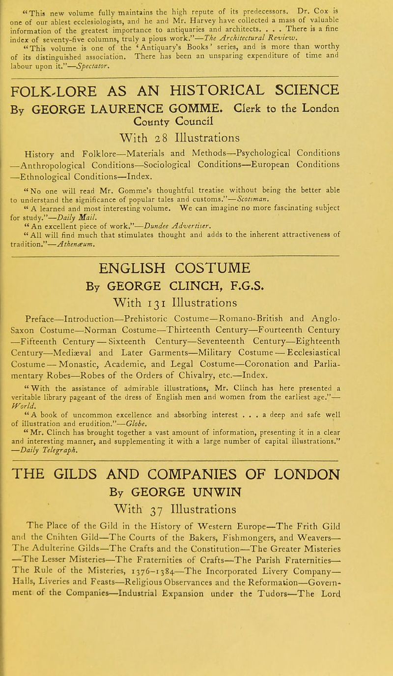 This new volume fully maintains the high repute of its predecessors. Dr. Cox is one of our ablest ecclesiologists, and he and Mr. Harvey have collected a mass of valuable information of the greatest importance to antiquaries and architects. . . . There is a fine index of seventy-five columns, truly a pious work.—The Architectural Review. This volume is one of the 'Antiquary's Books' series, and is more than worthy of its distinguished association. There has been an unsparing expenditure of time and labour upon it.—Spectator. FOLK-LORE AS AN HISTORICAL SCIENCE By GEORGE LAURENCE GOMME. Clerk to the London County Council With 28 Illustrations History and Folklore—Materials and Methods—Psychological Conditions —Anthropological Conditions—Sociological Conditions—European Conditions —Ethnological Conditions—Index. No one will read Mr. Gomme's thoughtful treatise without being the better able to understand the significance of popular tales and customs.—Scotsman. A learned and most interesting volume. We can imagine no more fascinating subject for study.—Daily Mail.  An excellent piece of work.—Dundee Advertiser.  All will find much that stimulates thought and adds to the inherent attractiveness of trad ition.—Athenxum. ENGLISH COSTUME By GEORGE CLINCH, F.G.S. With 131 Illustrations Preface—Introduction—Prehistoric Costume—Romano-British and Anglo- Saxon Costume—Norman Costume—Thirteenth Century—Fourteenth Century —Fifteenth Century — Sixteenth Century—Seventeenth Century—Eighteenth Century—Mediaeval and Later Garments—Military Costume — Ecclesiastical Costume — Monastic, Academic, and Legal Costume—Coronation and Parlia- mentary Robes—Robes of the Orders of Chivalry, etc.—Index. With the assistance of admirable illustrations, Mr. Clinch has here presented a veritable library pageant of the dress of English men and women from the earliest age.— fVorld. A book of uncommon excellence and absorbing interest ... a deep and safe well of illustration and erudition.—Globe.  Mr. Clinch has brought together a vast amount of information, presenting it in a clear and interesting manner, and supplementing it with a large number of capital illustrations. —Daily Telegraph. THE GILDS AND COMPANIES OF LONDON By GEORGE UN WIN With 37 Illustrations The Place of the Gild in the History of Western Europe—The Frith Gild and the Cnihten Gild—The Courts of the Bakers, Fishmongers, and Weavers— The Adulterine Gilds—The Crafts and the Constitution—The Greater Misteries —The Lesser Misteries—The Fraternities of Crafts—The Parish Fraternities— The Rule of the Misteries, 1376-1384.—The Incorporated Livery Company— Halls, Liveries and Feasts—Religious Observances and the Reformation—Govern- ment of the Companies—Industrial Expansion under the Tudors—The Lord