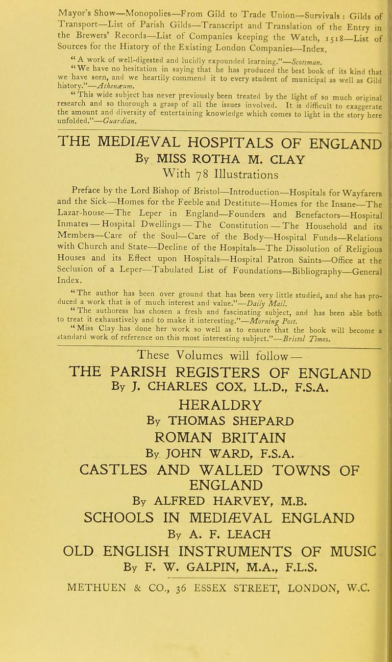 Mayor's Show—Monopolies—From Gild to Trade Union—Survivals: Gilds of Transport—List of Parish Gilds—Transcript and Translation of the Entry in the Brewers' Records—List of Companies keeping the Watch, 1518—List of Sources for the History of the Existing London Companies—Index. A work of well-digested and lucidly expounded learning.—Scotsman. We have no hesitation in saying that he has produced the best book of its kind that we have seen, and we heartily commend it to every student of municipal as well as Gild history.—Atheneeum.  This wide subject has never previously been treated by the light of so much original research and so thorough a grasp of all the issues involved. It is difficult to exaggerate the amount and diversity of entertaining knowledge which comes to light in the story here unfolded.—Guardian. THE MEDIEVAL HOSPITALS OF ENGLAND By MISS ROTHA M. CLAY With 78 Illustrations Preface by the Lord Bishop of Bristol—Introduction—Hospitals for Wayfarers and the Sick—Homes for the Feeble and Destitute—Homes for the Insane The Lazar-house—The Leper in England—Founders and Benefactors—Hospital Inmates —Hospital Dwellings — The Constitution — The Household and its Members—Care of the Soul—Care of the Body—Hospital Funds—Relations with Church and State—Decline of the Hospitals—The Dissolution of Religious Houses and its Effect upon Hospitals—Hospital Patron Saints—Office at the Seclusion of a Leper—Tabulated List of Foundations—Bibliography—General Index. The author has been over ground that has been very little studied, and she has pro- duced a work that is of much interest and value.—Daily Mail. The authoress has chosen a fresh and fascinating subject, and has been able both to treat it exhaustively and to make it interesting.—Morning Post. Miss Clay has done her work so well as to ensure that the book will become a standard work of reference on this most interesting subject.—Bristol Times. These Volumes will follow — THE PARISH REGISTERS OF ENGLAND By J. CHARLES COX, LL.D., F.SA. HERALDRY I By THOMAS SHEPARD ROMAN BRITAIN By JOHN WARD, F.S.A. CASTLES AND WALLED TOWNS OF ENGLAND By ALFRED HARVEY, M.B. SCHOOLS IN MEDIEVAL ENGLAND i By A. F. LEACH OLD ENGLISH INSTRUMENTS OF MUSIC. By F. W. GALPIN, M.A., F.L.S. METHUEN & CO., 36 ESSEX STREET, LONDON, W.C.