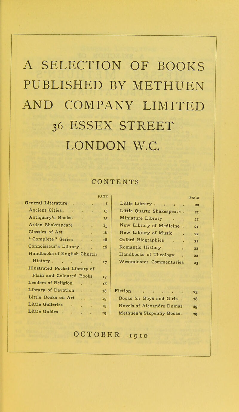 A SELECTION OF BOOKS PUBLISHED BY METHUEN AND COMPANY LIMITED 36 ESSEX STREET LONDON W.C. CONTENTS PACK PACK General Literature I Little Library .... 20 Ancient Cities. 15 Little Quarto Shakespeare . 21 Antiquary's Books. 15 Miniature Library 21 Arden Shakespeare 15 New Library of Medicine . 21 Classics of Art 16 New Library of Music 22 Complete Series 16 Oxford Biographies . . 22 Connoisseur's Library . 16 Romantic History . . 22 Handbooks of English Church Handbooks of Theology 22 17 Westminster Commentaries 23 Illustrated Pocket Library of Plain and Coloured Books 17 Leaders of Religion i3 Library of Devotion 18 «3 Little Books on Art 19 Books for Boys and Girls , 28 Little Gallerie* 19 Novels of Alexandre Dumas 29 Little Guide* ... 19 Methuen's Sixpenny Books. 29 OCTOBER 1910
