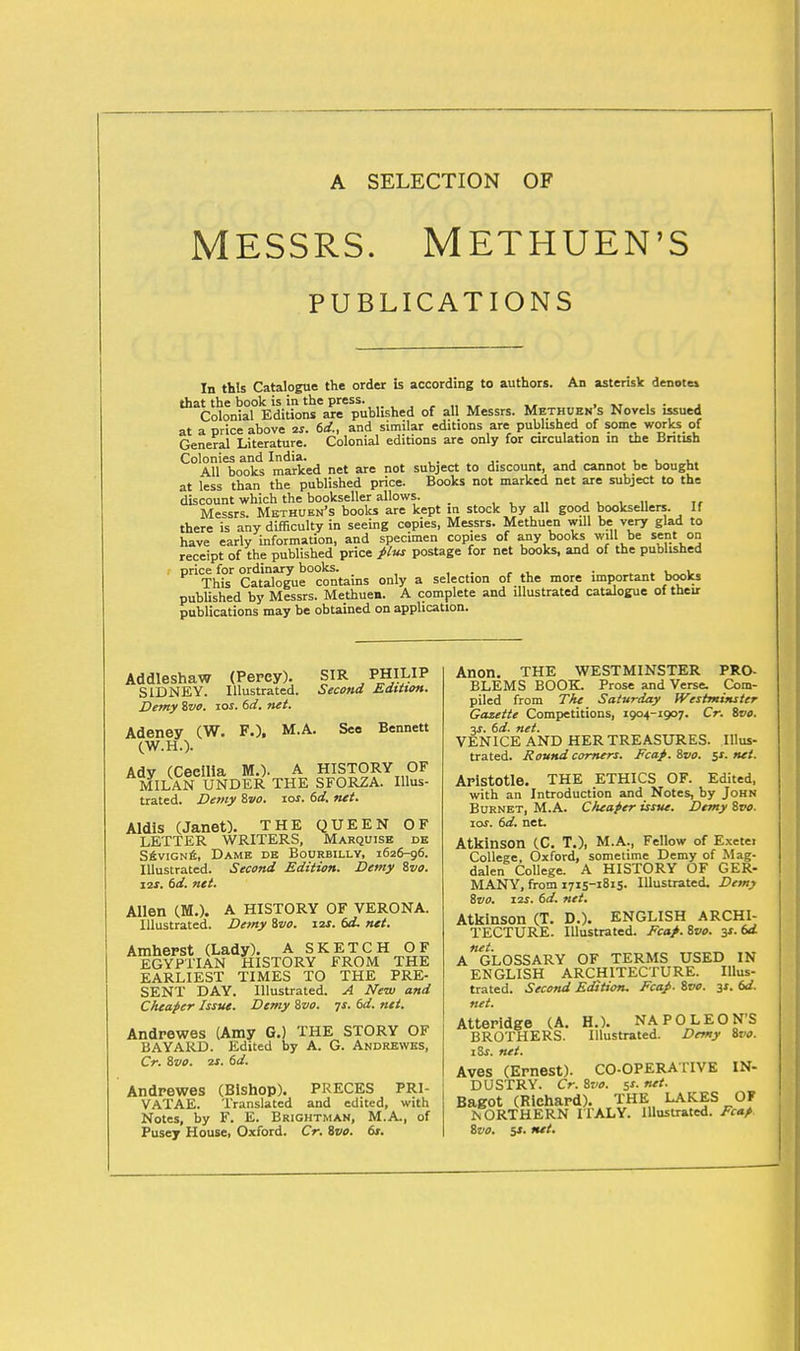 MESSRS. METHUEN'S PUBLICATIONS In this Catalogue the order is according to authors. An asterisk denote* that the book is in the press. _ . Colonial Editions are published of all Messrs. Methuen s Novels issued at a price above 2i. 6c£, and similar editions are published of some works of General Literature. Colonial editions are only for circulation in the British Colonies and India. , . All books marked net are not subject to discount, and cannot be bought at less than the published price. Books not marked net are subject to the discount which the bookseller allows. _ ' Messrs. Methuen's books are kept in stock by all good booksellers. If there is any difficulty in seeing copies, Messrs. Methuen will be very glad to have early information, and specimen copies of any books will be sent on receipt of the published price plus postage for net books, and of the published price for ordinary books. . , This Catalogue contains only a selection of the more important books published by Messrs. Methuen. A complete and illustrated catalogue of their publications may be obtained on application. Addleshaw (Percy). SIR PHILIP SIDNEY. Illustrated. Second Edition. Demy ivo. 101. 6d. net. Adeney (W. F.), M.A. See Bennett (W.H.). Ady (Ceeilia M.). A HISTORY OF MILAN UNDER THE SFORZA. Illus- trated. Demy 8vo. ios. 6d. net. Aldis (Janet). THE QUEEN OF LETTER WRITERS, Marquise de Sevigne, Dame de Bourbilly, 1626-96. Illustrated. Second Edition. Demy ivo. 12s. 6d. net. Allen (M.). A HISTORY OF VERONA. Illustrated. Demy ivo. 12s. 6d. net. Amherst (Lady). A SKETCH OF EGYPTIAN HISTORY FROM THE EARLIEST TIMES TO THE PRE- SENT DAY. Illustrated. A New and Cheaper Issue. Demy ivo. js. 6d. net. Andrewes (Amy G.) THE STORY OF BAYARD. Edited by A. G. Andrewes, Cr. ivo. 2s. 6d. Andrewes (Bishop). PRECES PRI- VATAE. Translated and edited, with Notes, by F. E. Brightman, M.A., of Pusey House, Oxford. Cr. ivo. 6s. Anon. THE WESTMINSTER PRO- BLEMS BOOK. Prose and Verse. Com- piled from The Saturday Westminster Gazette Competitions, 1904-1907. Cr. ivo. 3s. 6d. net. VENICE AND HER TREASURES. Illus- trated. Round comers. Ecap. ivo. 5s. net. Aristotle. THE ETHICS OF. Edited, with an Introduction and Notes, by John Burnet, M.A. Cheaper issue. Demy ivo. 10s. 6d. net. Atkinson (C. T.), M.A., Fellow of Exetei College, Oxford, sometime Demy of Mag- dalen College. A HISTORY OF GER- MANY, from 1715-1815- Illustrated. Demy ivo. 12s. 6d. net. Atkinson (T. D.). ENGLISH ARCHI- TECTURE. Illustrated. Eca/.ivo. y.6d net. A GLOSSARY OF TERMS USED IN ENGLISH ARCHITECTURE. Illus- trated. Second Edition. Fcap. ivo. 31. 6d. net. Atteridge (A. H.). NAPOLEON'S BROTHERS. Illustrated. Demy ivo. lis. net. Aves (Ernest). CO-OPERATIVE IN- DUSTRY. Cr. ivo. 5s. net. Bagot (Richard). THE LAKES OF NORTHERN ITALY. Illustrated. Fcap ivo. 5X. net.