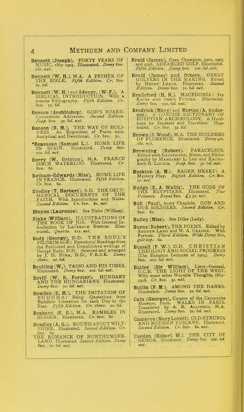 Bennett (Joseph). FORTY YEARS OF MUSIC, 1865-1905. Illustrated. Demy Svo. 16s. net. Bennett (W. H.), M.A. A PRIMER OF THE BIBLE. Fifth Edition. Cr. Svo. 2S. 6d. Bennett (W. H.) andAdeney, (W.F.). A BIBLICAL INTRODUCTION. With a concise Bibliography. Fifth Edition. Cr. 8vo. ys. 6d. Benson (Arehbishop). GOD'S BOARD. Communion Addresses. Second Edition. Fcap. Svo. 3s. 6d. net. Benson (R. M.). THE WAY OF HOLI- NESS. An Exposition of Psalm cxix. Analytical and Devotional. Cr. Svo. ss- •Bensusan (Samuel L.). HOME LIFE IN SPAIN. Illustrated. Demy Svo. jos. 6d. net. Berry (W. Grinton), M.A. FRANCE SINCE WATERLOO. Illustrated. Cr. Svo. OS. Betham-Edwards (Miss). HOME LIFE IN FRANCE. Illustrated. Fifth Edition. Cr. Svo. 6s. . Bindley (T. Herbert), B.D. THE OECU- MENICAL DOCUMENTS OF THE FAITH. With Introductions and Notes. Second Edition. Cr. Svo. 6s. net. Binyon (Laurence). See Blake (William). Blake (William). ILLUSTRATIONS OF THE BOOK OF JOB. With General In- troduction by Laurence Binyon. Illus- trated. Quarto. 21s. net. Body (George), D.D. THE SOUL'S PILGRIMAGE : Devotional Readings from the Published and Unpublished writings of George Body, D.D. Selected and arranged by J. H. Burn, D.D., F.R.S.E. Demy \6mo. 2S. 6d. Boulting(W.). TASSO AND HIS TIMES. Illustrated. Demy Svo. zos. 6d. net. Bovill (W. B. Forster). HUNGARY AND THE HUNGARIANS. Illustrated. Demy Svo. ys. 6d. net. Bowden (E. M.). THE IMITATION OF BUDDHA: Being Quotations from Buddhist Literature for each Day in the Year. Fifth Edition. Cr. \6mo. 2s. 6d. Brabant (F. GO, M.A. RAMBLES IN SUSSEX. Illustrated. Cr. Svo. 6s. Bradley (A. G.). ROUND ABOUT WILT- SHIRE. Illustrated. Second Edition. Cr. Svo. 6s. THE ROMANCE OF NORTHUMBER- LAND. Illustrated. Second Edition. Demy Svo. 7s. 6d. net. Braid (James), Open Champion, 1901, 1905 and 1906. ADVANCED GOLF. Illustrated. Fifth Edition. Demy Svo. iof. 6d. net. Braid (James) and Others. GREAT GOLFERS IN THE MAKING. Edited by Henry Leach. Illustrated. Second Edition. Demy Svo. ys. 6d. net. Brailsford (H. N.). MACEDONIA : Its Races and their Future. Illustrated. Demy Svo. 121. 6d. net. Brodriek (Mary) and Morton (A. Ander- son). A CONCISE DICTIONARY OF EGYPTIAN ARCHAEOLOGY. A Hand- book for Students and Travellers. Illus- trated. Cr. Svo. 3*. 6d. Brown (J. Wood), M.A. THE BUILDERS OF FLORENCE. Illustrated. Demy ^to. \Ss. net. Browning (Robert). PARACELSUS. Edited with Introduction, Notes, and Biblio- graphy by Margaret L. Lee and Katha- rine B. Locock. Fcap. Svo. y. 6d. net. Buekton (A. M.). EAGER HEART: A Mystery Play. Eiglith Edition. Cr. Ivo. is. net. Budge (E. A. Wallis) THE EGYPTIANS. Volumes. Royal Svo. THE GODS OF Illustrated. Two £3 3s. net. Bull (Paul). Army Chaplain. GOD AND OUR SOLDIERS. Second Edition. Cr. Svo. 6s. Bulley (MISS). See Dilke (Lady). Burns (Robert), THE POEMS. Edited by Andrew Lang and W. A. Craigie. With Portrait. Third Edition. Wide Demy Svo, gilt top. 6s. Bussell (F. W.), D.D. CHRISTIAN THEOLOGY AND SOCIAL PROGRESS (The Bampton Lectures of 1905). Demy Svo. 10s. 6d. net. Butler (Sir William), Lieut.-General, G.C.B. THE LIGHT OF THE WEST. With some other Wayside Thoughts, 1865- 1908. Cr. Svo. ss. net. Butlin (F. M.). AMONG THE DANES. Illustrated. Demy Svo. ys. 6d. net. Cain (Georges), Curator of the Carnavalet Museum, Paris. WALKS IN PARIS. Translated by A. R. Allivson, M.A. Illustrated. Demy 8vo. ys. 6d net. Cameron (Mary Lovett). OLD ETRURIA AND MODERN TUSCANY. Illustrated. Second Edition. Cr. Svo. 6s. net. Carden (Robert W.). THE CITY OF GENOA. Illustrated Demy Svo. 10s. od. net.