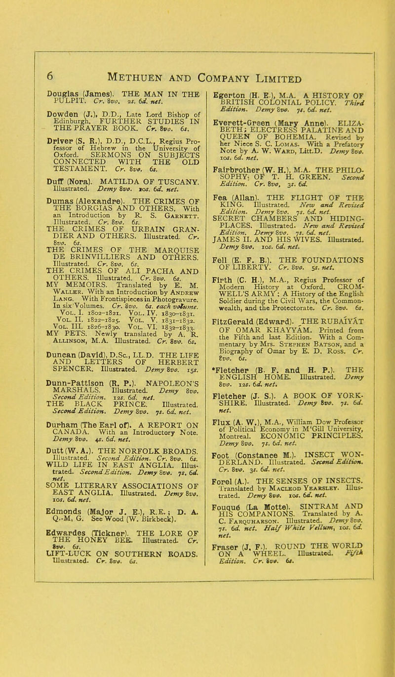 Douglas (James). THE MAN IN THE PULPIT. Cr. Bvo. is. 6d. net. Dowden (J.). CD., Late Lord Bishop of Edinburgh. FURTHER STUDIES IN THE PRAYER BOOK. Cr. Bvo. 6t. Driver (S. R.), D.D., D.C.L., Regius Pro- fessor of Hebrew in the University of Oxford. SERMONS ON SUBJECTS CONNECTED WITH THE OLD TESTAMENT. Cr. Bvo. 61. Duff (Nora). MATILDA OF TUSCANY. Illustrated. Demy Bvo. jos. bd. net. Dumas (Alexandre). THE CRIMES OF THE BORGIAS AND OTHERS. With an Introduction by R S. Garnett. Illustrated. Cr. Bvo. 6s. THE CRIMES OF URBAIN GRAN- DIER AND OTHERS. Illustrated. Cr. Bvo. 6s. THE CRIMES OF THE MARQUISE DE BRINVILLIERS AND OTHERS. Illustrated. Cr. Bvo. 6s. THE CRIMES OF ALI PACHA AND OTHERS. Illustrated. Cr. Bvo. 6s. MY MEMOIRS. Translated by E. M. Waller. With an Introduction by Andrew Lang. With Frontispieces in Photogravure. In six Volumes. Cr. Bvo. 6s. each volume. Vol. I. 1802-1821. Vol. IV. 1830-1831. Vol. II. 1822-1825. v°i-. V. 1831-1832. Vol. III. 1826-1830. Vol. VI. 1832-1833. MY PETS. Newly translated by A. R_ Alunson, M.A. Illustrated. Cr. Bvo. 6s. Duncan (David), D.Sc, LL.D. THE LIFE AND LETTERS OF HERBERT SPENCER. Illustrated. Demy Bvo. 15s. Dunn-Pattlson (R. P.). NAPOLEON'S MARSHALS. Illustrated. Demy Bvo. Second Edition. 11s. 6d. net. THE BLACK PRINCE. Illustrated. Second Edition. Demy Bvo. ys. 6d. net. Durham (The Earl of). A REPORT ON CANADA. With an Introductory Note. Demy Bvo. 4*. 6d. net. Dutt(W.A.). THE NORFOLK BROADS. Illustrated. Second Edition. Cr. Bvo. 6s. WILD LIFE IN EAST ANGLIA. Illus- trated. Second Edition. Demy Bvo. js. 6d. net. SOME LITERARY ASSOCIATIONS OF EAST ANGLIA. Illustrated. Demy Bvo. 10s. 6d. net. Edmonds (Major J. E.), R.E.; D. A. Q.-M, G. See Wood (W. Birkbeck). Edwardes (Tickner). THE LORE OF THE HONEY BEE. Illustrated. Cr. Svo. 6s. LIFT-LUCK ON SOUTHERN ROADS. Illustrated. Cr. Zve. 6s. Egerton (H. E ), M.A. A HISTORY OF BRITISH COLONIAL POLICY. Third Edition. Demy Bvo. js. 6d. net. Everett-Green (Mary Anne). ELIZA- BETH; ELECTRESS PALATINE AND QUEEN OF BOHEMIA. Revised by her Niece S. C. Lomas. With a Prefatory Note by A. W. Ward, Litt.D. Demy Bvo. 10s. 6d. net. Fairbrother (W. H.), M.A. THE PHILO- SOPHY, OF T. H. GREEN. Second Edition. Cr. Bvo, y 6d. Fea (Allan). THE FLIGHT OF THE KING. Illustrated. New and Revised Edition. Demy Bvo. js. 6d. net. SECRET CHAMBERS AND HIDING- PLACES. Illustrated. New and Revised Edition. Demy Bvo. ys. 6d. net. JAMES II. AND HIS WIVES. Illustrated. Demy Bvo. 10s. 6d. net. Fell (E. F. B.). THE FOUNDATIONS OF LIBERTY. Cr. Bvo. $s. net. Firth (C. H ), M.A., Regius Professor of Modern History at Oxford. CROM- WELL'S ARMY ; A History of the English Soldier during the Civil Wars, the Common- wealth, and the Protectorate. Cr. Bvo. 6s. FitzGerald (Edward). THE RUBAIYAT OF OMAR KHAYYAM. Printed from the Fifth and last Edition. With a Com- mentary by Mrs. Stephen Batson, and a Biography of Omar by E. D. Ross. Cr. Svo. 6s. •Fletcher (B. F. and H. P.). THE ENGLISH HOME. Illustrated. Demy Bvo. 12s. 6d. net, Fletcher (J. S.). A BOOK OF YORK- SHIRE. Illustrated. Demy Svo. 7s. 6d. net. Flux (A. W.), M.A., William Dow Professor of Political Economy in M 'Gill University, Montreal. ECONOMIC PRINCIPLES. Demy Bvo. js. 6d. net. Foot (Constanee M.). INSECT WON- DERLAND. Illustrated. Second Edition. Cr. Bvo. 3s. 6d. net. Forel (A.). THE SENSES OF INSECTS. Translated by Macleod Yearsley. Illus- trated. Demy Bvo. 10s. 6d. net. Fouque (La Motte). SINTRAM AND HIS COMPANIONS. Translated by A. C. Farquharson. Illustrated. Demy Bvo. 7x. 6d. net. Half White Vellum, 10s. 6d. net. Fraser (J. F-)- ROUND THE WORLD ON A WHEEL. Illuitrated. Fifth Edition. Cr. ivt. 6s.