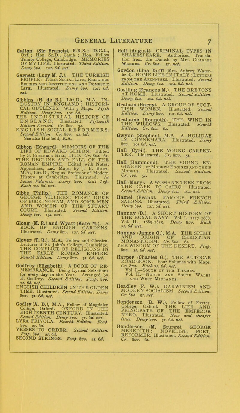 Galton (Sir Franeis), F.R.S.; D.C.L., Oxf.; Hon. Sc.D., Camb.; Hon. Fellow Trinity College, Cambridge. MEMORIES OF MY LIFE. Illustrated. Third Edition. Demy 8vo. 10s. 6d. net. Garnett (Lucy M. J.). THE TURKISH PEOPLE ; Their Social Like, Religious Beliefs and Institutions, and Domestic Lira. Illustrated. Demy %vo. ios. 6d. net. Gibbins (H. de B.), Litt.D., M.A. IN- DUSTRY IN ENGLAND : HISTORI- CAL OUTLINES. With 5 Maps. Fifth Edition. Demy Svo. ioj. 6a\ THE INDUSTRIAL HISTORY OF ENGLAND. Illustrated. Fifteenth Edition Revised. Cr. Svo. 3s. ENGLISH SOCIAL REFORMERS. Second Edition. Cr. 8vo. is. 6d. See also Hadfield, R.A Gibbon (Edward). MEMOIRS OF THE LIFE OF EDWARD GIBBON. Edited by G. Birkb*ck Hill, LL.D. Cr. Svo. 6s. •THE DECLINE AND FALL OF THE ROMAN EMPIRE. Edited, with Notes, Appeadices, and Maps, by J. B. Bury, M.A., Litt.D., Regius Professor of Modern History at Cambridge. Illustrated. In Seven Volumes. Demy Svo. Gilt Top. Each 10s. 6d. net. Gibbs Philip.) THE ROMANCE OF GEORGE VILLIERS: FIRST DUKE OF BUCKINGHAM, AND SOME MEN AND WOMEN OF THE STUART COURT. Illustrated. Second Edition. Demy 8vt. i$s. net. Gloag (M. R.) and Wyatt (Kate M.). A BOOK OF ENGLISH GARDENS. Illustrate!!. Demy Svo. 10s. 6d. net. Glover (T. R.), M.A., Fellow and Classical Lecturer cf St. John's College, Cambridge. THE CONFLICT OF RELIGIONS IN THE EARLY ROMAN EMPIRE. Fourth Edition. Demy Svo. 7s. 6d. net. Godfrey (Elizabeth). A BOOK OF RE- MEMBRANCE. Being Lyrical Selections for every day in the Year. Arranged by E. Godfrey. Second Edition. Fcaf. Svo. is. 61. net. ENGLISH CHILDREN IN THE OLDEN TIME. Illustrated. Second Edition. Demy Svo. js. 6d. net. Godley (A. D.), M.A., Fellow of Magdalen College, Oxford. OXFORD IN THE EIGHTEENTH CENTURY. Illustrated. Second Edition. Demy Svo. 7s.6d.net. LYRA FRIVOLA. Fourth Edition. Fca/. Svc is. 6d. VERSES TO ORDER. Second Edition. Fcii. Svo. is. 6d. SECOND STRINGS. Fcaf. Svo. as. 6d. Goll (August). CRIMINAL TYPES IN SHAKESPEARE. Authorised Transla- tion from the Danish by Mrs. Charles Weekes. Cr. Svo. 5s. net. Gordon (Lina Duff) (Mrs. Aubrey Water- field). HOME LIFE IN ITALY: Letters from the Apennines. Illustrated. Second Edition. Demy Svo. 10s. 6d. net. Gostling (Frances M.). THE BRETONS AT HOME. Illustrated. Second Edition. Demy Svo. 10s. 6d. net. Graham (Harry). A GROUP OF SCOT- TISH WOMEN. Illustrated. Second Edition. Demy Svo. 10s. 6d. net. Grahame (Kenneth). THE WIND IN THE WILLOWS. Illustrated. Fourth Edition. Cr. Svo. 6s. Gwynn (Stephen), M.P. A HOLIDAY IN CONNEMARA. Illustrated. Demy Svo. 10s 6d. net. Hall (Cyril). THE YOUNG CARPEN- TER. Illustrated. Cr. Svo. 5*. Hall (Hammond). THE YOUNG EN- GINEER; or Modern Engines and their Models. Illustrated. Second Edition. Cr. Svo. sj. Hall (Mary). A WOMAN'S TREK FROM THE CAPE TO CAIRO. Illustrated. Second Edition. Demy Svo. 16s. net. Hamel (Frank). FAMOUS FRENCH SALONS. Illustrated. Third Edition. Demy Svo. 12s. 6d. net. Hannay (D.). A SHORT HISTORY OF THE ROVAL NAVY. Vol. I., I2r7-i688. Vol. II., 1689-1815. Demy Svo. Each ■js. 6d. net. Hannay (James 0.), M.A. THE SPIRIT AND ORIGIN OF CHRISTIAN MONASTICISM. Cr. Svo. 6s. THE WISDOM OF THE DESERT. Fcaf. Svo. 3s. 6d. net. Harper (Charles G.). THE AUTOCAR ROAD-BOOK. Four Volumes with Maps. Cr. Svo. Each ys. 6d. net. Vol. I.—South of the Thames. Vol. II.—North and South Wales and West Midlands. Headley (F. W.). DARWINISM AND MODERN SOCIALISM. Second Edition. Cr. Svo. $s. net. Henderson (B. W.), Fellow of Exeter, College, Oxford. THE LIFE AND PRINCIPATE OF THE EMPEROR NERO. Illustrated. New and cheaper issue. Demy Svo. js. 6d. net. Henderson (M. Sturge). GEORGE MEREDITH : NOVELIST, POET, REFORMER. Illustrated. Second Edition! Cr. Svo. 6s.