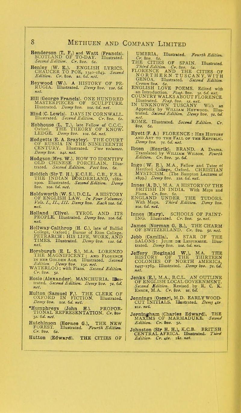 Henderson (T. F.) and Watt (Francis). SCOTLAND OF TO-DAY. Illustrated. Second Edition. Cr. 8vo. 6s. Henley (W. E.). ENGLISH LYRICS. CHAUCER TO POE, 1340-184?. Second Edition. Cr. Zvo. as. 6d. net. Heywood (W.). A HISTORY OF PE- RUGIA. Illustrated. Demy 8vo. 12s. 6d. net. Hill (George Franels). ONE HUNDRED MASTERPIECES OF SCULPTURE. Illustrated. Demy Zvo. 10s. 6d. net. Hind (C. Lewis). DAYS IN CORNWALL. Illustrated. Second Edition. Cr. Zvo. 6s. Hobhouse (L. T.), late Fellow of C.C.C., Oxford. THE THEORY OF KNOW- LEDGE. Demy Zvo. \os. 6d. net. Hodgetts (E. A. Brayley). THE COURT OF RUSSIA IN THE NINETEENTH CENTURY. Illustrated. Two volumes. Demy Svo. 24s. net. Hodgson (Mrs. W.). HOW TO IDENTIFY OLD CHINESE PORCELAIN. Illus- trated. Second Edition. Post Svo. 6s. Holdieh (Sir T. H.), K.C.I.E., C.B., F.S.A. THE INDIAN BORDERLAND, 18S0- 1900. Illustrated. Second Edition. Demy Svo. 10s. 6d. net. Holdsworth (W. S.), D.C.L. A HISTORY OF ENGLISH LAW. In Four Volumes. Vols. /., II., III. Demy Zvo. Each 10s. 6d. net. Holland (Clive). TYROL AND ITS PEOPLE. Illustrated. Demy Zvo. xos.6d. net. Hollway-Calthrop (H. C), late of Balliol College, Oxford ; Bursar of Eton College. PETRARCH: HIS LIFE, WORK, AND TIMES. Illustrated. Demy Zvo. 12s. 6d. net. Horsburgh (E. L. S.), M.A. LORENZO THE MAGNIFICENT: and Florence in her Golden Age. Illustrated. Second Edition. Demy Zvo. 15s. net. WATERLOO : with Plans. Second Edition. Cr. Zvo. $s. Hosie (Alexander). MANCHURIA. Illus- trated. Second Edition. Demy Zvo. 71. 6d. net. Hulton (Samuel F.). THE CLERK OF OXFORD IN FICTION. Illustrated. Demy Zvo. xos. 6d. net. •Humphreys (John H.). PROPOR- TIONAL REPRESENTATION. Cr. 8tw 3s. 6d. net. Hutchinson (Horace G.). THE NEW FOREST. Illustrated. Fourth Edition. Cr. Zvo. 6s. Hutton (Edward). THE CITIES OF UMBRIA. Illustrated. Fourth Edition. Cr. Zvo. 6s. THE CITIES OF SPAIN. Illustrated. Third Edition, Cr. Zvo. 6s. FLORENCE AND THE CITIES OF NORTHERN TUSCANY.WITH GENOA. Illustrated. Second Edition- Crown Zvo. 6s. ENGLISH LOVE POEMS. Edited with an Introduction. Fcap. Zvo. -is. 6d net COUNTRY WALKS ABOUT FLORENCE Illustrated. Fcap. Zvo. is. net. IN UNKNOWN TUSCANY With an Appendix by William Heywood. Illus- trated. Second Edition. Demy Zvo. js. 6d net. ROME. Illustrated. Second Edition. Cr. Zvo. 6s. Hyett (F. A.) FLORENCE : Hbr Histor* and Art to the Fall of the Republic. Demy Zvo. -js. 6d. net. Ibsen (Henrik). BRAND. A Drama. Translated by William Wilson. Fcurth Edition. Cr. Zvo. y. 6d. Inge ( W. R.), M.A., Fellow and Tutor of Hertford College, Oxford. CHRISTIAN MYSTICISM. (The Bampton Lectires of 1899.) Demy Zvo. 12s. 6d. net. Innes (A. D.), M.A. A HISTORY O? THE BRITISH IN INDIA. With Msps and Plans. Cr. Zvo. 6s. ENGLAND UNDER THE TUDORS. With Maps. Third Edition. Demy Zvo. 10s. 6d. net. Innes (Mary). SCHOOLS OF PAINT- ING. Illustrated. Cr. Zvo. ej. net. James (Norman G. B.). THE CHARM OF SWITZERLAND. Cr. Zvc 5s. net. Jebb (Camilla). A STAR OF THE SALONS : Julie dk Lespinasse. Illus- trated. Demy Zvo. 10s. 6d. neu JefiFery (Reginald W.), MA. THE HISTORY OF THE THIRTEEN COLONIES OF NORTH AMERICA, 1497-1763. Illustrated. Demy Ivo. js. 6a. net. Jenks (E.), M.A., B.C.L. AN OUTLINE OF ENGLISH LOCAL GOVERNMENT. Second Edition. Revised by R. C. K. Ensor, M.A. Cr. Zvo. as. 6d. Jennings (Osear), M.D. EARLY WOOD- CUT INITIALS. Illustrated. Dent} 4<* ais. net. Jernlngham (Charles Edward). THE MAXIMS OF MARMADUKE. SesonJ Edition. Cr. ivo. $s. Johnston (Sir H. H.), K.CB. BRIT:SH CENTRAL AFRICA. Illuitrated. Turd Edition. Cr. \ic. lis. net.