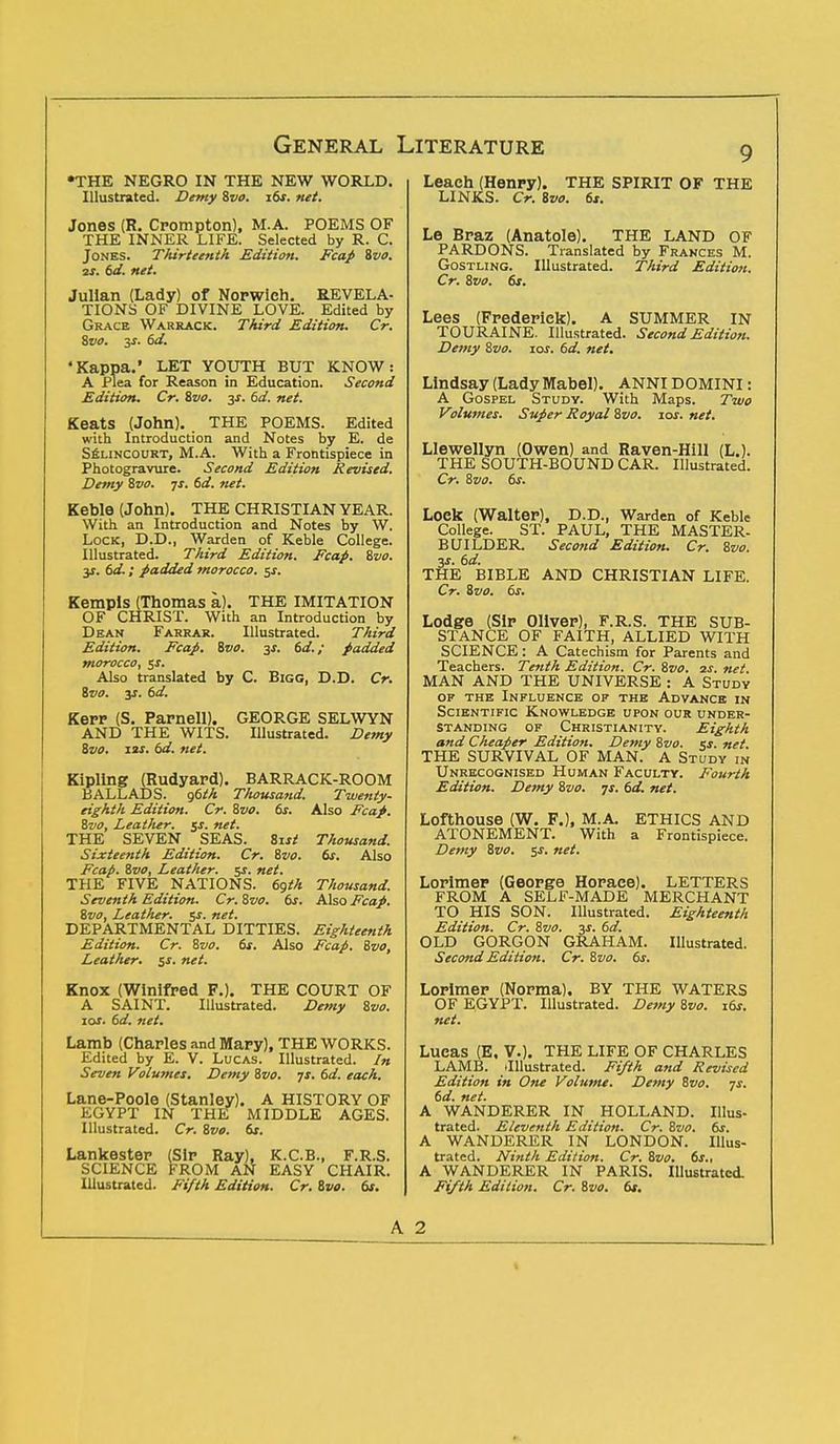 •THE NEGRO IN THE NEW WORLD. Illustrated. Demy Svo. 16s. net. Jones (R. Crompton), M.A. POEMS OF THE INNER LIFE. Selected by R. C. Jones. Thirteenth Edition. Fcap Svo. at. 6d. net. Julian (Lady) of Norwich. REVELA- TIONS OF DIVINE LOVE. Edited by Grace Warrack. Third Edition. Cr. Svo. 3-f. 6d. 'Kappa.' LET YOUTH BUT KNOW: A Plea for Reason in Education. Second Edition. Cr. Svo. 3s. 6d. net. Keats (John). THE POEMS. Edited with Introduction and Notes by E. de Selincourt, M.A. With a Frontispiece in Photogravure. Second Edition Revised. Demy Svo. js. 6d. net. Keble (John). THE CHRISTIAN YEAR. With an Introduction and Notes by W. Lock, D.D., Warden of Keble College. Illustrated. Third Edition. Fcap. Svo. y. td-; padded morocco. $s. Kempis (Thomas a). THE IMITATION OF CHRIST. With an Introduction by Dean Farrar. Illustrated. Third Edition. Fcap. Svo. 3s. 6d.; padded morocco, sx. Also translated by C. Bigg, D.D. Cr. Svo. ys. 6d. Kerr (S. Parnell). GEORGE SELWYN AND THE WITS. Illustrated. Demy Svo. 12s. 6d. net. Kipling (Rudyard). BARRACK-ROOM BALLADS. g6th Thousand. Twenty- eighth Edition. Cr. Svo. 6s. Also Fcap. Svo, Leather. $s. net. THE SEVEN SEAS. Sist Thousand. Sixteenth Edition. Cr. Svo. 6s. Also Fcap. Svo, Leather, jr. net. THE FIVE NATIONS. 6^th Thousand. Seventh Edition. Cr. Svo. 6s. Also Fcap. Svo, Leather. 5s. net. DEPARTMENTAL DITTIES. Eighteenth Edition. Cr. Svo. 6s. Also Fcap. Svo, Leather. $s. net. Knox (Winifred F.). THE COURT OF A SAINT. Illustrated. Demy Svo. 10s. 6d. net. Lamb (Charles and Mary), THE WORKS. Edited by E. V. Lucas. Illustrated. In Seven Volumes. Demy Svo. js. 6d. each. Lane-Poole (Stanley). A HISTORY OF KGYPT IN THE MIDDLE AGES. Illustrated. Cr. Svo. 6s. Lankester (Sir Ray), K.C.B., F.R.S. SCIENCE FROM AN EASY CHAIR. Illustrated. Fifth Edition. Cr. Svo. 6s. Leach (Henry). THE SPIRIT OF THE LINKS. Cr. Svo. 6s. Le Braz (Anatole). THE LAND OF PARDONS. Translated by Frances M. Gostling. Illustrated. Third Edition. Cr. Svo. 6s. Lees (Frederick). A SUMMER IN TOURAINE. Illustrated. Second Edition. Demy Svo. 10s. 6d. net. Lindsay (Lady Mabel). ANNI DOMINI: A Gospel Study. With Maps. Two Volumes. Super Royal Svo. 10s. net. Llewellyn (Owen) and Raven-Hill (L.). THE SOUTH-BOUND CAR. Illustrated. Cr. Svo. 6s. Loek (Walter), D.D., Warden of Keble College. ST. PAUL, THE MASTER- BUILDER. Second Edition. Cr. Svo. 3s. 6d. THE BIBLE AND CHRISTIAN LIFE. Cr. Svo. 6s. Lodge (Sir Oliver), F.R.S. THE SUB- STANCE OF FAITH, ALLIED WITH SCIENCE: A Catechism for Parents and Teachers. Tenth Edition. Cr. Svo. is. net. MAN AND THE UNIVERSE : A Study op the Influence of the Advance in Scientific Knowledge upon our under- standing of Christianity. Eighth and Cheaper Edition. Demy Svo. <s. net. THE SURVIVAL OF MAN. A Study in Unrecognised Human Faculty. Fourth Edition. Demy Svo. js. 6d. net. Lofthouse (W. F.), M.A. ETHICS AND ATONEMENT. With a Frontispiece. Demy Svo. 5J. net. Lorimer (George Horace). LETTERS FROM A SELF-MADE MERCHANT TO HIS SON. Illustrated. Eighteenth Edition. Cr. Svo. 3s. 6d. OLD GORGON GRAHAM. Illustrated. Second Edition. Cr. Svo. 6s. Lorimer (Norma). BY THE WATERS OF EGYPT. Illustrated. Demy Svo. i6j. net. Lucas (E, V.). THE LIFE OF CHARLES LAMB. (Illustrated. Fifth and Revised Edition in One Volume. Demy Svo. -js. 6d. net. A WANDERER IN HOLLAND. Illus- trated. Eleventh Edition. Cr. Svo. 6s. A WANDERER IN LONDON. Illus- trated. Ninth Edition. Cr. Svo. 6s., A WANDERER IN PARIS. Illustrated. Fifth Edition. Cr. Svo. 6s. A 2