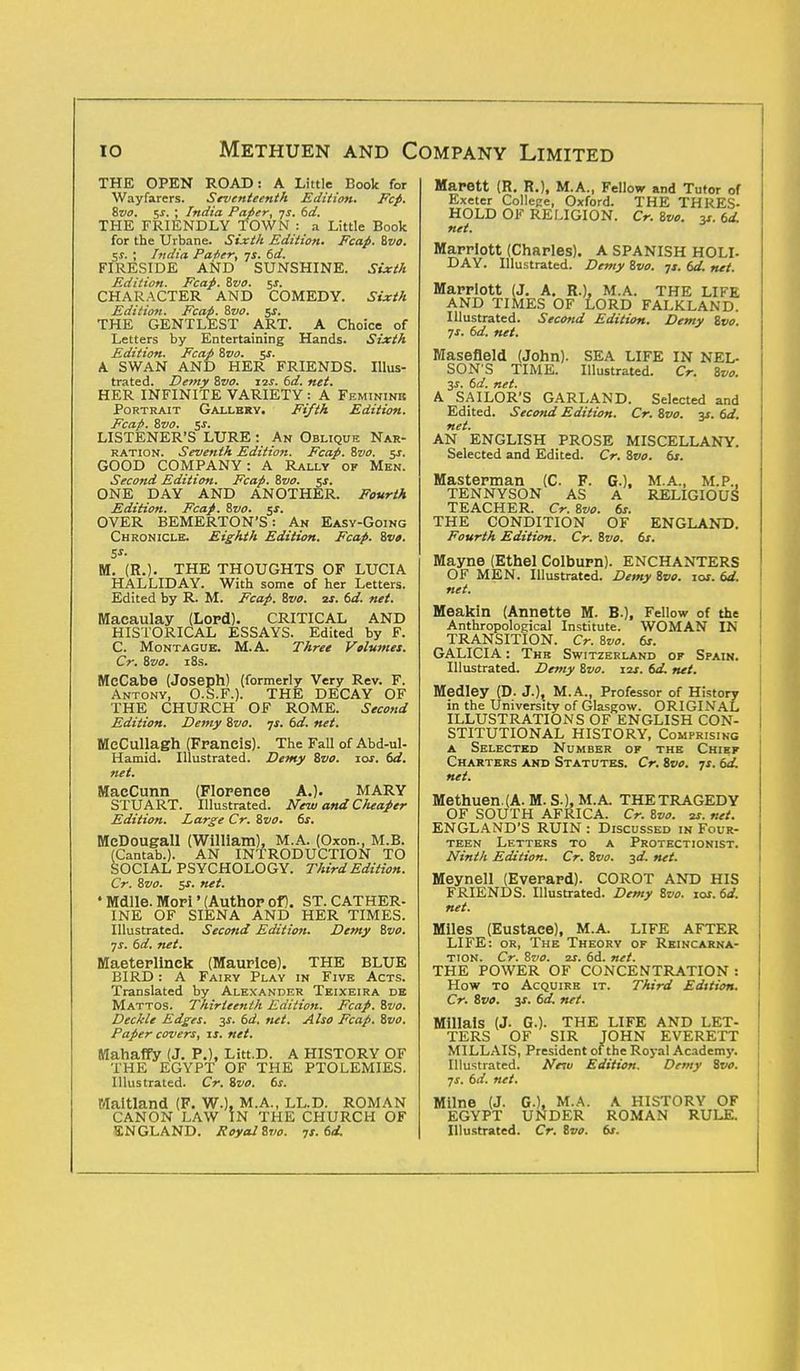 THE OPEN ROAD: A Little Book for Wayfarers. Seventeenth Edition. Fcp. Svo. $s. ; India Paper, -js. 6d. THE FRIENDLY TOWN : a Little Book for the Urbane. Sixth Edition. Fcap. Svo. $s. ; India Pater, js. 6d. FIRESIDE AND SUNSHINE. Sixth Edition. Fcap. Svo. 5*. CHARACTER AND COMEDY. Sixth Edition. Fcap. Svo. 5s. THE GENTLEST ART. A Choice of Letters by Entertaining Hands. Sixth Edition. Fcap Zvo. 5$. A SWAN AND HER FRIENDS. Illus- trated. Demy Svo. 12s. 6d. net. HER INFINITE VARIETY : A Feminine Portrait Gallery. Fifth Edition. Fcap. Svo. 5s. LISTENER'S LURE : An Oblique Nar- ration. Seventh Edition. Fcap. Svo. 5J. GOOD COMPANY: A Rally of Men. Second Edition. Fcap. Svo. 5s. ONE DAY AND ANOTHER. Fourth Edition. Fcap. Svo. 5J. OVER BEMERTON'S: An Easy-Going Chronicle. Eighth Edition. Fcap. Svo. 5*- M. (R.). THE THOUGHTS OF LUCIA HAL LID AY. With some of her Letters. Edited by R. M. Fcap. Svo. is. 6d. net. Macaulay (Lord). CRITICAL AND HISTORICAL ESSAYS. Edited by F. C. Montague. M.A. Three Volumes. Cr. Svo. 18s. MeCabe (Joseph) (formerly Very Rev. F. Antony, O.S.F.). THE DECAY OF THE CHURCH OF ROME. Second Edition. Demy Svo. -js. 6d. net. MeCullagh (Francis). The Fall of Abd-ul- Hamid. Illustrated. Demy Svo. ior. 6d. net. MaeCunn (Florence A.). MARY STUART. Illustrated. New and C/ieaper Edition. Large Cr. Svo. 6s. MeDougall (William), M.A. (Oxon., M.B. (Cantab.). AN INTRODUCTION TO SOCIAL PSYCHOLOGY. Third Edition. Cr. Svo. jr. net. ' Mdlle. Mori' (Author of). ST. CATHER- INE OF SIENA AND HER TIMES. Illustrated. Second Edition. Demy Svo. ■js. 6d. net. Maeterlinck (Maurice). THE BLUE BIRD: A Fairy Play in Five Acts. Translated by Alexander Teixeira de Mattos. Thirteenth Edition. Fcap. Svo. Deckle Edges. 3s. 6d. net. Also Fcap. Svo. Paper covers, is. net. Mahaffy (J. P.), Litt.D. A HISTORY OF THE EGYPT OF THE PTOLEMIES. Illustrated. Cr. Svo. 6s. Maitland (F. W.), M.A., LL.D. ROMAN CANON LAW IN THE CHURCH OF ENGLAND. Royal Svo. 7s. 6d. Marett (R. R.), M.A., Fellow and Tutor of Exeter College, Oxford. THE THRES- HOLD OF RELIGION. Cr. Svo. y. 6d. net. Marriott (Charles). A SPANISH HOLI- DAY. Illustrated. Demy Svo. js. 6d. net. Marriott (J. A. R.). M.A. THE LIFE AND TIMES OF LORD FALKLAND. Illustrated. Second Edition. Demy Svo. js. 6d. net. Masefleld (John). SEA LIFE IN NEL- SON'S TIME. Illustrated. Cr. Svo. 3s. 6d. net. A SAILOR'S GARLAND. Selected and Edited. Second Edition. Cr. Svo. 3s. 6d. net. AN ENGLISH PROSE MISCELLANY. Selected and Edited. Cr. Svo. 6s. Masterman (C. F. G.), M.A., M.P., TENNYSON AS A RELIGIOUS TEACHER. Cr. Svo. 6s. THE CONDITION OF ENGLAND. Fourth Edition. Cr. Svo. 6s. Mayne (Ethel Colburn). ENCHANTERS OF MEN. Illustrated. Demy Svo. 10s. 6d. net. Meakin (Annette M. B.), Fellow of the Anthropological Institute. WOMAN IN TRANSITION. Cr. Svo. 6s. GALICIA: The Switzerland op Spain. Illustrated. Demy Svo. 11s. 6d, net. Medley (D. J.), M.A., Professor of History in the University of Glasgow. ORIGINAL ILLUSTRATIONS OF ENGLISH CON- STITUTIONAL HISTORY, Comprising a Selected Number op the Chief Charters and Statutes. Cr. Svo. ys. 6d. net. Methuen.(A. M. S.), M.A THETRAGEDY OF SOUTH AFRICA. Cr. Svo. 2s. net. ENGLAND'S RUIN : Discussed in Four- teen Letters to a Protectionist. Ninth Edition. Cr. Svo. 3d. net. Meynell (Everard). COROT AND HIS FRIENDS. Illustrated. Demy Svo. ioj. 6d. net. Miles (Eustace), M.A. LIFE AFTER LIFE: or, The Theory of Reincarna- tion. Cr. Svo. is. 6d. net. THE POWER OF CONCENTRATION : How to Acquire it. Third Edition. Cr. Svo. %s. 6d. net. Millais (J. G.). THE LIFE AND LET- TERS OF SIR JOHN EVERETT MILLAIS, President of the Royal Academy. Illustrated. Neiu Edition. Demy Svo. ■js. 6d. net. Milne (J. G.), M.A. A HISTORY OF EGYPT UNDER ROMAN RULE. Illustrated. Cr. Svo. 6s.