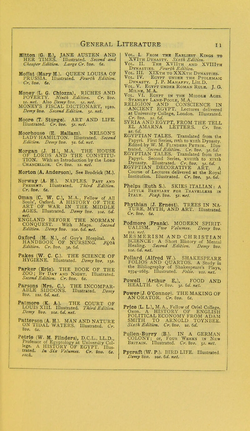 MItton (C E.), JANE AUSTEN AND HER TIMES. Illustrated. Second and Cheaper Edition. Large Cr. Svo. 6s. Moffat (Mary M.). QUEEN LOUISA OF PRUSSIA. Illustrated. Fourth Edition. Cr. Svo. 6s. Money (L. G- Chiozza). RICHES AND POVERTY. Ninth Edition. Cr. Svo. is. net. Also Demy Svo. $s. net. MONEY'S FISCAL DICTIONARY, 1910. Demy Svo. Second Edition. $s. net. Moope (T. Stupge). ART AND LIFE. Illustrated. Cr. Svo. 5$. net. Moorhouse (E. Hallam). NELSON'S LADY HAMILTON. Illustrated. Second Edition. Demy Svo. -js. 6d. net. Morgan (J. HO, M.A. THE HOUSE OF LORDS AND THE CONSTITU- TION. With an Introduction by the Lord Chancellor. Cr. Svo. is. net. MoPton (A. Anderson). See Brodrick (M.). Nopway (A. H.). NAPLES. Past and Present. Illustrated. Third Edition. Cr. 8pp. 6>. Oman (C. W. CO, M.A., Fellow of All Souls', Oxford. A HISTORY OF THE ART OF WAR IN THE MIDDLE AGES. Illustrated. Demy Svo. 10s. 6d. net. ENGLAND BEFORE THE NORMAN CONQUEST. With Maps. Second Edition. Demy Svo. 10s. 6d, net. OxfoPd (M. NO, of Guy's Hospital. A HANDBOOK OF NURSING. Fifth Edition. Cr. Svo. 3*. 6d. Pakes (W. C. C). THE SCIENCE OF HYGIENE. Illustrated. Demy Svo. 15* Parker (Epic). THE BOOK OF THE ZOO ; By Day and Night. Illustrated. Second Edition. Cr. Svo. 6s. Papsons (Mps. C). THE INCOMPAR- ABLE SIDDONS. Illustrated. Demy Svo. 12X. 6d. net. Patmore (K. A.). THE COURT OF LOUIS XIII. Illustrated. Third Edition. Demy Svo. 10s. 6d. net. Patterson (A. HO- MAN AND NATURE ON TIDAL WATERS. Illustrated. Cr. Svo. 6s. Petrie (W. M. Flinders), D.C.L., LL.D., Professor of Egyptology at University Col- lege. A HISTORY OF EGYPT. Illus- trated. In Six Volumes. Cr. Svo. 6s. each. Vol. I. From thb Earliest Kings to XVIth Dynasty. Sixth Edition. Vol. II. The XVIIth and XVIIIth Dynasties. Fourth Edition. Vol. III. XIXth to XXXth Dynasties. Vol. IV. Egypt under the Ptolemaic Dynasty. J. P. Mahaffy, Litt.D. Vol. V. Egypt under Roman Rule. J. G. Milne, M.A. Vol. VI. Egypt in the Middlb Ages. Stanley Lane-Poole, M.A. RELIGION AND CONSCIENCE IN ANCIENT EGYPT. Lectures delivered at University College, London. Illustrated. Cr. Svo. is. 6d. SYRIA AND EGYPT, FROM THE TELL EL AMARNA LETTERS. Cr. Svo. as. 6d. EGYPTIAN TALES. Translated from the Papyri. First Series, ivth to xnth Dynasty. Edited by W. M. Flinders Petrie. Illus- trated. Second Edition. Cr. Svo. 3s. 6d. EGYPTIAN TALES. Translated from the Papyri. Second Series, xvmth to xixth Dynasty. Illustrated. Cr. Svo. is. 6d. EGYPTIAN DECORATIVE ART. A Course of Lectures delivered at the Royal Institution. Illustrated. Cr. Svo. 3s. 6d. Phelps (Ruth S.). SKIES ITALIAN: A Little Breviary for Travellers in Italy. Fcap. Svo. sr. net. Phythian (J. Ernest). TREES IN NA- TURE, MYTH, AND ART. Illustrated. Cr. Svo. 6s. Podmore (Frank). MODERN SPIRIT. UALISM. Two Volumes. Demy Svo. 2 if. net. MESMERISM AND CHRISTIAN SCIENCE: A Short History of Mental Healing. Second Edition. Demy Svo. ioi. 6d. net. Pollard (Alfred W.). SHAKESPEARE FOLIOS AND QUARTOS. A Study in the Bibliography of Shakespeare's Plays, 1394-1685. Illustrated. Folio. 11s. net. Powell (Arthur E.). FOOD AND HEALTH. Cr. Svo. y. 6d. net. Power (J. O'Connor). THE MAKING OF AN ORATOR. Cr. Svo. 6s. Price (L. LO, M. A., Fellow of Oriel College, Oxon. A HISTORY OF ENGLISH POLITICAL ECONOMY FROM ADAM SMITH TO ARNOLD TOYNBEE. Sixth Edition. Cr. Svo. as. 6d. Pullen-Burry (B.). IN A GERMAN COLONY; or, Four Weeks in New Britain. Illustrated. Cr. Svo. $s. net. Pycraft (W. P.). BIRD LIFE. Illustrated Demy Svo. 10s. 6d. net.