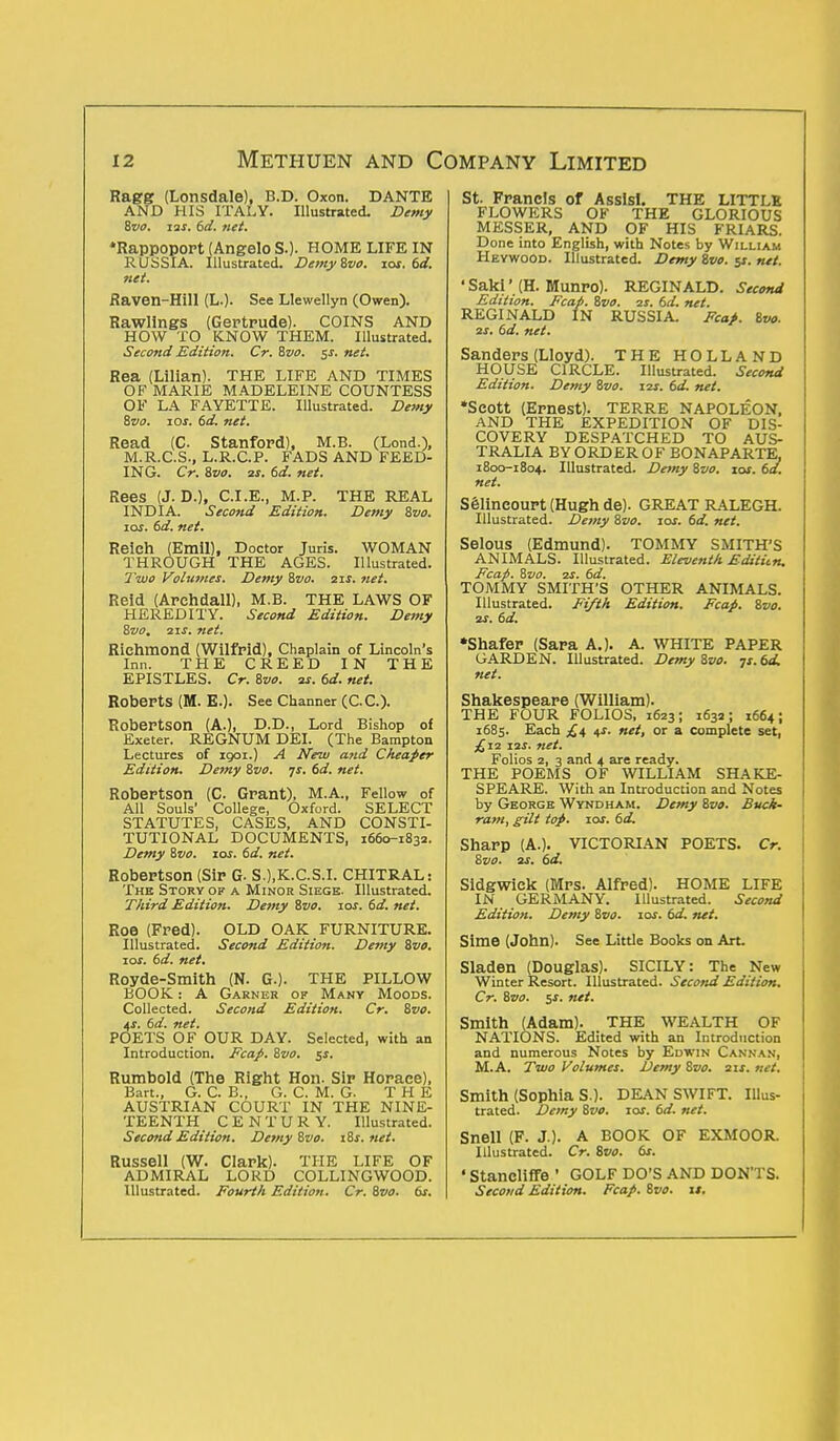 Ragg (Lonsdale), B.D. Oxon. DANTE AND HIS ITALY. Illustrated. Demy Svo. zas. td. net. 'Rappoport (Angelo SO- HOME LIFE IN RUSSIA. Illustrated. Demy Svo. zos. td. net. Raven-Hill (L.). See Llewellyn (Owen). Rawlings (Gertrude). COINS AND HOW TO KNOW THEM. Illustrated. Second Edition. Cr. Svo. $s. net. Rea (Lilian). THE LIFE AND TIMES OF MARIE MADELEINE COUNTESS OF LA FAYETTE. Illustrated. Demy Svo. zos. td. net. Read (C Stanford), M.B. (Lond.), M.R.C.S., L.R.C.P. FADS AND FEED- ING. Cr. Svo. 2s. td. net. Rees (J. D.), C.I.E., M.P. THE REAL INDIA. Second Edition. Demy Svo. zos. td. net. Reich (Emil), Doctor Juris. WOMAN THROUGH THE AGES. Illustrated. Two Volumes. Demy Svo. 21s. net. Reid (Archdall), M.B. THE LAWS OF HEREDITY. Second Edition. Demy Svo, 2zs. net. Richmond (Wilfrid), Chaplain of Lincoln's Inn. THE CREED IN THE EPISTLES. Cr. Svo. 2s. td. net. Roberts (M. E.). See Channer (C.C.). Robertson (A.), D.D., Lord Bishop of Exeter. REGNUM DEI. (The Bampton Lectures of 1901.) A New and Cheaper Edition. Demy Svo. ys. td. net. Robertson (C. Grant), M.A., Fellow of All Souls' College, Oxford. SELECT STATUTES, CASES, AND CONSTI- TUTIONAL DOCUMENTS, 1660-1832. Demy Svo. zos. td. net. Robertson (Sir G. S.),K.C.S.I. CHITRAL: The Story of a Minor Siege. Illustrated. Third Edition. Demy Svo. zos. td. net. Roe (Fred). OLD OAK FURNITURE. Illustrated. Second Edition. Demy Svo. zos. td. net. Royde-Smith (N. G.). THE PILLOW BOOK: A Garner of Many Moods. Collected. Second Edition. Cr. 8vo. 4f. td. net. POETS OF OUR DAY. Selected, with an Introduction. Fcap. 8vo. 5$. Rumbold (The Right Hon. Sir Horace), Bart., G. C. B., G. C. M. G. THE AUSTRIAN COURT IN THE NINE- TEENTH CENTURY. Illustrated. Second Edition. Demy 8vo. z8s. net. Russell (W. Clark). THE LIFE OF ADMIRAL LORD COLLINGWOOD. Illustrated. Fourth Edition. Cr. Svo. ts. St. Francis of Assisl. THE LITTLE FLOWERS OF THE GLORIOUS MESSER, AND OF HIS FRIARS. Done into English, with Notes by William Heywood. Illustrated. Demy Svo. 51. net. ' Sakl * (H. Munro). REGINALD. Second Edition. Fcap. Svo. 2s. td. net. REGINALD IN RUSSIA. Fcap. Svo. 2s. td. net. Sanders (Lloyd). THE HOLLAND HOUSE CIRCLE. Illustrated. Second Edition. Demy Svo. Z2S. td. net. *SC0tt (Ernest). TERRE NAPOLEON, AND THE EXPEDITION OF DIS- COVERY DESPATCHED TO AUS- TRALIA BY ORDER OF BONAPARTE, 1800-1804. Illustrated. Detny Svo. 10s. td. net. Selineourt (Hugh de). GREAT RALEGH. Illustrated. Demy Svo. zos. td. net. Selous (Edmund). TOMMY SMITH'S ANIMALS. Illustrated. Eleventh Editiin. Fcap. Svo. zs. td. TOMMY SMITH'S OTHER ANIMALS. Illustrated. Fifth Edition. Fcap. Svo. 2S. td. •Shafer (Sara A.). A. WHITE PAPER GARDEN. Illustrated. Demy Svo. -js.td. net. Shakespeare (William). THE FOUR FOLIOS, 1623; 1632; 1664; 1685. Each £4 $s. net, or a complete set, £z2 Z2S. net. Folios 2, 3 and 4 are ready. THE POEMS OF WILLIAM SHAKE- SPEARE. With an Introduction and Notes by George Wyndham. Demy Svo. Buck- ram, gilt top. zos. td. Sharp (A.). VICTORIAN POETS. Cr. Svo. 2s. td. Sldgwick (Mrs. Alfred). HOME LIFE IN GERMANY. Illustrated. Second Edition. Demy Svo. zos. td. net. Sime (John). See Little Books on Art. Sladen (Douglas). SICILY: The New Winter Resort. Illustrated. Second Edition. Cr. Svo. 5s. net. Smith (Adam). THE WEALTH OF NATIONS. Edited with an Introduction and numerous Notes by Edwin Cannan, M.A. Two Volumes. Demy Svo. 2zs. net. Smith (Sophia S.). DEAN SWIFT. Illus- trated. Detny Svo. zos. td. net. Snell (F. J.). A BOOK OF EXMOOR. Illustrated. Cr. Svo. ts. ' StanclilTe ' GOLF DO'S AND DON'TS. Second Edition. Fcap. Svo. if.