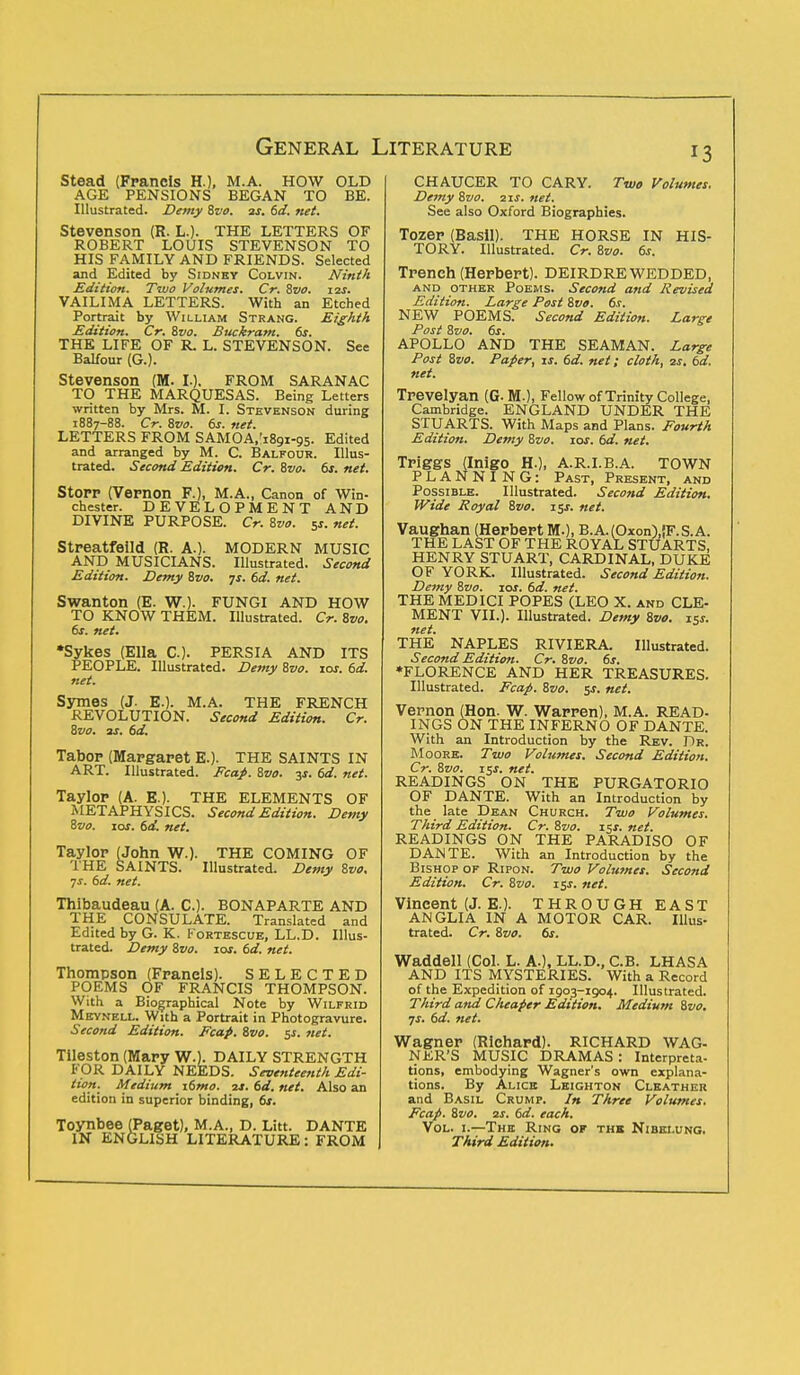 Stead (Francis H.), M.A. HOW OLD AGE PENSIONS BEGAN TO BE. Illustrated. Demy Zvo. as. 6d. net. Stevenson (R. L.)< THE LETTERS OF ROBERT LOUIS STEVENSON TO HIS FAMILY AND FRIENDS. Selected and Edited by Sidney Colvin. Ninth Edition. Two Volumes. Cr. Zvo. 12s. VAILIMA LETTERS. With an Etched Portrait by William Strang. Eighth Edition. Cr. Zvo. Buckram. 6s. THE LIFE OF R. L. STEVENSON. See Balfour (G.). Stevenson (M. I.). FROM SARANAC TO THE MARQUESAS. Being Letters written by Mrs. M. I. Stevenson during 1887-88. Cr. 8vo. 6s. net. LETTERS FROM SAMOA/iSgi-gs. Edited and arranged by M. C. Balfour. Illus- trated. Second Edition. Cr. Zvo. 6s. net. StOPP (Vepnon F.), M.A., Canon of Win- chester. DEVELOPMENT AND DIVINE PURPOSE. Cr. Zvo. 5s. net. Streatfeild (R. A.). MODERN MUSIC AND MUSICIANS. Illustrated. Second Edition. Demy Zvo. js. 6d. net. Swanton (E. W.). FUNGI AND HOW TO KNOW THEM. Illustrated. Cr. Zvo. 6s. net. •Sykes (Ella C). PERSIA AND ITS PEOPLE. Illustrated. Demy Zvo. 10s. 6d. net. Symes (J. E.). M.A. THE FRENCH REVOLUTION. Second Edition. Cr. Bvo. as. 6d. Tabop (Mapgaret E.). THE SAINTS IN ART. Illustrated. Fcap. Zvo. js. 6d. net. Taylop (A. E.). THE ELEMENTS OF METAPHYSICS. Second Edition. Demy Zvo. ioj. 6d. net. Taylop (John W.). THE COMING OF THE SAINTS. Illustrated. Demy Zvo. ■js. 6d. net. Thibaudeau (A. C). BONAPARTE AND THE CONSULATE. Translated and Edited by G. K. Fortescue, LL.D. Illus- trated. Demy Zvo. 10s. 6d. net. Thompson (Fpanels). SELECTED POEMS OF FRANCIS THOMPSON. With a Biographical Note by Wilfrid Meynell. With a Portrait in Photogravure. Second Edition. Fcap. Zvo. $s. net. Tileston (Mary W.V. DAILY STRENGTH FOR DAILY NEEDS. Seventeenth Edi- tion. Medium \6mo. 2s.6d.net. Also an edition in superior binding, 6s. Toynbee (Paget), M.A., D. Litt. DANTE IN ENGLISH LITERATURE: FROM CHAUCER TO CARY. Two Volumes. Demy Zvo. 21s. net. See also Oxford Biographies. Tozep (Basil). THE HORSE IN HIS- TORY. Illustrated. Cr. Zvo. 6s. Trench (Herbert). DEIRDRE WEDDED, and other Poems. Second and Revised Edition. Large Post Zvo. 6s. NEW POEMS. Second Edition. Large Post Zvo. 6s. APOLLO AND THE SEAMAN. Large Post Zvo. Paper, is. 6d. net; cloth, 2s. 6d. net. Trevelyan (G.M.), Fellow of Trinity College, Cambridge. ENGLAND UNDER THE STUARTS. With Maps and Plans. Fourth Edition. Demy Zvo. xos. 6d. net. Triggs (Inigo H.), A.R.I.B.A. TOWN PLANNING: Past, Present, and Possible. Illustrated. Second Edition. Wide Royal Zvo. 15s. net. Vaughan (Herbert M.), B.A.(Oxon),!F.S.A. THE LAST OF THE ROYAL STUARTS, HENRY STUART, CARDINAL, DUKE OF YORK. Illustrated. Second Edition. Demy Zvo. 10s. 6d. net. THE MEDICI POPES (LEO X. and CLE- MENT VII.). Illustrated. Demy Zvo. 15s. net. THE NAPLES RIVIERA. Illustrated. Second Edition. Cr. Zvo. 6s. •FLORENCE AND HER TREASURES. Illustrated. Fcap. Zvo. $s. net. Vernon (Hon. W. Warpen), M.A. READ- INGS ON THE INFERNO OF DANTE. With an Introduction by the Rev. Dr. Moore. Two Volumes. Second Edition. Cr. Zvo. 15j. net. READINGS ON THE PURGATORIO OF DANTE. With an Introduction by the late Dean Church. Two Volumes. Third Edition. Cr. Zvo. i$s. net. READINGS ON THE PARADISO OF DANTE. With an Introduction by the Bishop of Ripon. Two Volumes. Second Edition. Cr. Zvo. t$s. net. Vineent (J. E.). THROUGH EAST ANGLIA IN A MOTOR CAR. Illus- trated. Cr. Zvo. 6s. Waddell (Col. L. A.), LL.D., C.B. LHASA AND ITS MYSTERIES. With a Record of the Expedition of 1903-1904. Illustrated. Third and Cheaper Edition. Medium Zvo. •js. 6d. net. Wagnep (Richard). RICHARD WAG- NER'S MUSIC DRAMAS : Interpreta- tions, embodying Wagner's own explana- tions. By Alice Leighton Cleather and Basil Crump. In Three Volumes. Fcap. Zvo. 2s. 6d. each. Vol. 1.—The Ring of the Nibei.ung. Third Edition.