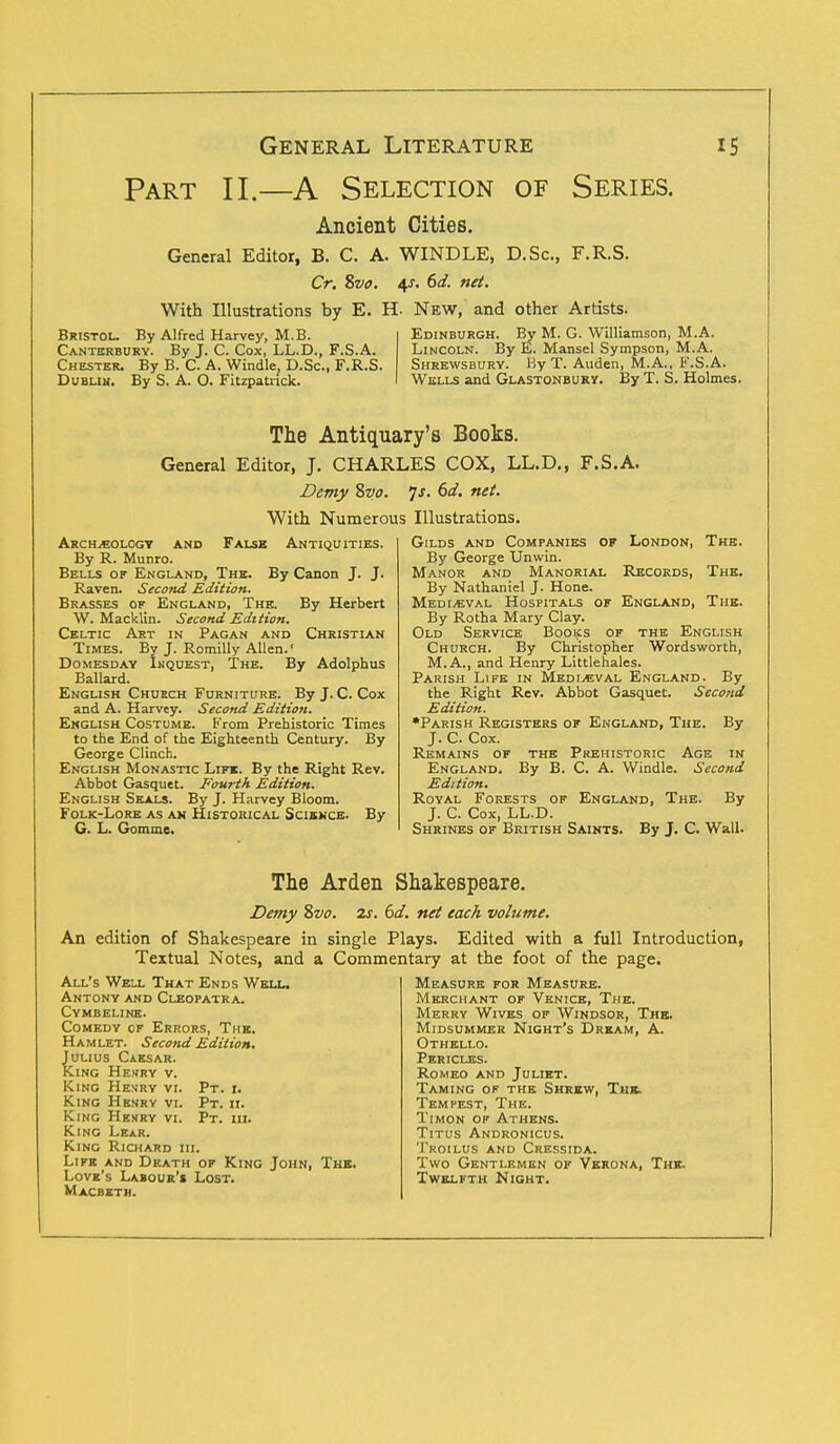 Part II.—A Selection of Series. Ancient Cities. General Editor, B. C. A. WINDLE, D.Sc, F.R.S. Cr. %vo. 4-r. 6d. net. With Illustrations by E. H- New, and other Artists. Bristol. By Alfred Harvey, M.B. Edinburgh. By M. G. Williamson, M.A. Canterbury. By J. C. Cox, LL.D., F.S.A. Lincoln. By E. Mansel Sympson, M.A. Chester. By B. C. A. Windle. D.Sc, F.R.S. Shrewsbury. By T. Auden, M.A., F.S.A. Dublin. By S. A. O. Fitzpatnck. Wells and Glastonbury. By T. S. Holmes. The Antiquary's Books. General Editor, J. CHARLES COX, LL.D., F.S.A. Demy Svo. 'js. 6d. net. With Numerous Illustrations. Archeology and False Antiquities. By R. Munro. Bells of England, The. By Canon J. J. Raven. Second Edition. Brasses of England, The. By Herbert W. Macklin. Second Edition. Celtic Art in Pagan and Christian Times. By J. Romilly Allen.* Domesday Inquest, The. By Adolphus Ballard. English Church Furniture. By J. C. Cox and A. Harvey. Second Edition. English Costume. From Prehistoric Times to the End of the Eighteenth Century. By George Clinch. English Monastic Life. By the Right Rev. Abbot Gasquet. Fourth Edition. English Seals. By J. Harvey Bloom. Folk-Lore as an Historical Science. By G. L. Gomme. Gilds and Companies of London, The. By George Unwin. Manor and Manorial Records, The. By Nathaniel J. Hone. Medieval Hospitals of England, The. By Rotha Mary Clay. Old Service Books of the English Church. By Christopher Wordsworth, M.A., and Henry Littlehales. Parish Life in Medieval England. By the Right Rev. Abbot Gasquet. Second Edition. •Parish Registers of England, The. By J. C. Cox. Remains of the Prehistoric Age in England. By B. C. A. Windle. Second Edition. Royal Forests of England, The. By J. C. Cox, LL.D. Shrines of British Saints. By J. C. Wall. The Arden Shakespeare. Demy Zvo. 2s. 6d. net each volume. An edition of Shakespeare in single Plays. Edited with a full Introduction, Textual Notes, and a Commentary at the foot of the page. All's Well That Ends Well. Antony and Cleopatra. Cymbeline. Comedy of Errors, The. H a m let. Second Edition. Julius Caesar. King Henry v. King Henry vi. Pt. i. King Henrv vi. Pt. ii. King Henry vi. Pt. hi. King Lear. King Richard hi. Life and Death of King John, The. Love's Labour's Lost. Macbeth. Measure for Measure. Merchant of Venice, The. Merry Wives of Windsor, The. Midsummer Night's Dream, A. Othello. Pericles. Romeo and Juliet. Taming of the Shrew, The, Tempest, The. Timon of Athens. Titus Andronicus. Troilus and Cressida. Two Gentlemen of Verona, The. Twelfth Night.
