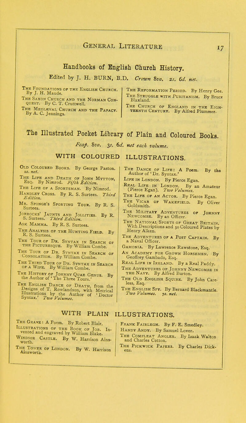 17 Handbooks of English Church History. Edited by J. H. BURN, B.D. Crown Svo. 2s. 6d. net. The Foundations of the English Church. By J. H. Maude. The Saxon Church and the Norman Con- quest. By C. T. Cruttwell. The Medieval Church and the Papacy. By A. C. Jennings. The Reformation Period. By Henry Gee. The Struggle with Puritanism. By Bruce Blaxland. The Church of England in the Eigh- teenth Century. By Alfred Plummer. The Illustrated Pocket Library of Plain and Coloured Books. Fcap. Svo. y. 6d. net each volume. WITH COLOURED ILLUSTRATIONS. By George Paston. Old Coloured Books. 2s. net. The Life and Death of John Mytton, Esq. By Nimrod. Fifth Edition. The Life of a Sportsman. By Nimrod. Handley Cross. By R. S. Surtees. Third Edition. Mr. Sponge's Sporting Tour. By R. S. Surtees. Jorrocks' Jaunts and Jollities. By R S. Surtees. Third Edition. Ask Mamma. By R. S. Surtees. T?? £NALYSIS or the Hunting Field R. S. Surtees. The Tour op Dr. Syntax in Search of the Picturesque. By William Combe. The Tour of Dr. Syntax in Search of Consolation. By William Combe. The Third Tour of Dr. Syntax in Search of a Wife. By William Combe. The History of Johnny Quae Genus the Author of * The Three Tours.' By By The English Dance of Death, from the Designs of T. Rowlandson, with Metrical Illustrations by the Author of 'Doctor Syntax.' Two Volumes. The Dance of Life: A Poem. By the Author of ' Dr. Syntax.' Life in London. By Pierce Egan. Re^ LlFE IN London. By an Amateur (Pierce Egan). Two Volumes. The Life of an Actor. By Pierce Egan. The Vicar of Wakefield. By Oliver Goldsmith. The Military Adventures of Johnny Newcombe. By an Officer. The National Sports of Great Britain. With Descriptions and 50 Coloured Plates by Henry Aiken. The Adventures of a Post Captain. By a Naval Officer. Gamonia. By Lawrence Rawstone, Esq. An Academy for Grown Horsemen. By Geoffrey Gambado, Esq. Real Life in Ireland. By a Real Paddy. The Adventures of Johnny Newcombe in the Navy. By Alfred Burton. The Old English Squire. By John Care- less, Esq. The English Spy. By Bernard Blackmantle. Two Volumes, js. net. WITH PLAIN ILLUSTRATIONS. The Grave : A Poem. By Robert Blair. Illustrations of the Book of Job. In- vented and engraved by William Blake. WworthR CASTLE- By W< Harrison Ains- The Tower of London. Ainswortb. By W. Harrison Frank Fairlegh. By F. E. Smedley. Handy Andy. By Samuel Lover. The Compleat Angler. By Izaak Walton and Charles Cotton. The Pickwick Papers. By Charles Dick-