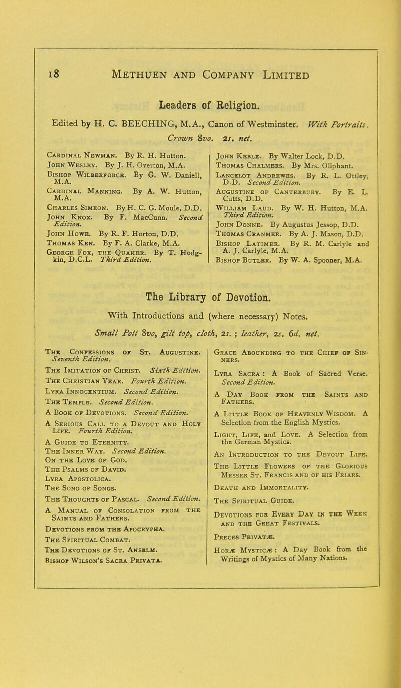 Leaders of Religion. Edited by H. C. BEECHING, M.A., Canon of Westminster. With Portraits. Crown &vo. 2s. net. Cardinal Newman. By R. H. Hutton. John Wesley. By J. H. Overton, M.A. Bishop Wilberforce. By G. W. Daniell, M.A. Cardinal Manning. By A. W. Hutton, M.A. Charles Simeon. By H. C. G. Moule, D.D. John Knox. By F. MacCunn. Second Edition. John Howe. By R. F. Horton, D.D. Thomas Ken. By F. A. Clarke, M.A. George Fox, the Quaker. By T. Hodg- kin, D.C.L. Third Edition. John Keble. By Walter Lock, D.D. Thomas Chalmers. By Mrs. Oliphant. Lancelot Andrewes. By R. L. Ottley, D.D. Second Edition. Augustine of Canterbury. By E L. Cutts, D.D. William Laud. By W. H. Hutton, M.A. Third Edition. John Donne. By Augustus Jessop, D.D. Thomas Cranmer. By A. J. Mason, D.D. Bishop Latimer. By R. M. Carlyle and A. J. Carlyle, M.A. Bishop Butler. By W. A. Spooner, M.A. The Library of Devotion. With Introductions and (where necessary) Notes. Small Pott Svo, gilt top, cloth, 2s. ; leather, 2s. 6d. net. of St. Augustine. The Confessions Seventh Edition. The Imitation of Christ. Sixth Edition. The Christian Year. Fourth Edition. Lyra Innocentium. Second Edition. The Temple. Second Edition. A Book of Devotions. Second Edition. A Serious Call to a Devout and Holy Life. Fourth Edition. A Guide to Eternity. The Inner Way. Second Edition. On the Love of God. The Psalms of David. Lyra Apostolica. The Song of Songs. The Thoughts of Pascal. Second Edition. A Manual of Consolation from the Saints and Fathers. Devotions from the Apocrypha. The Spiritual Combat. The Devotions of St. Anselm. Rishop Wilson's Sacra Privata. Grace Abounding to the Chief of Sin- ners. Lyra Sacra : A Book of Sacred Verse. Second Edition. A Day Book from the Saints and Fathers. A Little Book of Heavenly Wisdom. A Selection from the English Mystics. Light, Life, and Love. A Selection from the German Mystics. An Introduction to the Devout Life. The Little Flowers of the Glorious Messer St. Francis and of his Friars. Death and Immortality. The Spiritual Guide. Devotions for Every Day in the Week and the Great Festivals. Preces Private. Hor.* Mystics : A Day Book from the Writings of Mystics of Many Nations.