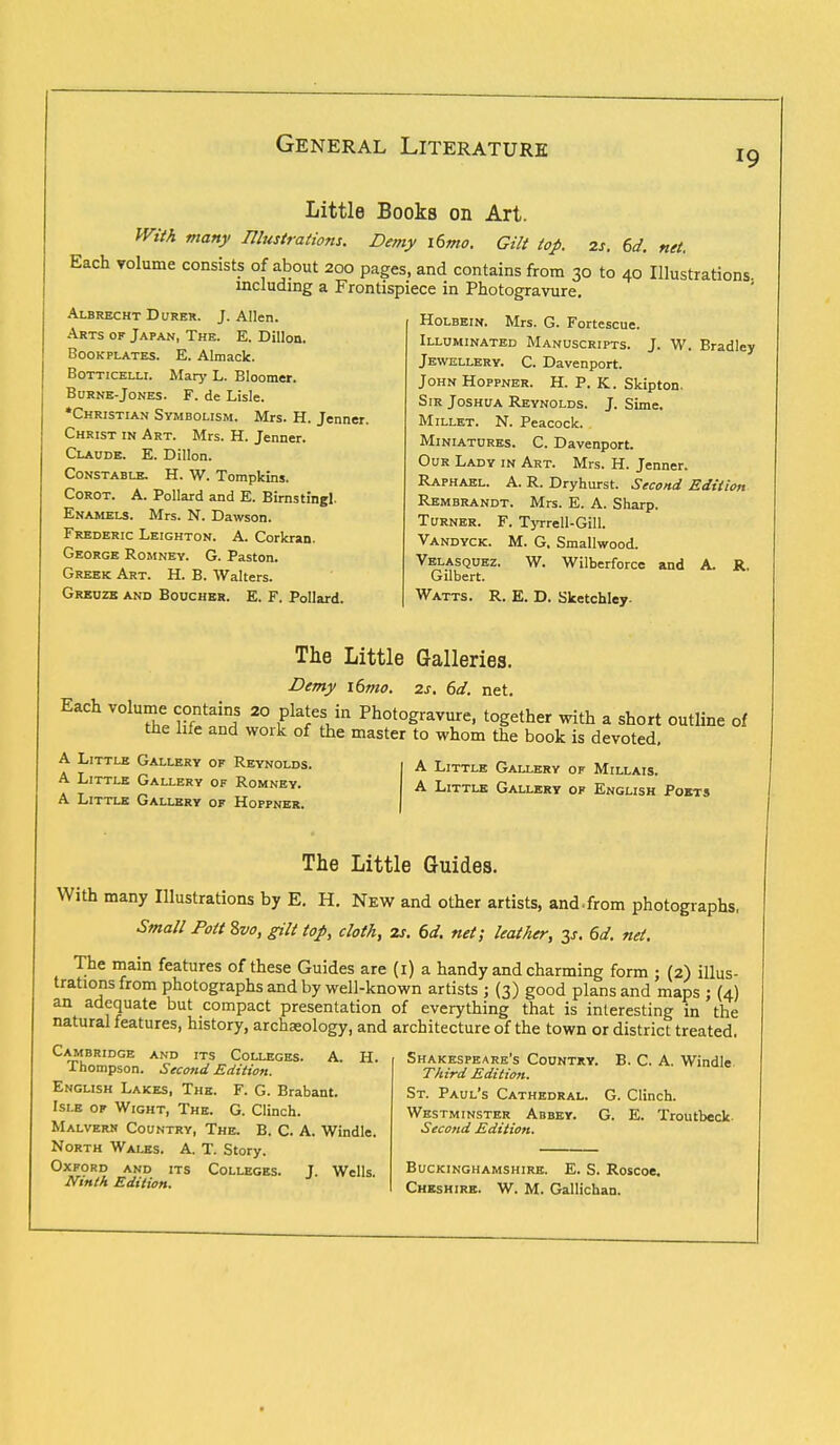 19 Little Books on Art. With many Illustrations. Demy i6mo. Gilt top. 2s. 6d. net. Each volume consists of about 200 pages, and contains from 30 to 40 Illustrations, including a Frontispiece in Photogravure. Holbein. Mrs. G. Fortescue. Illuminated Manuscripts. J. W. Bradley Jewellery. C. Davenport. JohnHoppner. H. P. K. Skipton. Sir Joshua Reynolds. J. Sime. Millet. N. Peacock. Miniatures. C. Davenport. Our Lady in Art. Mrs. H. Jenner. Raphael. A. R. Dryhurst. Second Edition Rembrandt. Mrs. E. A. Sharp. Turner. F. Tyrrell-Gill. Vandyck. M. G. Smallwood. Velasquez. W. Wilberforce and A. R. Gilbert. Watts. R. E. D. Slcetchley. Albrecht Durer. J. Allen. Arts of Japan, The. E. Dillon. Bookplates. E. Almack. Botticelli. Mary L. Bloomer. Burne-Jones. F. de Lisle. •Christian Symbolism. Mrs. H. Jenner. Christ in Art. Mrs. H. Jenner. Claude. E. Dillon. Constable. H. W. Tompkins. Corot. A. Pollard and E. Birnstingl. Enamels. Mrs. N. Dawson. Frederic Leighton. A. Corkran. George Romney. G. Paston. Greek Art. H. B. Walters. Greuzk and Boucher. E. F. Pollard. The Little Galleries. Demy i6mo. zs. 6d. net. Each volume contains 20 plates in Photogravure, together with a short outline of the life and work of the master to whom the book is devoted. A Little Gallery of Reynolds. A Little Gallery of Romney. A Little Gallery of Hoppner. A Little Gallery of Millais. A Little Gallery of English Poets The Little Guides. With many Illustrations by E. H. New and other artists, and.from photographs, Small Pott 8vo, gilt top, cloth, 2s. 6d. net; leather, 3s. 6d. net. The main features of these Guides are (1) a handy and charming form ; (2) illus- trations from photographs and by well-known artists ; (3) good plans and maps ; (4) an adequate but compact presentation of everything that is interesting in the natural features, history, archaeology, and architecture of the town or district treated. Cambridge and its Colleges. A. H. Thompson. Second Edition. English Lakes, The. F. G. Brabant. Isle of Wight, The. G. Clinch. Malvern Country, The. B. C. A. Windle. North Wales. A. T. Story. Oxford and its Colleges. J. Wells. Ninth Edition. Shakespeare's Country. B. C. A. Windle Third Edition. St. Paul's Cathedral. G. Clinch. Westminster Abbey. G. E. Troutbeck Second Edition. Buckinghamshire. E. S. Roscoe. Cheshire. W. M. Gallichan.
