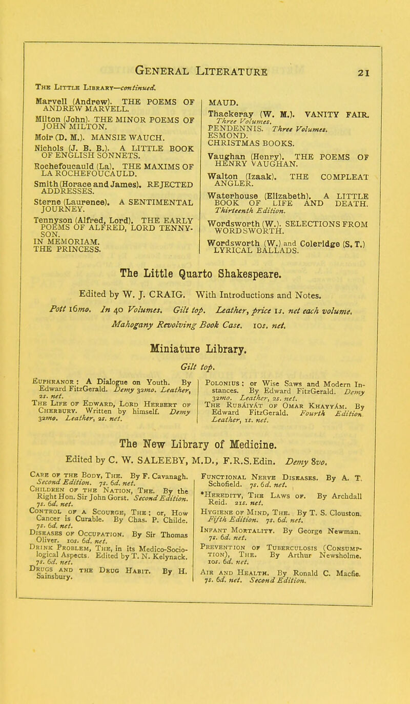 The Little Library—continued. Marvell (Andrew). THE POEMS OF ANDREW MARVELL. Milton (John). THE MINOR POEMS OF JOHN MILTON. MoiP (D. M.). MANSIE WAUCH. Nichols (J. B. B.). A LITTLE BOOK OF ENGLISH SONNETS. Roehefoucauld (La). THE MAXIMS OF LA ROCHEFOUCAULD. Smith (Horace and James). REJECTED ADDRESSES. Sterne (Laurence). A SENTIMENTAL JOURNEY. Tennyson (Alfred, Lord). THE EARLY POEMS OF ALFRED. LORD TENNY- SON. IN MEMORIAM. THE PRINCESS. MAUD. Thackeray (W. M.). VANITY FAIR. Three Volumes. PENDENNIS. Three Volumes. ESMOND. CHRISTMAS BOOKS. Vaughan (Henry). THE POEMS OF HENRY VAUGHAN. THE COMPLEAT Walton (Izaak). ANGLER. Waterhouse (Elizabeth). A LITTLE BOOK OF LIFE AND DEATH. Thirteenth Edition. Wordsworth (W.). SELECTIONS FROM WORDSWORTH. Wordsworth (W.) and Coleridge (S. T.) LYRICAL BALLADS. The Little Quarto Shakespeare. Edited by W. J. CRAIG. With Introductions and Notes. Pott i6mo. In 40 Volumes. Gilt top. Leather, price is. net each volume, Mahogany Revolving Book Case. 10s. net. Miniature Library. Gilt top. Euphranor : A Dialogue on Youth. By Edward FitzGerald. Demy 32/w. Leather, 2s. net. The Life of Edward, Lord Herbert of Cherbury. Written by himself. Demy Tflmo. Leather, as. net. PoloniUS : or Wise Saws and Modern In- stances. By Edward FitzGerald. Demy yimo. Leather, zs. net. The Rubaiyat of Omar KhayyAm. By Edward FitzGerald. Fourth Edition. Leather, is. net. The New Library of Medicine. Edited by C. W. SALEEBY, M.D., F.R.S.Edin. Demy %vo. Care of the Body, The. By F. Cavanagh. Second Edition, js. 6d. net. Children of the Nation, The. By the Right Hon. Sir John Gorst. Second Edition. ■js. 6d. net. Control of a Scourge, The ; or, How Cancer is Curable. By Chas. P. Childe. js. 6d. net. Diseases of Occupation. By Sir Thomas Oliver. 10*. 6d. net. Drink Problem, The, in its Medico-Socio- logical Aspects. Edited by T. N. Kelynack. js. 6d. net. Drugs and the Drug Habit. By H. Sainsbury. Functional Nerve Diseases. By A. T. Schofield. js. 6d. net. •Heredity, The Laws of. By Archdall Reid. 2if. net. Hygiene of Mind, The. By T. S. Clouston. Fifth Edition, js. 6d. net. Infant Mortality. By George Newman. js. 6d. net. Prevention of Tuberculosis (Consump- tion), The. By Arthur Newsholme. zos. 6d. net. Air and Health. By Ronald C. Macfie, js. 6d. net. Second Edition.