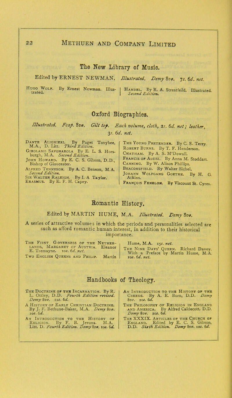 The New Library of Music. Edited by ERNEST NEWMAN. Illustrated. Demy Zvo. Js. td. net. Hugo Wolf. By Ernest Newman. Illus- I Handel By R. A. Streatfeild. Illustrated. trated- I Second Edition. ustraiea. Oxford Biographies. Illustrated. Fcap. Sva. Gilt top. Each volume, cloth, 2s. 6d. net; leather, y. 6d. net. Dante Alighieri. By Paget Tonybee, M.A., D. Litt. Third Edition. Girolamo Savonarola By E. L. S. Hors- burgh, M.A. Second Edition. John Howard. By E. C. S. Gibson, D.D., Bishop of Gloucester. Alfred Tennyson. By A. C. Benson, M.A. Second Edition. Sir Walter Raleigh. By I. A Taylor. Erasmus. By E. F. H. Capey. The Young Pretender. By C. S. Terry. Robert Burns. By T. F. Henderson. Chatham. By A. S. M'Dowall. Francis of Assist. By Anna M. Stoddart. Canning. By W. Alison Phillips. Beaconsfield. By Walter Sichel. Johann Wolfgang Goethe. By H. G Atkins. Francois Fenelom. By Viscount St. Cyres. Romantic History. Edited by MARTIN HUME, M.A. Illustrated. Demy %v». A series of attractive volumes in which the periods and personalities selected are such as afford romantic human interest, in addition to their historical importance. The First Governess of the Nether- lands, Margaret of Austria. Eleanor E. Tiemayne. \os. 6d. net. Two English Queens and Philip. Martin Hume, M.A. is*, net. The Nine Days' Queen. Richard Davey. With a Preface by Martin Hume, M.A. jos. 6d. net. Handbooks of Theology. The Doctrine of the Incarnation. By R. L. Ottley, D.D. Fourth Edition revised. Demy Svo. 12s. 6d. A History of Early Christian Doctrine. By J. F. Bethune-Baker, M.A. Demy Svo. 10s. td. An Introduction to the History of Religion. By F. B. Jevons. M.A. Litt. D. Fourth Edition. Demy Svo. 10s. 6d. An Introduction to the History of the Creeds. By A. E. Burn, D.D. Demy Svo. 10s. td. The Philosophy of Religion in England and America. By Alfred Caldecott. D.D. Demy Svo. xos. 6d. The XXXIX. Articles of the Church of England. Edited by E. C. S. Gibson, D.D. Sixth Edition. Demy Svo. 12s. 6d.