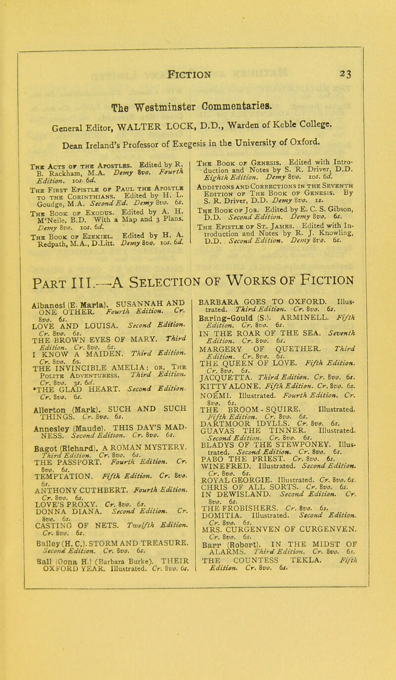 The Westminster Commentaries. General Editor, WALTER LOCK, D.D., Warden of Keble College. Dean Ireland's Professor of Exegesis in the University of Oxford. The Acts or the Apostles. Edited by R. B. Rackham, M.A. Demy 81/0. Fourth Edition, ioi- 6d. The First Epistle of Paul the Apostle to the Corinthians. Edited by H. L. Goudge, M.A. Second Ed. Demy 8vo. 6s. The Book of Exodus. Edited by A. H. M'Neile, B.D. With a Map and 3 Plans. Demy Svo. 10s. 6d. The Book of Ezekiel. Edited by H. A. Redpath, M.A., D.Litt Demy ivo. lar. 6d. The Book of Genesis. Edited with Intro- duction and Notes by S. R. Driver, D.D. Eighth Edition. Demy ivo. 10s. 6d. Additions and Corrections in the Seventh Edition of The Book of Genesis. By S. R. Driver, D.D. Demy Svo. is. The Book of Job. Edited by E. C. S. Gibson, D.D. Second Edition. Demy ivo. 6s. The Epistle of St. James. Edited with In- troduction and Notes by R. J. Knowling, D.D. . Second Edition. Demy Svo. 6s. Part 111.—A Selection of Works of Fiction Albanesi (E. Maria). SUSANNAH AND ONE OTHER. Fourth Edition. Cr. Svo. 6s. j .j. LOVE AND LOUISA. Second Edition. Cr. ivo. 6s. . THE BROWN EYES OF MARY. Third Edition. Cr. Svo. 6s. I KNOW A MAIDEN. Third Edition. Cr. ivo. 6s. m THE INVINCIBLE AMELIA: or, The Polite Adventuress. Third Edition. Cr. ivo. 3X. 6d. •THE GLAD HEART. Second Edition- Cr. ivo. 6s. Allerton (Mark). SUCH AND SUCH THINGS. Cr. ivo. 6s. Annesley (Maude). THIS DAY'S MAD- NESS. Second Edition. Cr. ivo. 6s. Bagot (Richard). A ROMAN MYSTERY. Third Edition. Cr. ivo. 6s. THE PASSPORT. Fourth Edition. Cr. ivo. 6s. TEMPTATION. Fifth Edition. Cr. ivo. 6s. ANTHONY CUTHBERT. Fourth Edition. Cr. ivo. 6s. LOVE'S PROXY. Cr. ivo. 6s. DONNA DIANA. Second Edition. Cr. ivo. 6s. CASTING OF NETS. Twelfth Edition. Cr. ivo. 6s. Bailey (H. C). STORM AND TREASURE. Second Edition. Cr. ivo. 6s. Ball iCona H.) CBarbara Burke). THEIR OXFORD YEAR. Illustrated. Cr. ivo. 6s. BARBARA GOES TO OXFORD. Illus- trated. Third Edition. Cr. ivo. 6s. Baring-Gould (S.). ARMINELL. Fifth Edition. Cr. ivo. 6s. IN THE ROAR OF THE SEA. Seventh Edition. Cr. ivo. 6s. MARGERY OF QUETHER. Third Edition. Cr. ivo. 6s. THE QUEEN OF LOVE. Fifth Edition. Cr. ivo. 6s. JACQUETTA. Third Edition. Cr. ivo. 6s. KITTY ALONE. Fifth Edition. Cr.ivo. 6s. NOEMI. Illustrated. Fourth Edition. Cr. ivo. 6s. THE BROOM - SQUIRE. Illustrated. Fifth Edition. Cr. ivo. 6s. DA.RTMOOR IDYLLS. Cr. ivo. 6s. GUAVAS THE TINNER. Illustrated. Second Edition. Cr. ivo. 6s. BLADYS OF THE STEWPONEY. Illus- trated. Second Edition. Cr. ivo. 6s. PABO THE PRIEST. Cr. ivo. 6s. WINEFRED. Illustrated. Second Edition. Cr. ivo. 6s. ROYAL GEORGIE. Illustrated. Cr. ivo. 6s. CHRIS OF ALL SORTS. Cr. ivo. 6s. IN DEWISLAND. Second Edition. Cr. ivo. 6s. THE FROBISHERS. Cr. Svo. 6s. DOM1TIA. Illustrated. Second Edition. Cr. Svo. 6s. MRS. CURGENVEN OF CURGENVEN. Cr. Svo. 6s. Barr (Robert). IN THE MIDST OF ALARMS. Third Edition. Cr. Svo. 6s. THE COUNTESS TEKLA. Fifth Edition. Cr. Svo. 6s.