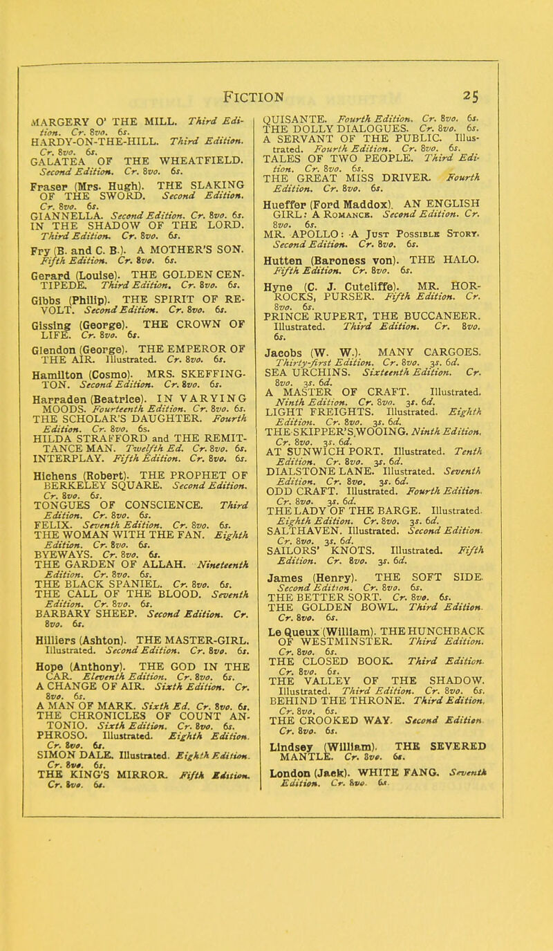 AIARGERY O' THE MILL. Third Edi- tion. Cr. Svo. 6s. HARDY-ON-THE-HILL. Third Edition. Cr. Svo. 6s. GALATEA OF THE WHEATFIELD. Second Edition. Cr. Svo. 6s. Fraser (Mrs. Hugh). THE SLAKING OF THE SWORD. Second Edition. Cr. Svo. 6s. GIANNELLA. Second Edition. Cr. Svo. 6s. IN THE SHADOW OF THE LORD. Third Edition. Cr. Svo. 6s. Fry (B. and C. BO- A MOTHER'S SON. Fifth Edition. Cr. Svo. 6s. Gerard (Louise). THE GOLDEN CEN- TIPEDE Third Edition. Cr. Svo. 6s. Glbbs (Philip). THE SPIRIT OF RE- VOLT. Second Edition. Cr. Svo. 6s. Gissing (George). THE CROWN OF LIFE. Cr. Svo. 6t. Glendon (George). THE EMPEROR OF THE AIR. Illustrated. Cr. Svo. 6s. Hamilton (Cosmo). _ MRS. SKEFFING- TON. Second Edition. Cr. Svo. 6s. Harraden (Beatrice). IN VARYING MOODS. Fourteenth Edition. Cr. Svo. 6s. THE SCHOLAR'S DAUGHTER. Fourth Edition. Cr. Svo. 6s. HILDA STRAFFORD and THE REMIT- TANCE MAN. Twelfth Ed. Cr.Svo. 6s. INTERPLAY. Fifth Edition. Cr. Svo. 6s. Hlehens (Robert). THE PROPHET OF BERKELEY SQUARE. Second Edition. Cr. Svo. 6s. TONGUES OF CONSCIENCE. Third Edition. Cr. Svo. 6s. FELIX. Seventh Edition. Cr. Svo. 6s. THE WOMAN WITH THE FAN. Eighth Edition. Cr. Svo. 6s. BYEWAYS. Cr. Svo. 6s. THE GARDEN OF ALLAH. Nineteenth Edition. Cr. Svo. 6s. THE BLACK SPANIEL. Cr. Svo. 6s. THE CALL OF THE BLOOD. Seventh Edition. Cr. Svo. 6s. BARBARY SHEEP. Second Edition. Cr. Svo. 6s. Hilliers (Ashton). THE MASTER-GIRL. Illustrated. Second Edition. Cr. Svo. 6s. Hope (Anthony). THE GOD IN THE CAR. Eleventh Edition. Cr. Svo. 6s. A CHANGE OF AIR. Sixth Edition. Cr. Svo. 6s. A MAN OF MARK. Sixth Ed. Cr. Svo. 6s. THE CHRONICLES OF COUNT AN- TONIO. Sixth Edition. Cr. Svo. 6s. PHROSO. Illustrated. Eighth Edition. Cr. Svo. 6s. SIMON DALE. Illustrated. Eighth Edition. Cr. Svo. 6s. THE KING'S MIRROR. Fifth Kdition. Cr. tve. 6t. QUISANTE. Fourth Edition. Cr. Svo. 6s. THE DOLLY DIALOGUES. Cr. Svo. 6s. A SERVANT OF THE PUBLIC Illus- trated. Fourth Edition. Cr. Svo. 6s. TALES OF TWO PEOPLE. Third Edi- tion. Cr. Svo. 6s. THE GREAT MISS DRIVER. Fourth Edition. Cr. Svo. 6s. Hueffer (Ford Maddox). AN ENGLISH GIRL: A Romance. Second Edition. Cr. Svo. 6s. MR. APOLLO: A Just Possible Story. Second Edition. Cr. Svo. 6s. Hutten (Baroness von). THE HALO. Fifth Edition. Cr. Svo. 6s. Hyne (C J. Cutcliffe). MR. HOR- ROCKS, PURSER. Fifth Edition. Cr. Svo. 6s. PRINCE RUPERT, THE BUCCANEER. Illustrated. Third Edition. Cr. Svo. 6s. Jacobs (W. WO- MANY CARGOES. Thirty-first Edition. Cr. Svo. y. 6d. SEA URCHINS. Sixteenth Edition. Cr. Svo. js. 6d. A MASTER OF CRAFT. Illustrated. Ninth Edition. Cr. Svn. 3X. 6d. LIGHT FREIGHTS. Illustrated. Eighth Edition. Cr. Svo. 3$. 6d. THE S KIPPER'S.WOOING. Ninth Edition. Cr. Svo. 3-r. 6d. AT SUNWICH PORT. Illustrated. Tenth Edition. Cr. Svo. y. 6d. DIALSTONE LANE. Illustrated. Seventh Edition. Cr. Svo. $s. 6d. ODD CRAFT. Illustrated. Fourth Edition. Cr. Svo. y. 6d. THE LADY OF THE BARGE. Illustrated. Eighth Edition. Cr. Svo. 3J. 6d. SALTHAVEN. Illustrated. Second Edition. Cr. Svo. 31. 6d. SAILORS' KNOTS. Illustrated. Fifth Edition. Cr. Svo. 3s. 6d. James (Henry). THE SOFT SIDE. Second Edition. Cr. Svo. 6s. THE BETTER SORT. Cr. Svo. 6s. THE GOLDEN BOWL. Third Edition. Cr. Svo. 6s. Le Queux (William). THE HUNCHBACK OF WESTMINSTER. Third Edition. Cr. Svo. 6s. THE CLOSED BOOK. Third Edition. Cr. Svo. 6s. THE VALLEY OF THE SHADOW. Illustrated. Third Edition. Cr. Svo. 6s. BEHIND THE THRONE. Third Edition. Cr. Svo. 6s. THE CROOKED WAY. Stcond Edition Cr. Svo. 6s. Llndsey (William). THE SEVERED MANTLE. Cr. Svo. 6t. London (Jack). WHITE FANG. Seventh Edition. Cr. Svo- 6*.