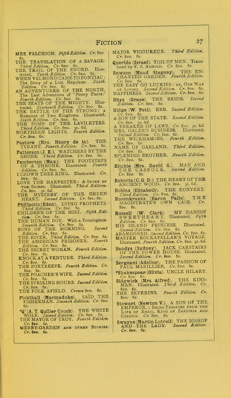MRS. FALCHION. Fifth Edition. Cr.Zvo. THE TRANSLATION OF A SAVAGE. Third Edition. Cr. Zvo. 6s. THE TRAIL OF THE SWORD. Illus- trated. Tenth Edition. Cr. Zvo. 6s. WHEN VALMOND CAME TO PONTIAC : The Story of a Lost Napoleon. Sixth Edition. Cr. Zvo. 6s. AN ADVENTURER OF THE NORTH. The Last Adventures of 'Pretty Pierre. Fourth Edition. Cr. Zvo. 6s. THE SEATS OF THE MIGHTY. Illus- trated. Sixteenth Edition. Cr. Zvo. 6s. THE BATTLE OF THE STRONG: a Romance of Two Kingdoms. Illustrated. Sixth Edition. Cr. Zvo. 6s. THE POMP OF THE LAVILETTES. Third Edition. Cr. Zvo. 3*. 6d. NORTHERN LIGHTS. Fourth Edition. Cr. Zvo. 6s. Pasture (Mrs. Henry de la). THE TYRANT. Fourth Edition. Cr. Zvo. 6s. Patterson (J. E.). WATCHERS BY THE SHORE. Third Edition. Cr. Zvo. 6s. Pemberton (Max). THE FOOTSTEPS OF A THRONE. Illustrated. Fourth Edition. Cr. Zvo. 6s. I CROWN THEE KING. Illustrated. Cr. Zvo. 6s. . _ LOVE THE HARVESTER: A Story of the Shires. Illustrated. Third Edition. Cr. Zvo. v. 6d. THE MYSTERY OF THE GREEN HEART. Second Edition. Cr. Zvo. 6s. Phillpotts(Eden). LYING PROPHETS. Third Edition. Cr. Zvo. 6s. CHILDREN OF THE MIST. Fifth Edi- tion. Cr. Zvo. 6s. THE HUMAN BOY. With a Frontispiece. Seventh Edition. Cr. Zvo. 6s. SONS OF THE MORNING. Second Edition. Cr. Zvo. 6s. THE RIVER. Third Edition. Cr. Zvo. 6s. THE AMERICAN PRISONER. Fourth Edition. Cr. Zvo. 6s. THE SECRET WOMAN. Fourth Edition. Cr. Zvo. 6s. KNOCK AT A VENTURE. Third Edition. Cr. Zvo. 6s. THE PORTREEVE. Fourth Edition. Cr. Zvo. 6s. .... THE POACHER'S WIFE. Second Edition. Cr. Zvo. 6s. THE STRIKING HOURS. Second Edition. Cr. Zvo. 61. THE FOLK AFIELD. Crown Zvo. 6s. Pickthall (Marmaduke). SAID THE FISHERMAN. Seventh Edition. Cr. Zvo. 6s. (A. T. Qulller Couch). THE WHITE WOLF. Second Edition. Cr. Zvo. 6s. THE MAYOR OF TROY. Fourth Edition. Cr. Zvo. 6t. MERRY-GARDEN and other Stories. Cr. Zvo. 6s. MAJOR VIGOUREUX. Third Edition. Cr. Zvo. 6s. Querldo (Israel). TOIL OF MEN. Trans- lated by F. S. Arnold. Cr. Zvo. 6s. Rawson (Maud Stepney). THE EN- CHANTED GARDEN. Fourth Edition. Cr. Zvo. 6s. THE EASY GO LUCKIES : or, One Way of Living. Second Edition. Cr. Zvo. 6s. HAPPINESS. Second Edition. Cr.Zvo. 6s. Rhys (Graee). THE BRIDE. Second Edition. Cr. Zvo. 6s. Ridge (W. Pett). ERB. Second Edition. Cr. Zvo. 6s. A SON OF THE STATE. Second Edition. Cr. Zvo. 3s. 6d. A BREAKER OF LAWS. Cr. Zvo. 3s. 6d. MRS. GALER'S BUSINESS. Illustrated. Second Edition. Cr. Zvo. 6s. THE WICKHAMSES. Fourth Edition. Cr. Zvo. 6s. NAME OF GARLAND. Third Edition. Cr. Zvo. 6s. SPLENDID BROTHER. Fourth Edition. Cr. Zvo. 6s. Ritchie (Mrs. David Q.), MAN AND THE CASSOCK. Second Edition. Cr. Zvo. 6s. Roberts (C. G- D.)- THE HEART OF THE ANCIENT WOOD. Cr. Zvo. 3s. 6d. Robins (Elizabeth). THE CONVERT. Third Edition. Cr. Zvo. 6s. Rosenkrantz (Baron Palle). THE MAGISTRATE'S OWN CASE. Cr. Zvo. 6s. Russell (W- Clark). MY DANISH SWEETHEART. Illustrated. Fifth Edition. Cr. Zvo. 6s. HIS ISLAND PRINCESS. Illustrated. Second Edition. Cr. Zvo. 6s. ABANDONED. Second Edition. Cr. Zvo. 6s. MASTER ROCKAFELLAR'S VOYAGE. Illustrated. Fourth Edition. Cr. Zvo. 3s. 6d. Sandys (Sydney). JACK CARSTAIRS OF THE POWER HOUSE. Illustrated. Second Edition. Cr. Zvo. 6s. Sergeant (Adeline). THE PASSION OF PAUL MARILLIER. Cr. Zvo. 6s. Shakespear (Olivia). UNCLE HILARY. Cr. Zvo. 6s. Sldgwlck (Mrs. Alfred). THE KINS- MAN. Illustrated. Third Edition. Cr. Zvo. 6s. ■ ■ THE SEVERINS. Fourth Edition. Cr. Zvo. 6s. Stewart (Newton V.). A SON OF THE EMPEROR. : Being Passages from the Life of Enzio, King of Sardinia and Corsica. Cr. Zvo. 6s. Swayne (Martin Lutrell). THE BISHOP AND THE LADY. Second Editior Cr. Zvo. 6s.