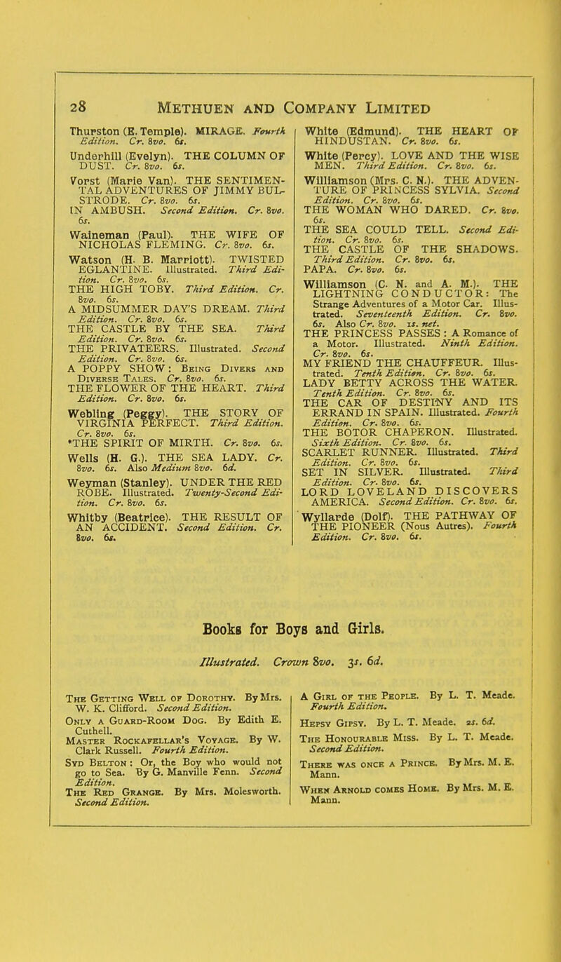 Thurston (E. Temple). MIRAGE. Fourth Edition. Cr. Svo. 6s. Undephill (Evelyn). THE COLUMN OF DUST. Cr. 8vt>. 6s. Vorst (Maple Van). THE SENTIMEN- TAL ADVENTURES OF JIMMY BUL- STRODE. Cr. Svo. 6s. IN AMBUSH. Second Edition. Cr. Svo. 6s. Walneman (Paul). THE WIFE OF NICHOLAS FLEMING. Cr. Svo. 6s. Watson (H- B. Marriott). TWISTED EGLANTINE. Illustrated. Third Edi- tion. Cr. Svo. 6s. THE HIGH TOBY. Third Edition. Cr. Svo. 6s. A MIDSUMMER DAY'S DREAM. Third Edition. Cr. Svo. 6s. THE CASTLE BY THE SEA. Third Edition. Cr. Svo. 6s. THE PRIVATEERS. Illustrated. Second Edition. Cr. Svo. 6s. A POPPY SHOW: Being Divers and Diverse Tales. Cr. Svo. 6s. THE FLOWER OF THE HEART. Third Edition. Cr. Svo. 6s. Webllng (Peggy). THE STORY OF VIRGINIA PERFECT. Third Edition. Cr. Svo. 6s. •THE SPIRIT OF MIRTH. Cr. Svo. 6s. Wells (H. G.). THE SEA LADY. Cr. Svo. 6s. Also Medium Svo. 6d. Weyman (Stanley). UNDER THE RED ROBE. Illustrated. Twenty-Second Edi- tion. Cr. Svo. 6s. Whitby (Beatrice). THE RESULT OF AN ACCIDENT. Second Edition. Cr. Svo. 6s. TELL. Second Edi- THE SHADOWS. 6s. White (Edmund). THE HEART OF HINDUSTAN. Cr. Svo. 6s. White (Percy). LOVE AND THE WISE MEN. Third Edition. Cr. Svo. 6s. Williamson (Mrs. C. N.). THE ADVEN- TURE OF PRINCESS SYLVIA. Second Edition. Cr. Svo. 6s. THE WOMAN WHO DARED. Cr. Svo. 6s. THE SEA COULD Hon. Cr. Svo. 6s. THE CASTLE OF Third Edition. Cr. Svo. PAPA. Cr. Svo. 6s. Williamson (C N. and A. M.). THE LIGHTNING CONDUCTOR: The Strange Adventures of a Motor Car. Illus- trated. Seventeenth Edition. Cr. Svo. 6s. Also Cr. Svo. is. net. THE PRINCESS PASSES : A Romance of a Motor. Illustrated. Ninth Edition. Cr. Svo. 6s. MY FRIEND THE CHAUFFEUR. Illus- trated. Tenth Edition. Cr. Svo. 6s. LADY BETTY ACROSS THE WATER. Tenth Edition. Cr. Svo. 6s. THE CAR OF DESTI'NY AND ITS ERRAND IN SPAIN. Illustrated. Fourth Edition. Cr. Svo. 6s. THE BOTOR CHAPERON. Illustrated. Sixth Edition. Cr. Svo. 6s. SCARLET RUNNER Illustrated. Third Edition. Cr. Svo. 6s. SET IN SILVER Illustrated. Third Edition. Cr. Svo. 6s. LORD LOVELAND DISCOVERS AMERICA. Second Edition. Cr. Svo. 6s. Wyllarde (Dolf). THE PATHWAY OF THE PIONEER (Nous Autres). Fourth Edition. Cr. Svo. 6s. Books for Boys and Girls. Illustrated. Crown Svo. 3s. 6d. The Getting Well of Dorothy. By Mrs. W. K. Clifford. Second Edition. Only a Guard-Room Dog. By Edith E. Cuthell. Master Rockafellar's Voyage. By W. Clark Russell. Fourth Edition. Syd Belton : Or, the Boy who would not go to Sea. By G. Manville Fenn. Second Edition. The Red Grange. By Mrs. Molesworth. Second Edition. A Girl of the People. Fourth Edition. By L. T. Meade. Hepsy Gipsy. By L. T. Meade, as. 6d. The Honourable Miss. By L. T. Meade. Second Edition. There was once a Prince. By Mrs. M. E. Mann. When Arnold comes Home. By Mrs. M. E. Mann.