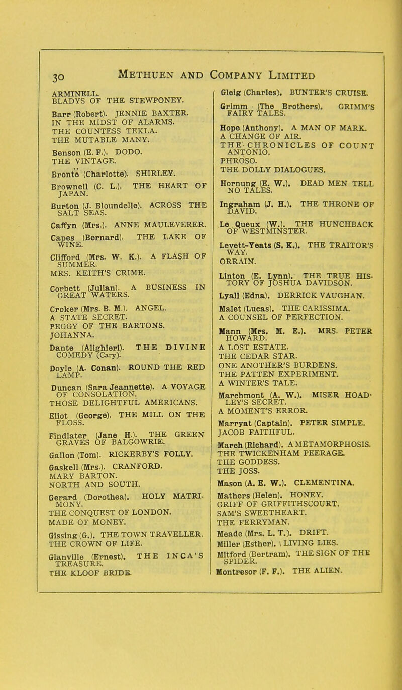 Methuen and ARMINELL. BLADYS OF THE STEWPONEY. Barr (Robert). JENNIE BAXTER. IN THE MIDST OF ALARMS. THE COUNTESS TEKLA. THE MUTABLE MANY. Benson (E. F.). DODO. THE VINTAGE. Bronte (Charlotte). SHIRLEY. Brownell (C. L.). THE HEART OF JAPAN. Burton (J. Bloundelle). ACROSS THE SALT SEAS. Caffyn (Mrs.). ANNE MAULEVERER. Capes (Bernard). THE LAKE OF WINE. Clifford (Mrs. W. K.). A FLASH OF SUMMER. MRS. KEITH'S CRIME. Corbett (Julian). A BUSINESS IN GREAT WATERS. Croker (Mrs. B. M.). ANGEL. A STATE SECRET. PEGGY OF THE BARTONS. JOHANNA. Dante (Alighieri). THE DIVINE COMEDY (Cary). Doyle (A. Conan). ROUND THE RED LAMP. Dunean (Sara Jeannette). A VOYAGE OF CONSOLATION. THOSE DELIGHTFUL AMERICANS. Eliot (George). THE MILL ON THE FLOSS. Findlater (Jane H.). THE GREEN GRAVES OF BALGOWRIE. Gallon (Tom). RICKERBY'S FOLLY. Gaskell (Mrs.). CRANFORD. MARY BARTON. NORTH AND SOUTH. Gerard (Dorothea). HOLY MATRI- MONY. THE CONQUEST OF LONDON. MADE OF MONEY. Glssing (G.). THE TOWN TRAVELLER. THE CROWN OF LIFE. Glanville (Ernest). THE INCA'S TREASURE. THE KLOOF BRIDE. Company Limited Glelg (Charles). BUNTER'S CRUISE. Grimm (The Brothers). GRIMM'S FAIRY TALES. Hope (Anthony). A MAN OF MARK. A CHANGE OF AIR. THE-CHRONICLES OF COUNT ANTONIO. PHROSO. THE DOLLY DIALOGUES. Hornung (E. W.). DEAD MEN TELL NO TALES. Ingraham (J. H.). THE THRONE OF DAVID. Le Queux (W.). THE HUNCHBACK OF WESTMINSTER. Levett-Yeats (S. K.). THE TRAITOR S WAY. ORRAIN. Linton (E. Lynn). THE TRUE HIS- TORY OF JOSHUA DAVIDSON. Lyall (Edna). DERRICK VAUGHAN. Malet (Lueas). THE CARISSIMA. A COUNSEL OF PERFECTION. Mann (Mrs. M. E.). MRS. PETER HOWARD. A LOST ESTATE. THE CEDAR STAR. ONE ANOTHER'S BURDENS. THE PATTEN EXPERIMENT. A WINTER'S TALE. Marehmont (A. W.). MISER HOAD- LEY'S SECRET. A MOMENT'S ERROR. Marryat (Captain). PETER SIMPLE. JACOB FAITHFUL. Mareh (Richard). A METAMORPHOSIS. THE TWICKENHAM PEERAGE. THE GODDESS. THE JOSS. Mason (A. E. W.). CLEMENTINA. Mathers (Helen). HONEY. GRIFF OF GRIFFITHSCOURT. SAM'S SWEETHEART. THE FERRYMAN. Meade (Mrs. L. T.). DRIFT. Miller (Esther). I LIVING LIES. Mltford (Bertram). THE SIGN OF THK SPIDER. Montresor (F. F.). THE ALIEN.