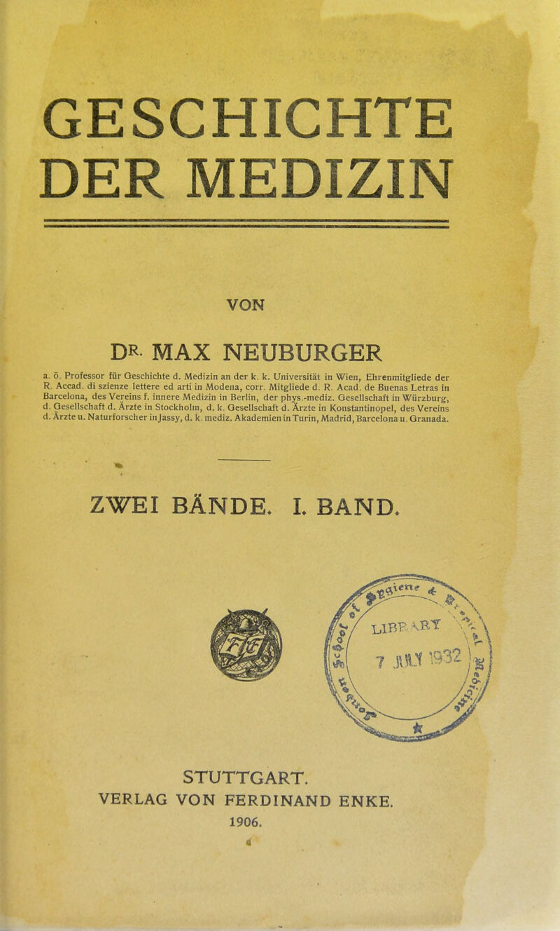 GESCHICHTE DER MEDIZIN VON DR MAX NEUBURGER a. 5. Professor für Geschichte d. Medizin an der k. k. Universität in Wien, Ehrenmitgliede der R. Accad. di szienze lettere ed arti in Modena, corr. Mitgliede d. R. Acad. de Buenas Letras in Barcelona, des Vereins f. innere Medizin in Berlin, der phys.-mediz. Oesellschaft in Würzburg, d. Oesellschaft d. Ärzte in Stockhohn, d. k. Oesellschaft d. Ärzte in Konstantinopel, des Vereins d. Ärzte u. Naturforscher injassy, d. k. mediz. Akademien in Turin, Madrid, Barcelona u. Oranada. ZWEI BÄNDE. L BAND. STUTTGART. VERLAG VON FERDINAND ENKE. 1906. 4