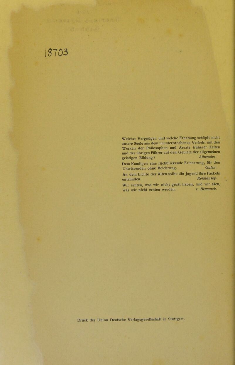IS703 Welches Vergnügen und welche Erhebung schöpft nicht unsere Seele aus dem ununterbrochenen Verkehr mit den Werken der Philosophen und Aerzte früherer Zeiten und der übrigen Führer auf dem Gebiete der allgemeinen geistigen Bildung? Athenaios. Dem Kundigen eine rückblickende Erinnerung, für den Unwissenden ohne Belehrung. QaUn. An dem Lichte der Alten sollte die Jugend ihre Fackeln entzünden. Rokitansky. Wir ernten, was wir nicht gesät haben, und wir säen, was wir nicht ernten werden. v. Bismarck. Druck der Union Deutsche Verlagsgesellschaft in Stuttgart.