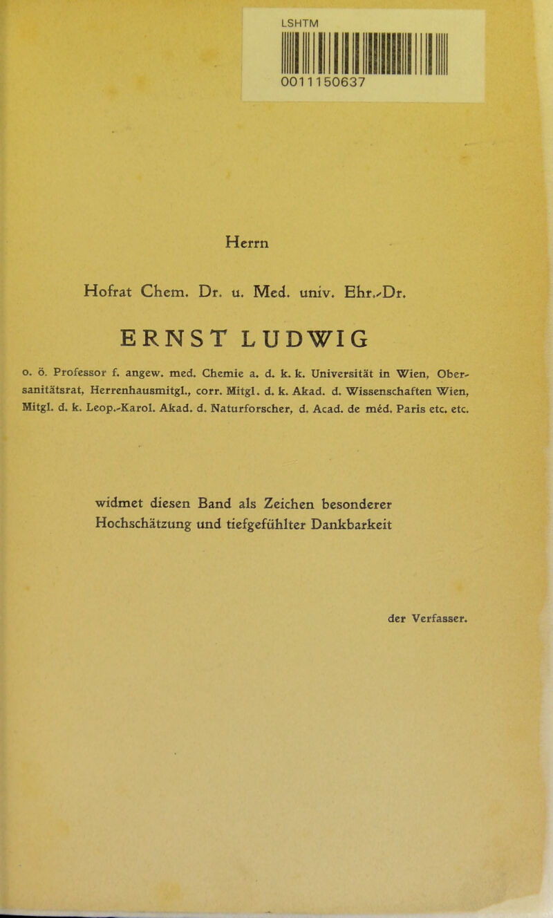 LSHTM 0011150637 Herrn Hofrat Chem. Dr. u. Med. univ. Ehr.^Dr. ERNST LUDWIG o. ö. Professor f. angew. med. Chemie a. d. k. k. Universität in Wien, Ober- sanitätsrat, Herrenhausmitgl., corr. Mitgl. d. k. Akad. d. Wissenschaften Wien, Mitgl. d. k. Leop.-Karol. Akad. d. Naturforscher, d. Acad. de mid. Paris etc. etc. widmet diesen Band als Zeichen besonderer Hochschätzung und tiefgefühlter Dankbarkeit der Verfasser.