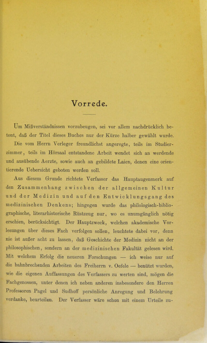 Vorrede* Um Mißverständnissen vorzubeugen, sei vor allem nachdrücklich be- tont, daß der Titel dieses Buches nur der Kürze halber gewählt wurde. Die vom Herrn Verleger freundlichst angeregte, teils im Studier- zimmer, teils im Hörsaal entstandene Arbeit wendet sich an werdende und ausübende Aerzte, sowie auch an gebildete Laien, denen eine orien- tierende üebersicht geboten werden soll. Aus diesem Grunde richtete Verfasser das Hauptaugenmerk auf den Zusammenhang zwischen der allgemeinen Kultur und der Medizin und auf den E n t w ic k 1 un g s g an g des medizinischen Denkens; hingegen wurde das philologisch-biblio- graphische, literarhistorische Rüstzeug nur, wo es unumgängHch nötig erschien, berücksichtigt. Der Hauptzweck, welchen akademische Vor- lesungen über dieses Fach verfolgen sollen, leuchtete dabei vor, denn nie ist außer acht zu lassen, daß Geschichte der Medizin nicht an der philosophischen, sondern an der medizinischen Fakultät gelesen wii'd. Mit welchem Erfolg die neueren Forschungen — ich weise nur auf die bahnbrechenden Arbeiten des Freiherm v. Oefele — benützt wurden, wie die eigenen Auffassungen des Verfassers zu werten sind, mögen die Fachgenossen, unter denen ich neben anderen insbesondere den Herren Professoren Pagel und Sudhoff persönliche Anregung und Belehrung verdanke, beurteilen. Der Verfasser wäre schon mit einem Urteile zu-