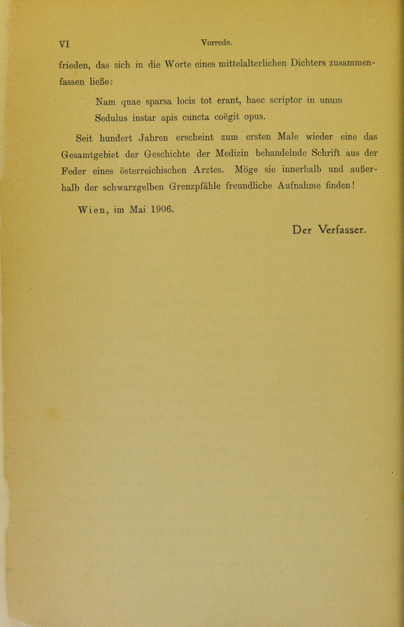 frieden, das sich in die Worte eines mittelalterliclien Dichters zusammen- fassen ließe: Nam quae sparsa locis tot erant, haec scriptor in unum Sedulus instar apis cuncta coegit opus. Seit hundert Jahren erscheint zum ersten Male wieder eine das Gesamtgebiet der Geschichte der Medizin behandelnde Schrift aus der Feder eines österreichischen Arztes. Möge sie innerhalb und außer- halb der schwarzgelben Grenzpfähle freundUche Aufnahme finden! Wien, im Mai 1906.