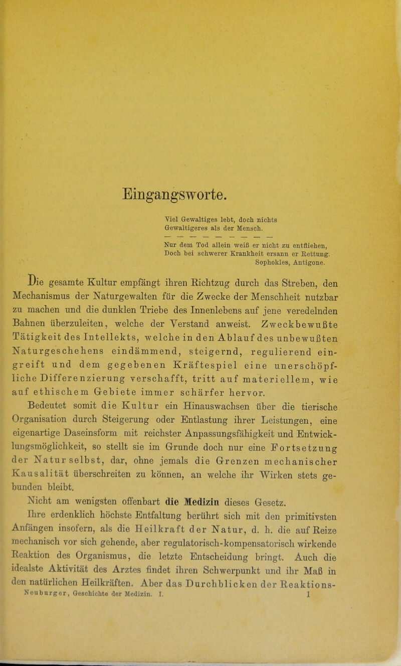 Eingangsworte. Viel Gewaltiges lebt, doch nichts Gewaltigeres als der Mensch. Nur dem Tod allein weiß er nicht zu entfliehen, Doch bei schwerer Krankheit ersann er Rettung. Sophokles, Antigene. Die gesamte Kultur empfängt ihren Richtzug durch das Streben, den Mechanismus der Naturgewalten für die Zwecke der Menschheit nutzbar zu machen und die dunklen Triebe des Innenlebens auf jene veredelnden Bahnen überzuleiten, welche der Verstand anweist. Zweckbewußte Tätigkeit des Intellekts, welche in den Ablauf des unbewußten Naturgeschehens eindämmend, steigernd, regulierend ein- greift und dem gegebenen Kräftespiel eine unerschöpf- liche Differe nzierung verschafft, tritt auf materiellem, wie auf ethischem Gebiete immer schärfer hervor. Bedeutet somit die Kultur ein Hinauswachsen über die tierische Organisation durch Steigerung oder Entlastung ihrer Leistungen, eine eigenartige Daseinsform mit reichster Anpassungsfähigkeit und Entwick- lungsmögKchkeit, so stellt sie im Grunde doch nur eine Fortsetzung der Natur selbst, dar, ohne jemals die Grenzen mechanischer Kausalität überschreiten zu können, an welche ihr Wirken stets ge- bunden bleibt. Nicht am wenigsten offenbart die Medizin dieses Gesetz. Ihre erdenklich höchste Entfaltung berührt sich mit den primitivsten Anfängen insofern, als die Heilkraft der Natur, d. h. die auf Reize mechanisch vor sich gehende, aber regulatorisch-kompensatorisch wirkende Reaktion des Organismus, die letzte Entscheidung bringt. Auch die idealste Aktivität des Arztes findet ihren Schwerpunkt und ihr Maß in den natürlichen Heilkräften. Aber das Durchblicken der Reaktions-