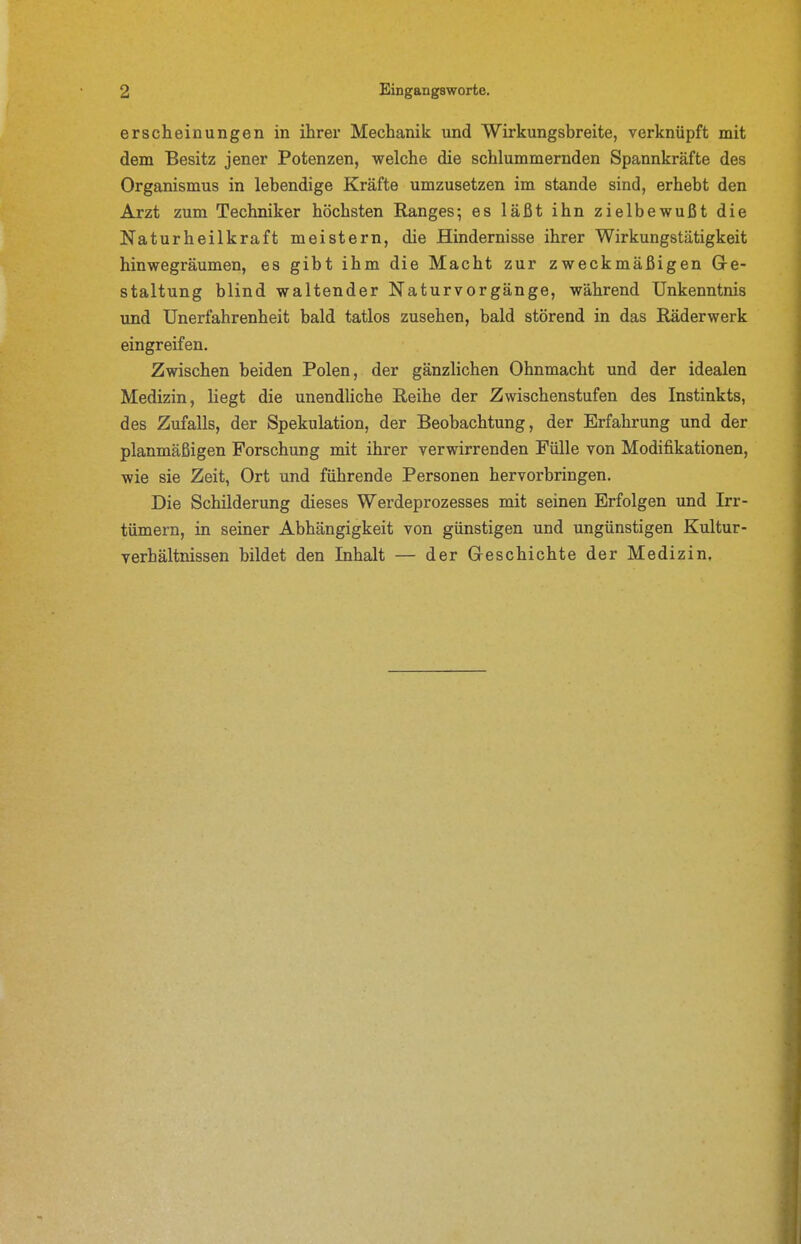erscheinungen in ihrer Mechanik und Wirkungsbreite, verknüpft mit dem Besitz jener Potenzen, welche die schlummernden Spannkräfte des Organismus in lebendige Kräfte umzusetzen im stände sind, erhebt den Arzt zum Techniker höchsten Ranges; es läßt ihn zielbewußt die Naturheilkraft meistern, die Hindernisse ihrer Wirkungstätigkeit hinwegräumen, es gibt ihm die Macht zur zweckmäßigen Gre- staltung blind waltender Naturvorgänge, während Unkenntnis und Unerfahrenheit bald tatlos zusehen, bald störend in das Räderwerk eingreifen. Zwischen beiden Polen, der gänzlichen Ohnmacht und der idealen Medizin, liegt die unendliche Reihe der Zwischenstufen des Instinkts, des Zufalls, der Spekulation, der Beobachtung, der Erfahrung und der planmäßigen Forschung mit ihrer verwirrenden Fülle von Modifikationen, wie sie Zeit, Ort und führende Personen hervorbringen. Die Schilderung dieses Werdeprozesses mit seinen Erfolgen und Irr- tümern, in seiner Abhängigkeit von günstigen und ungünstigen Kultur- verhältnissen bildet den Inhalt — der Geschichte der Medizin.