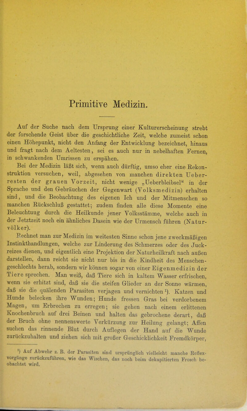 Primitive Medizin. Auf der Suche nach dem Ursprung einer Kulturerscheinung strebt der forschende Geist über die geschichtliche Zeit, welche zumeist schon einen Höhepunkt, nicht den Anfang der Entwicklung bezeichnet, hinaus und fragt nach dem Aeltesten, sei es auch nur in nebelhaften Fernen, in schwankenden Umrissen zu erspähen. Bei der Medizin läßt sich, wenn auch dürftig, umso eher eine Rekon- struktion versuchen, weil, abgesehen von manchen direkten Ueber- resten der grauen Vorzeit, nicht wenige „üeberbleibsel in der Sprache und den Gebräuchen der Gegenwart (Volksmedizin) erhalten sind, und die Beobachtung des eigenen Ich und der Mitmenschen so manchen Rückschluß gestattet; zudem finden alle diese Momente eine Beleuchtung durch die Heilkunde jener Volksstämme, welche auch in der Jetztzeit noch ein ähnhches Dasein wie der Urmensch führen (Natur- völker). Pechnet man zur Medizin im weitesten Sinne schon jene zweckmäßigen Instinkthandlungen, welche zur Linderung des Schmerzes oder des Juck- reizes dienen, und eigentlich eine Projektion der Naturheilkraft nach außen darstellen, dann reicht sie nicht nur bis in die Kindheit des Menschen- geschlechts herab, sondern wir können sogar von einer Eigenmedizin der Tiere sprechen. Man weiß, daß Tiere sich in kaltem Wasser erfrischen, wenn sie erhitzt sind, daß sie die steifen Glieder an der Sonne wärmen, daß sie die quälenden Parasiten verjagen und vernichten Katzen und Hunde belecken ihre Wunden; Hunde fressen Gras bei verdorbenem Magen, um Erbrechen zu erregen; sie gehen nach einem erlittenen Knochenbruch auf drei Beinen und halten das gebrochene derart, daß der Bruch ohne nennenswerte Verkürzung zur Heilung gelangt; Affen suchen das rinnende Blut durch Auflegen der Hand auf die Wunde zurückzuhalten und ziehen sich mit großer Geschicklichkeit Fremdkörper, ') Auf Abwehr z. B. der Parasiten sind ursprünglich vielleicht manche Reflex- vorgänge zurückzuführen, wie das Wischen, das noch beim dekapitierten Frosch be- obachtet wird.