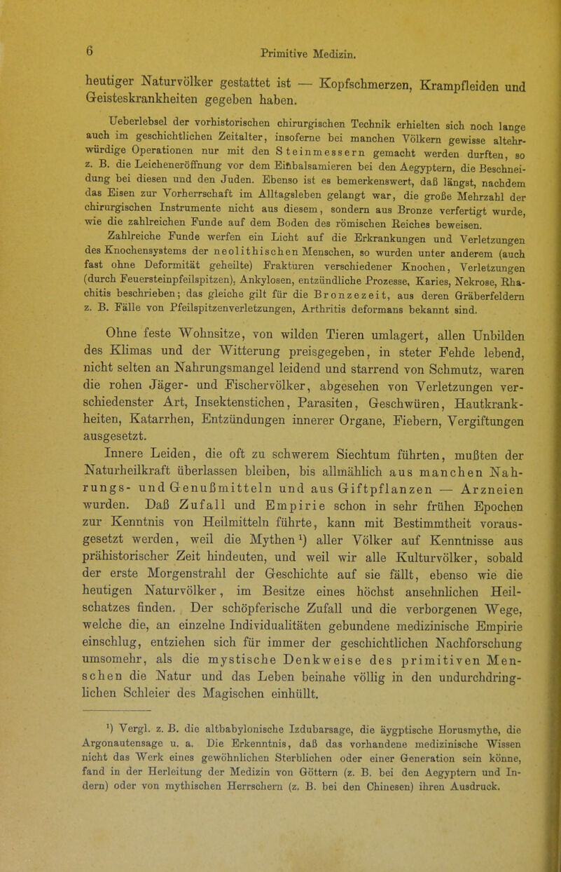 heutiger Naturvölker gestattet ist — Kopfschmerzen, Krampfleiden und Geisteskrankheiten gegeben haben. Ueberlebsel der vorhistorischen chirurgischen Technik erhielten sich noch lange auch im geschichtlichen Zeitalter, insofeme bei manchen Völkern gewisse altehr- würdige Operationen nur mit den S teinmessern gemacht werden durften, so z. B. die Leicheneröfifnung vor dem Einbalsamieren bei den Aegyptem, die Beschnei- dung bei diesen und den Juden. Ebenso ist es bemerkenswert, daß längst, nachdem das Eisen zur Vorherrschaft im Alltagsleben gelangt war, die große Mehrzahl der chirurgischen Instrumente nicht aus diesem, sondern aus Bronze verfertigt wurde wie die zahlreichen Funde auf dem Boden des römischen Reiches beweisen. Zahlreiche Funde werfen ein Licht auf die Erkrankungen und Verletzungen des Knochensystems der neolithischen Menschen, so wurden unter anderem (auch fast ohne Deformität geheilte) Frakturen verschiedener Knochen, Verletzungen (durch Feuersteinpfeilspitzen), Ankylosen, entzündliche Prozesse, Karies, Nekrose, Rha- chitis beschrieben; das gleiche gilt für die Bronzezeit, aus deren Gräberfeldern z. B. Fälle von Pfeilspitzenverletzungen, Arthritis deformans bekannt sind. Ohne feste Wohnsitze, von wilden Tieren umlagert, allen Unbilden des Klimas und der Witterung preisgegeben, in steter Fehde lebend, nicht selten an Nahrungsmangel leidend und starrend von Schmutz, waren die rohen Jäger- und Fischervölker, abgesehen von Verletzungen ver- schiedenster Art, Insektenstichen, Parasiten, Geschwüren, Hautkrank- heiten, Katarrhen, Entzündungen innerer Organe, Fiebern, Vergiftungen ausgesetzt. Innere Leiden, die oft zu schwerem Siechtum führten, mußten der Naturheilkraft überlassen bleiben, bis allmählich aus manchen Nah- rungs- und Genußmitteln und aus Giftpflanzen — Arzneien wurden. Daß Zufall und Empirie schon in sehr frühen Epochen zur Kenntnis von Heilmitteln führte, kann mit Bestimmtheit voraus- gesetzt werden, weil die Mythen aller Völker auf Kenntnisse aus prähistorischer Zeit hindeuten, und weil wir alle Kulturvölker, sobald der erste Morgenstrahl der Geschichte auf sie fällt, ebenso wie die heutigen Naturvölker, im Besitze eines höchst ansehnhchen Heil- schatzes finden. Der schöpferische Zufall und die verborgenen Wege, welche die, an einzelne IndividuaUtäten gebundene medizinische Empirie einschlug, entziehen sich für immer der geschichtlichen Nachforschung umsomehr, als die mystische Denkweise des primitiven Men- schen die Natur und das Leben beinahe völlig in den undurchdring- lichen Schleier des Magischen einhüllt. ') Vergl. z. B. die altbabylonische Izdubarsage, die äygptische Horusmythe, die Argonautensage u. a. Die Erkenntnis, daß das vorhandene medizinische Wissen nicht das Werk eines gewöhnlichen Sterblichen oder einer Generation sein könne, fand in der Herleitung der Medizin von Göttern (z. B. bei den Aegyptem und In- dern) oder von mythischen Herrschern (z. B. bei den Chinesen) ihren Ausdruck.