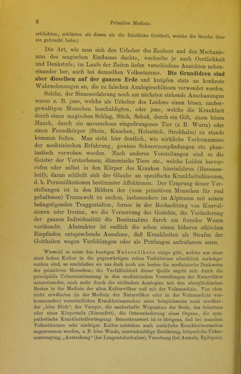 erblickten, erklärten sie dieses als die feindliche Gottheit, welche die Seuche über sie gebracht habe.) Die Art, wie man sich den Urheber des Zaubers und den Mechanis- mus des magischen Einflusses dachte, wechselte je nach Oertlichkeit und Denkstufe; im Laufe der Zeiten hefen verschiedene Ansichten neben- einander her, auch bei demselben Volksstamme. Die Grundideen sind aber dieselben auf der ganzen Erde und knüpfen stets an konkrete Wahrnehmungen an, die zu falschen Analogieschlüssen verwendet werden. Solche, der Sinneserfahrung noch am nächsten stehende Anschauungen waren z. B. jene, welche als Urheber des Leidens einen bösen, zauber- gewaltigen Menschen beschuldigten, oder jene, welche die Krankheit durch einen magischen Schlag, Stich, Schuß, durch ein Gift, einen bösen Hauch, durch ein unversehens eingedrungenes Tier (z. B. Wurm) oder einen Fremdkörper (Stein, Knochen, Holzstück, Strohhalm) zu stände kommen ließen. Man sieht hier deutlich, wie wirkUche Vorkommnisse der medizinischen Erfahrung, gewisse Schmerzempfindungen etc. phan- tastisch verwoben werden. Nach anderen Vorstellungen sind es die Geister der Verstorbenen, dämonische Tiere etc., welche Leiden hervor- rufen oder selbst in den Körper des Kranken hineinfahren (Besessen- heit); daran schließt sich der Glaube an spezifische Krankheitsdämonen, d. h. Personifikationen bestimmter Alfektionen. Der Ursprung dieser Vor- stellungen ist in den Bildern der (vom primitiven Menschen für real gehaltenen) Traumwelt zu suchen, insbesondere im Alptraum mit seinen beängstigenden Truggestalten, ferner in der Beobachtung von Konvul- sionen oder Irrsinn, wo die Verzerrung des Gesichts, die Verändernng der ganzen Individualität die Besitznahme durch ein fremdes Wesen vortäuscht. Abstrakter ist endlich die schon einem höheren ethischen Empfinden entsprechende Annahme, daß Krankheiten als Strafen der Gottheiten wegen Verfehlungen oder als Prüfungen aufzufassen seien. Wiewohl es unter den heutigen Naturvölkern einige gibt, welche aus einer einst hohen Kultur in die gegenwärtigen rohen Verhältnisse allmählich zurückge- sunken sind, so erschließen sie uns doch noch am besten die medizinische Denkweise des primitiven Menschen; die Verläßlichkeit dieser Quelle ergibt sich durch die prinzipielle üebereinstimmung in den medizinischen Vorstellungen der Naturvölker untereinander, noch mehr durch die vielfachen Analogien mit den abergläubischen Resten in der Medizin der alten Kulturvölker und mit der Volksmedizin. Von oben nicht erwähnten (in der Medizin der Naturvölker oder in der Volksmedizin vor- kommenden) vermeintlichen Krankheitsursachen seien beispielsweise noch erwähnt: der „böse Blick, der Vampir, die zauberhafte Wegnahme der Seele, des Schattens oder eines Körperteils (Nierenfett), die Ortsveräuderung eines Organs, die sym- pathetische Krankheitsübertragung. Bemerkenswert ist es übrigens, daß bei manchen Volksstämmen sehr niedriger Kultur nebstdem auch natürliche Krankheitsursachen angenommen werden, z. B. böse Winde, unzweckmäßige Ernährung, körperliche Ueber- anstrengung, „Ansteckung (bei Lungentuberkulose), Vererbung (bei Aussatz, Epilepsie).