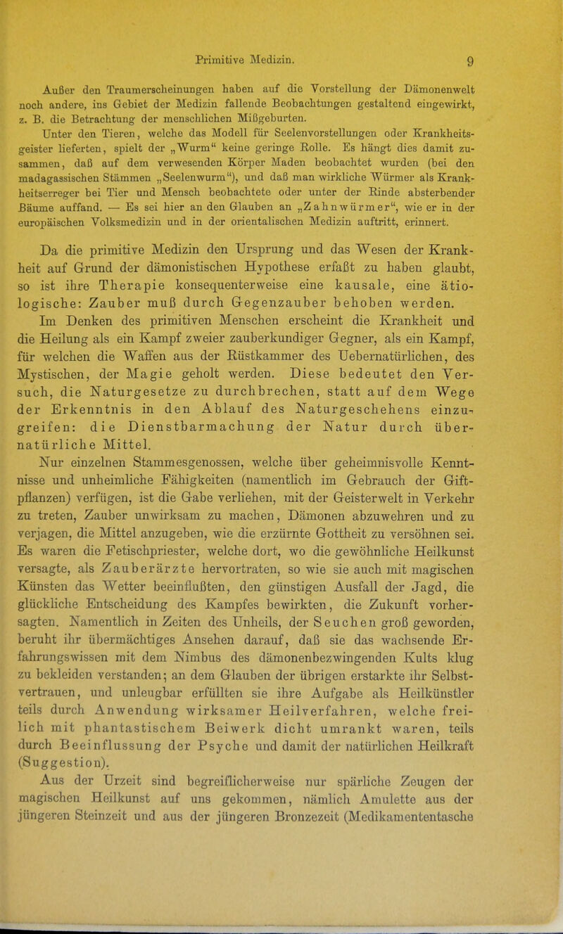 Außer den Traumersclieinungen haben auf die Vorstellung der Dämonenwelt noch andere, ins Gebiet der Medizin fallende Beobachtungen gestaltend eingewirkt, z. B. die Betrachtung der menschlichen Mißgeburten. Unter den Tieren, welche das Modell für Seelenvorstellungen oder Krankheits- geister lieferten, spielt der „Wurm keine geringe Rolle. Es hängt dies damit zu- sammen, daß auf dem verwesenden Körper Maden beobachtet wurden (bei den madagassischen Stämmen „Seelenwurm), und daß man wirkliche Würmer als Krank- heitserreger bei Tier und Mensch beobachtete oder unter der Rinde absterbender Bäume auffand. — Es sei hier an den Glauben an „Zahnwürmer, wie er in der europäischen Volksmedizin und in der orientalischen Medizin auftritt, erinnert. Da die primitive Medizin den Ursprung und das Wesen der Krank- heit auf Grund der dämonistischen Hypothese erfaßt zu haben glaubt, so ist ihre Therapie konsequenterweise eine kausale, eine ätio' logische: Zauber muß durch Gregenzauber behoben werden. Im Denken des primitiven Menschen erscheint die Krankheit und die Heilung als ein Kampf zvj-eier zauberkundiger Gegner, als ein Kampf, für welchen die Waffen aus der Rüstkammer des TJebernatürlichen, des Mystischen, der Magie geholt werden. Diese bedeutet den Ver- such, die Naturgesetze zu durchbrechen, statt auf dem Wege der Erkenntnis in den Ablauf des Naturgeschehens einzu-- greifen: die Dienstbarmachung der Natur durch über- natürliche Mittel. Nur einzelnen Stammesgenossen, welche über geheimnisvolle Kennt- nisse und unheimliche Fähigkeiten (namentlich im Gebrauch der Gift- pflanzen) verfügen, ist die Gabe verheben, mit der Geisterwelt in Verkehr zu treten, Zauber unwirksam zu machen, Dämonen abzuwehren und zu verjagen, die Mittel anzugeben, wie die erzürnte Gottheit zu versöhnen sei. Es waren die Fetischpriester, welche dort, wo die gewöhnUche Heilkunst versagte, als Zauberärzte hervortraten, sowie sie auch mit magischen Künsten das Wetter beeinflußten, den günstigen Ausfall der Jagd, die glückliche Entscheidung des Kampfes bewirkten, die Zukunft vorher- sagten. Namentlich in Zeiten des Unheils, der S e u c h e n groß geworden, beruht ihr übermächtiges Ansehen darauf, daß sie das wachsende Er- fahrungswissen mit dem Nimbus des dämonenbezwingenden Kults klug zu bekleiden verstanden 5 an dem Glauben der übrigen erstarkte ihr Selbst- vertrauen, und unleugbar erfüllten sie ihre Aufgabe als Heilkünstler teils durch Anwendung wirksamer Heilverfahren, welche frei- lich mit phantastischem Beiwerk dicht umrankt waren, teils durch Beeinflussung der Psyche und damit der natürlichen Heilkraft (Suggestion). Aus der Urzeit sind begreiflicherweise nur spärliche Zeugen der magischen Heilkunst auf uns gekommen, nämlich Amulette aus der jüngeren Steinzeit und aus der jüngeren Bronzezeit (Medikamententasche