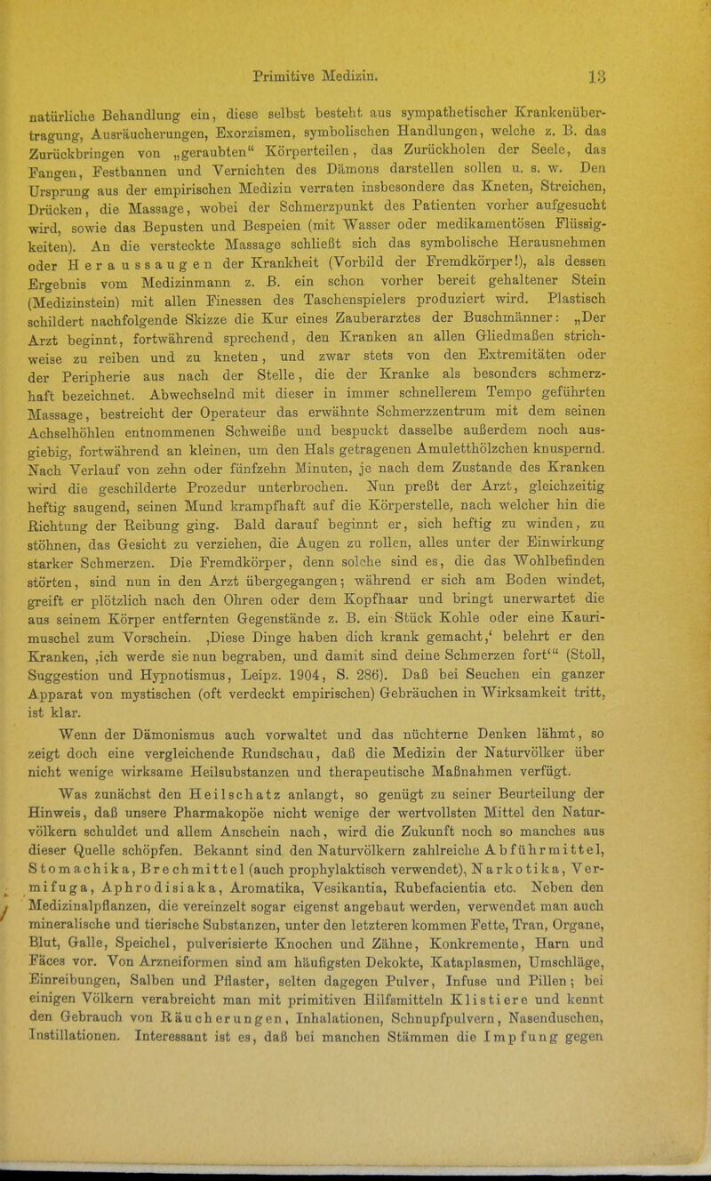 natürliche Behandlung ein, diese selbst besteht aus sympathetischer Krankeniiber- tragung, Ausräucherungen, Exorzismen, symbolischen Handlungen, welche z, B. das Zurückbringen von „geraubten Körperteilen, das Zurückholen der Seele, das Fangen, Festbannen und Vernichten des Dämons darstellen sollen u. s. w. Den Ursprung aus der empirischen Medizin verraten insbesondere das Ejieten, Streichen, Drücken, die Massage, wobei der Schmerzpunkt des Patienten vorher aufgesucht wird, sowie das Bepusten und Bespeien (mit Wasser oder medikamentösen Flüssig- keiten). An die versteckte Massage schließt sich das symbolische Herausnehmen oder Heraussaugen der Krankheit (Vorbild der Fremdkörper!), als dessen Ergebnis vom Medizinmann z. B. ein schon vorher bereit gehaltener Stein (Medizinstein) mit allen Finessen des Taschenspielers produziert wird. Plastisch schildert nachfolgende Skizze die Kur eines Zauberarztes der Buschmänner: „Der Arzt beginnt, fortwährend sprechend, den Kranken an allen Gliedmaßen strich- weise zu reiben und zu kneten, und zwar stets von den Extremitäten oder der Peripherie aus nach der Stelle, die der Kranke als besonders schmerz- haft bezeichnet. Abwechselnd mit dieser in immer schnellerem Tempo geführten Massage, bestreicht der Operateur das erwähnte Schmerzzentrum mit dem seinen Achselhöhlen entnommenen Schweiße und bespuckt dasselbe außerdem noch aus- giebig, fortwährend an kleinen, um den Hals getragenen Amuletthölzchen knuspernd. Nach Verlauf von zehn oder fünfzehn Minuten, je nach dem Zustande des Kranken wird die geschilderte Prozedur unterbrochen. Nun preßt der Arzt, gleichzeitig heftig saugend, seinen Mund krampfhaft auf die Körperstelle, nach welcher hin die Richtung der Reibung ging. Bald darauf beginnt er, sich heftig zu winden, zu stöhnen, das Gesicht zu verziehen, die Augen zu rollen, alles unter der Einwirkung starker Schmerzen. Die Fremdkörper, denn solche sind es, die das Wohlbefinden störten, sind nun in den Arzt übergegangen; während er sich am Boden windet, greift er plötzlich nach den Ohren oder dem Kopfhaar und bringt unerwartet die aus seinem Körper entfernten Gegenstände z. B. ein Stück Kohle oder eine Kauri- muschel zum Vorschein. ,Diese Dinge haben dich krank gemacht,' belehrt er den Kranken, ,ich werde sie nun begraben, und damit sind deine Schmerzen fort' (StoU, Suggestion und Hypnotismus, Leipz. 1904, S. 286). Daß bei Seuchen ein ganzer Apparat von mystischen (oft verdeckt empirischen) Gebräuchen in Wirksamkeit tritt, ist klar. Wenn der Dämonismus auch vorwaltet und das nüchterne Denken lähmt, so zeigt doch eine vergleichende Rundschau, daß die Medizin der Naturvölker über nicht wenige wirksame Heilsubstanzen und therapeutische Maßnahmen verfügt. Was zunächst den Heilschatz anlangt, so genügt zu seiner Beurteilung der Hinweis, daß unsere Pharmakopöe nicht wenige der wertvollsten Mittel den Natur- völkern schuldet und allem Anschein nach, wird die Zukunft noch so manches aus dieser Quelle schöpfen. Bekannt sind den Naturvölkern zahlreiche Ab führ mittel, Stomachika, Brechmittel (auch prophylaktisch verwendet), Narkotika, Ver- mifuga, Aphrodisiaka, Aromatika, Vesikantia, Rubefacientia etc. Neben den Medizinalpflanzen, die vereinzelt sogar eigenst angebaut werden, verwendet man auch mineralische und tierische Substanzen, unter den letzteren kommen Fette, Tran, Organe, Blut, Galle, Speichel, pulverisierte Knochen und Zähne, Konkremente, Harn und Fäces vor. Von Arzneiformen sind am häufigsten Dekokte, Kataplasmen, Umschläge, Einreibungen, Salben und Pflaster, selten dagegen Pulver, Infuse und Pillen; bei einigen Völkern verabreicht man mit primitiven Hilfsmitteln Klistiere und kennt den Gebrauch von Räucherungen, Inhalationen, Schnupfpulvern, Nasenduschen, Instillationen. Interessant ist es, daß bei manchen Stämmen die Impfung gegen