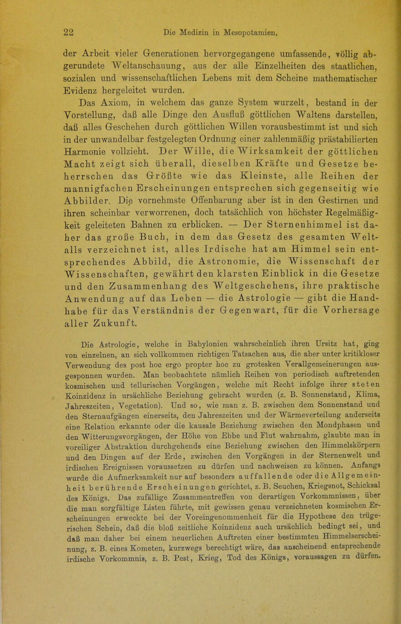 der Arbeit vieler Generationen hervorgegangene umfassende, völlig ab- gerundete Weltanschauung, aus der alle Einzelheiten des staatlichen, sozialen und wissenschaftlichen Lebens mit dem Scheine mathematischer Evidenz hergeleitet wurden. Das Axiom, in welchem das ganze System wurzelt, bestand in der Vorstellung, daß alle Dinge den Ausfluß göttlichen Waltens darstellen, daß alles Geschehen durch göttlichen Willen vorausbestimmt ist und sich in der unwandelbar festgelegten Ordnung einer zahlenmäßig prästabilierten Harmonie vollzieht. Der Wille, die Wirksamkeit der göttlichen Macht zeigt sich überall, dieselben Kräfte und Gesetze be- herrschen das Größte wie das Kleinste, alle Reihen der mannigfachen Erscheinungen entsprechen sich gegenseitig wie Abbilder. Die vornehmste Offenbarung aber ist in den Gestirnen und ihren scheinbar verworrenen, doch tatsächlich von höchster Regelmäßig- keit geleiteten Bahnen zu erblicken. — Der Sternenhimmel ist da- her das große Buch, in dem das Gesetz des gesamten Welt- alls verzeichnet ist, alles Irdische hat am Himmel sein ent- sprechendes Abbild, die Astronomie, die Wissenschaft der Wissenschaften, gewährt den klarsten Einblick in die Gesetze und den Zusammenhang des Weltgeschehens, ihre praktische Anwendung auf das Leben — die Astrologie — gibt die Hand- habe für das Verständnis der Gegenwart, für die Vorhersage aller Zukunft. Die Astrologie, welche in Babylonien wahrscheinlich ihren Ursitz hat, ging von einzelnen, an sich vollkommen richtigen Tatsachen aus, die aber unter kritikloser Verwendung des post hoc ergo propter hoc zu grotesken Verallgemeinerungen aus- gesponnen wurden. Man beobachtete nämlich Reihen von periodisch auftretenden kosmischen und tellurischen Vorgängen, welche mit Recht infolge ihrer steten Koinzidenz in ursächliche Beziehung gebracht wurden (z. B. Sonnenstand, Klima, Jahreszeiten, Vegetation). Und so, wie man z. B. zwischen dem Sonnenstand und den Sternaufgängen einerseits, den Jahreszeiten und der Wärmeverteilung anderseits eine Relation erkannte oder die kausale Beziehung zwischen den Mondphasen und den Witterungsvorgängen, der Höhe von Ebbe und Flut wahrnahm, glaubte man in voreiliger Abstraktion durchgehends eine Beziehung zwischen den Himmelskörpern und den Dingen auf der Erde, zwischen den Vorgängen in der Sternenwelt und irdischen Ereignissen voraussetzen zu dürfen und nachweisen zu können. Anfangs wurde die Aufmerksamkeit nur auf besonders auffallende oder die Allgemein- heit berührende Erscheinungen gerichtet, z.B. Seuchen, Kriegsnot, Schicksal des Königs. Das zufällige Zusammentreffen von derartigen Vorkommnissen, über die man sorgfältige Listen führte, mit gewissen genau verzeichneten kosmischen Er- scheinungen erweckte bei der Voreingenommenheit für die Hypothese den trüge- rischen Schein, daß die bloß zeitliche Koinzidenz auch ursächlich bedingt sei, und daß man daher bei einem heuerlichen Auftreten einer bestimmten Himmelserschei- nung, z. B. eines Kometen, kurzwegs berechtigt wäre, das anscheinend entsprechende irdische Vorkommnis, z. B. Pest, Krieg, Tod des Königs, voraussagen zu dürfen.