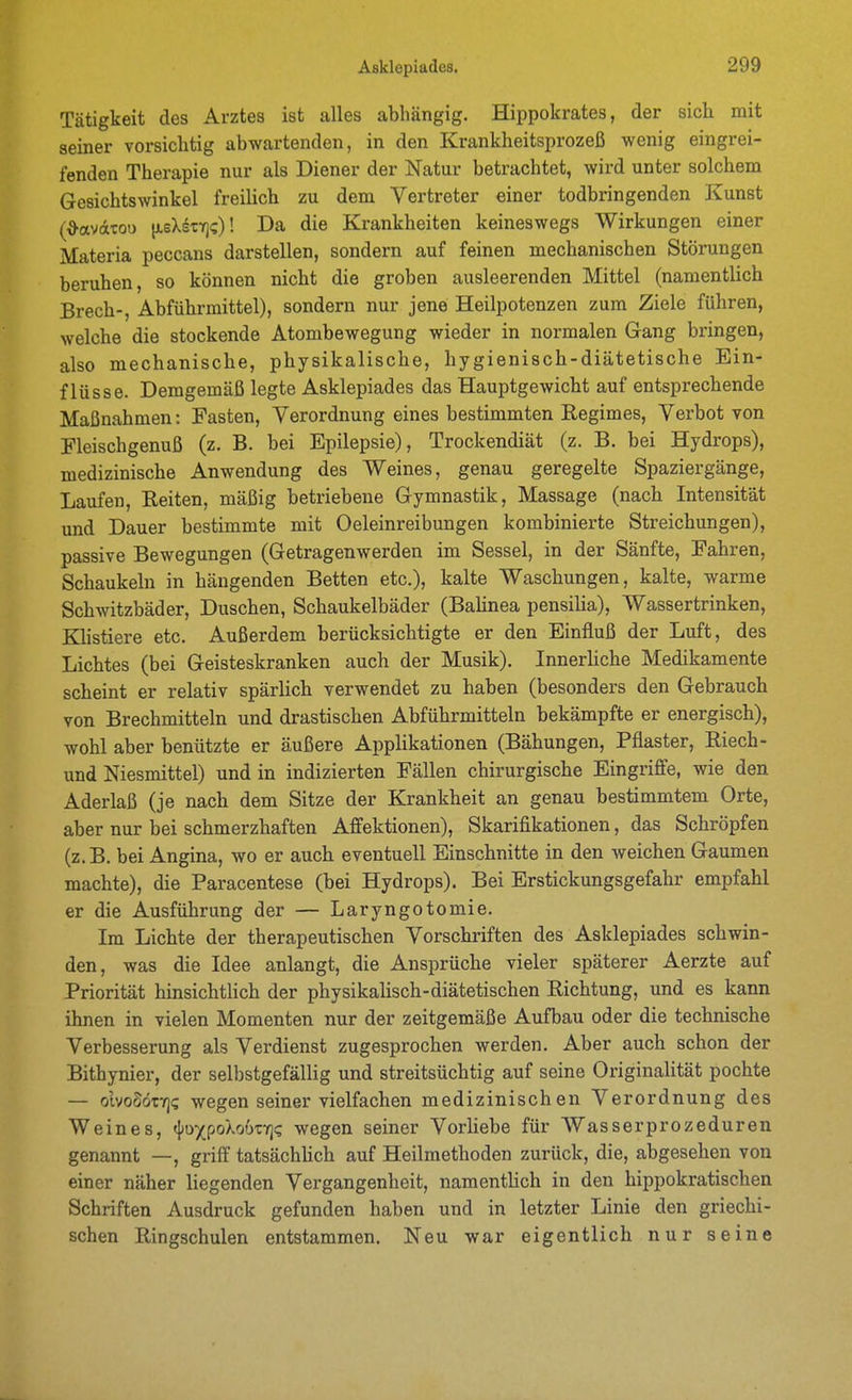 Tätigkeit des Arztes ist alles abhängig. Hippokrates, der sich mit seiner vorsichtig abwartenden, in den Krankheitsprozeß wenig eingrei- fenden Therapie nur als Diener der Natur betrachtet, wird unter solchem Gesichtswinkel freilich zu dem Vertreter einer todbringenden Kunst (^avdtoo iJLeXstY]?)! Da die Krankheiten keineswegs Wirkungen einer Materia peccans darstellen, sondern auf feinen mechanischen Störungen beruhen, so können nicht die groben ausleerenden Mittel (namentlich Brech-, Abführmittel), sondern nur jene Heilpotenzen zum Ziele führen, welche die stockende Atombewegung wieder in normalen Gang bringen, also mechanische, physikalische, hygienisch-diätetische Ein- flüsse. Demgemäß legte Asklepiades das Hauptgewicht auf entsprechende Maßnahmen: Fasten, Verordnung eines bestimmten Regimes, Verbot von Fleischgenuß (z. B. bei Epilepsie), Trockendiät (z. B. bei Hydrops), medizinische Anwendung des Weines, genau geregelte Spaziergänge, Laufen, Reiten, mäßig betriebene Gymnastik, Massage (nach Intensität und Dauer bestimmte mit Oeleinreibungen kombinierte Streichungen), passive Bewegungen (Getragenwerden im Sessel, in der Sänfte, Fahren, Schaukeln in hängenden Betten etc.), kalte Waschungen, kalte, warme Schwitzbäder, Duschen, Schaukelbäder (Balinea pensilia), Wassertrinken, Khstiere etc. Außerdem berücksichtigte er den Einfluß der Luft, des Lichtes (bei Geisteskranken auch der Musik). Innerliche Medikamente scheint er relativ spärlich verwendet zu haben (besonders den Gebrauch von Brechmitteln und drastischen Abführmitteln bekämpfte er energisch), wohl aber benützte er äußere Applikationen (Bähungen, Pflaster, Riech- und Niesmittel) und in indizierten Fällen chirurgische Eingriffe, wie den Aderlaß (je nach dem Sitze der Krankheit an genau bestimmtem Orte, aber nur bei schmerzhaften Affektionen), Skarifikationen, das Schröpfen (z.B. bei Angina, wo er auch eventuell Einschnitte in den weichen Gaumen machte), die Paracentese (bei Hydrops). Bei Erstickungsgefahr empfahl er die Ausführung der — Laryngotomie. Im Lichte der therapeutischen Vorschriften des Asklepiades schwin- den, was die Idee anlangt, die Ansprüche vieler späterer Aerzte auf Priorität hinsichtlich der physikalisch-diätetischen Richtung, und es kann ihnen in vielen Momenten nur der zeitgemäße Aufbau oder die technische Verbesserung als Verdienst zugesprochen werden. Aber auch schon der Bithynier, der selbstgefällig und streitsüchtig auf seine Originalität pochte — olvoSöTY]? wegen seiner vielfachen medizinischen Verordnung des Weines, t{>DXpoXo6TYj(; wegen seiner Vorliebe für Wasserprozeduren genannt —, griff tatsächüch auf Heilmethoden zurück, die, abgesehen von einer näher liegenden Vergangenheit, namentlich in den hippokratischen Schriften Ausdruck gefunden haben und in letzter Linie den griechi- schen Ringschulen entstammen. Neu war eigentlich nur seine
