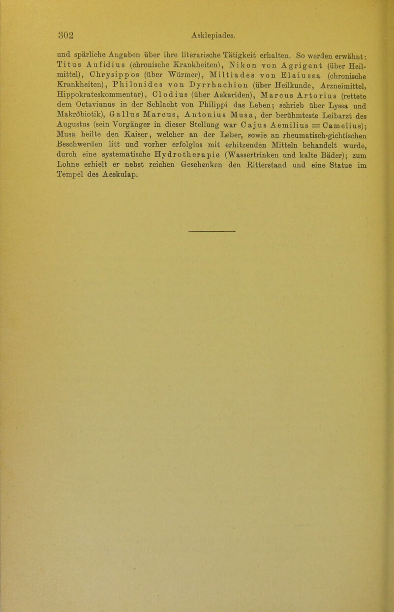 und spärliche Angaben über ihre literarische Tätigkeit erhalten. So werden erwähnt: Titus Aufidins (chronische Krankheiten), Nikon von Agrigent (über Heil- mittel), Chrysippos (über Würmer), Miltiades von Elaiussa (chronische Krankheiten), Philonides von Dyrrhachion (über Heilkunde, Arzneimittel, Hippokrateskommentar), Gl od ins (über Askariden), Marcus Artorius (rettete dem Octavianus in der Schlacht von Philippi das Leben; schrieb über Lyssa und Makröbiotik), Gallus Marcus, Antonius Musa, der berühmteste Leibarzt des Augustus (sein Vorgänger in dieser Stellung war Cajus Aemilius =Camelius)-, Musa heilte den Kaiser, welcher an der Leber, sowie an rheumatisch-gichtischen Beschwerden litt und vorher erfolglos mit erhitzenden Mitteln behandelt wurde, durch eine systematische Hydrotherapie (Wassertrinken und kalte Bäder); zum Lohne erhielt er nebst reichen Geschenken den Ritterstand und eine Statue im Tempel des Aeskulap.