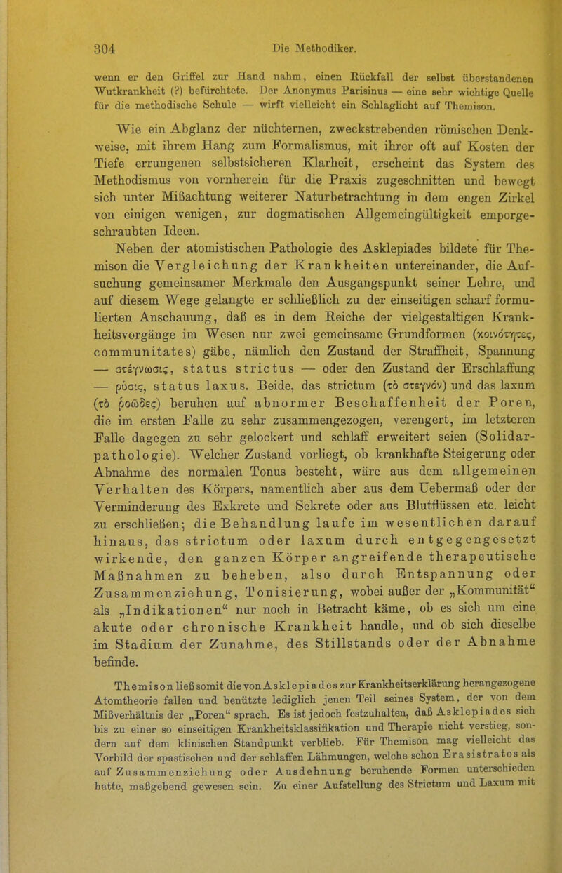 wenn er den Grififel zur Hand nahm, einen Rückfall der selbst überstandenen Wutkrankheit (?) befürchtete. Der Anonymus Parisinus — eine sehr wichtige Quelle für die methodische Schule — wirft vielleicht ein Schlaglicht auf Themison. Wie ein Abglanz der nüchternen, zweckstrebenden römischen Denk- weise, mit ihrem Hang zum Formalismus, mit ihrer oft auf Kosten der Tiefe errungenen selbstsicheren Klarheit, erscheint das System des Methodismus von vornherein für die Praxis zugeschnitten und bewegt sich unter Mißachtung weiterer Naturbetrachtung in dem engen Zirkel von einigen wenigen, zur dogmatischen Allgemeingültigkeit emporge- schraubten Ideen. Neben der atomistischen Pathologie des Asklepiades bildete für The- mison die Vergleichung der Krankheiten untereinander, die Auf- suchung gemeinsamer Merkmale den Ausgangspunkt seiner Lehre, und auf diesem Wege gelangte er schUeßlich zu der einseitigen scharf formu- lierten Anschauung, daß es in dem Reiche der vielgestaltigen Krank- heitsvorgänge im Wesen nur zwei gemeinsame G-rundformen (xoivötYjtsi;, communitates) gäbe, nämlich den Zustand der Straffheit, Spannung — axt(V(üai<;, Status strictus — oder den Zustand der Erschlaffung — pbaiq, Status laxus. Beide, das strictum (tö otsyvöv) und das laxum (tö pocöSec) beruhen auf abnormer Beschaffenheit der Poren, die im ersten Falle zu sehr zusammengezogen, verengert, im letzteren Falle dagegen zu sehr gelockert und schlaff erweitert seien (Solidar- pathologie). Welcher Zustand vorliegt, ob krankhafte Steigerung oder Abnahme des normalen Tonus besteht, wäre aus dem allgemeinen Verhalten des Körpers, namentlich aber aus dem Uebermaß oder der Verminderung des Exkrete und Sekrete oder aus Blutflüssen etc. leicht zu erschließen; die Behandlung laufe im wesentlichen darauf hinaus, das strictum oder laxum durch entgegengesetzt wirkende, den ganzen Körper angreifende therapeutische Maßnahmen zu beheben, also durch Entspannung oder Zusammenziehung, Tonisierung, wobei außer der „Kommunität als „Indikationen nur noch in Betracht käme, ob es sich um eine akute oder chronische Krankheit handle, und ob sich dieselbe im Stadium der Zunahme, des Stillstands oder der Abnahme befinde. Themison ließ somit die von A sk 1 ep i a d e s zur Krankheitserkläxung herangezogene Atomtheorie fallen und benützte lediglich jenen Teil seines System, der von dem Mißverhältnis der „Poren sprach. Es ist jedoch festzuhalten, daß Asklepiades sich bis zu einer so einseitigen Krankheitsklassifikation und Therapie nicht verstieg, son- dern auf dem klinischen Standpunkt verblieb. Für Themison mag vielleicht das Vorbild der spastischen und der schlaffen Lähmungen, welche schon Erasistratos als auf Zusammenziehung oder Ausdehnung beruhende Formen unterschieden hatte, maßgebend gewesen sein. Zu einer Aufstellung des Strictum und Laxum mit