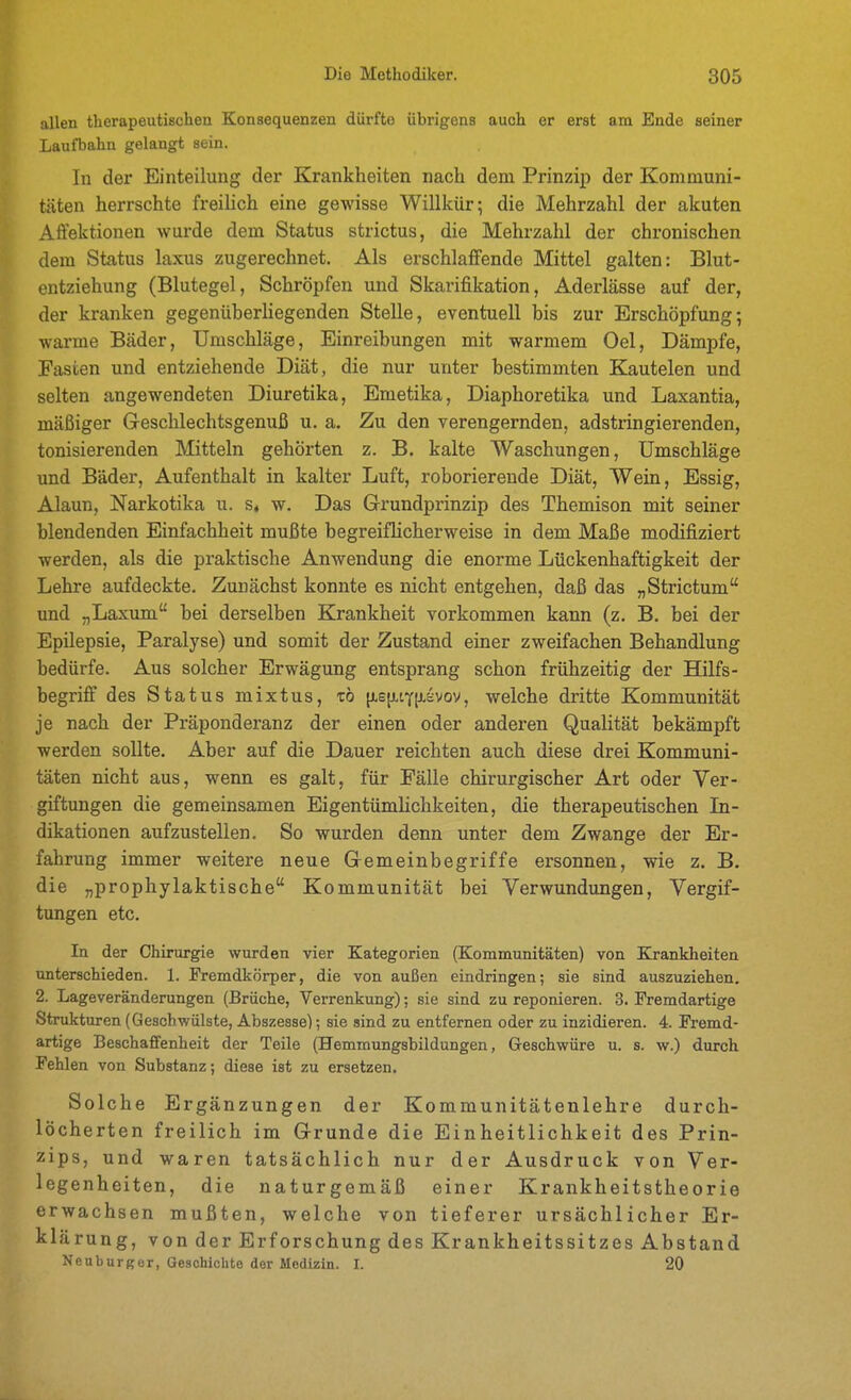 allen therapeutischen Konsequenzen dürfte übrigens auch er erst am Ende seiner Laufbahn gelangt sein. In der Einteilung der Krankheiten nach dem Prinzip der Kommuni- täten herrschte freilich eine gewisse Willkür; die Mehrzahl der akuten Affektionen wurde dem Status strictus, die Mehrzahl der chronischen dem Status laxus zugerechnet. Als erschlaffende Mittel galten: Blut- entziehung (Blutegel, Schröpfen und Skarifikation, Aderlässe auf der, der kranken gegenüherhegenden Stelle, eventuell bis zur Erschöpfung; warme Bäder, Umschläge, Einreibungen mit warmem Oel, Dämpfe, Fasten und entziehende Diät, die nur unter bestimmten Kautelen und selten angewendeten Diuretika, Emetika, Diaphoretika und Laxantia, mäßiger Greschlechtsgenuß u. a. Zu den verengernden, adstringierenden, tonisierenden Mitteln gehörten z. B. kalte Waschungen, Umschläge und Bäder, Aufenthalt in kalter Luft, roborierende Diät, Wein, Essig, Alaun, Narkotika u. s« w. Das Grundprinzip des Themison mit seiner blendenden Einfachheit mußte begreiflicherweise in dem Maße modifiziert werden, als die praktische Anwendung die enorme Lückenhaftigkeit der Lehre aufdeckte. Zunächst konnte es nicht entgehen, daß das „Strictum und „Laxum bei derselben Krankheit vorkommen kann (z. B. bei der Epilepsie, Paralyse) und somit der Zustand einer zweifachen Behandlung bedürfe. Aus solcher Erwägung entsprang schon frühzeitig der Hilfs- begriff des Status mixtus, zb [j-s[jLtY[i^vov, welche dritte Kommunität je nach der Präponderanz der einen oder anderen Qualität bekämpft werden sollte. Aber auf die Dauer reichten auch diese drei Kommuni- täten nicht aus, wenn es galt, für Fälle chirurgischer Art oder Ver- giftungen die gemeinsamen Eigentümlichkeiten, die therapeutischen In- dikationen aufzustellen. So wurden denn unter dem Zwange der Er- fahrung immer weitere neue Gremeinbegriffe ersonnen, wie z. B. die „prophylaktische Kommunität bei Verwundungen, Vergif- tungen etc. In der Chirurgie wurden vier Kategorien (Kommunitäten) von Krankheiten unterschieden. 1. Fremdkörper, die von außen eindringen; sie sind auszuziehen, 2. Lageveränderungen (Brüche, Verrenkung); sie sind zu reponieren. 3. Fremdartige Strukturen (Geschwülste, Abszesse); sie sind zu entfernen oder zu inzidieren. 4. Fremd- artige Beschaffenheit der Teile (Hemmungsbildungen, Geschwüre u. s. w.) durch Fehlen von Substanz; diese ist zu ersetzen. Solche Ergänzungen der Kommunitätenlehre durch- löcherten freilich im Grunde die Einheitlichkeit des Prin- zips, und waren tatsächlich nur der Ausdruck von Ver- legenheiten, die naturgemäß einer Krankheitstheorie erwachsen mußten, welche von tieferer ursächlicher Er- klärung, von der Erforschung des Krankheitssitzes Abstand Neuburgor, Geschichte der Medizin. I. 20