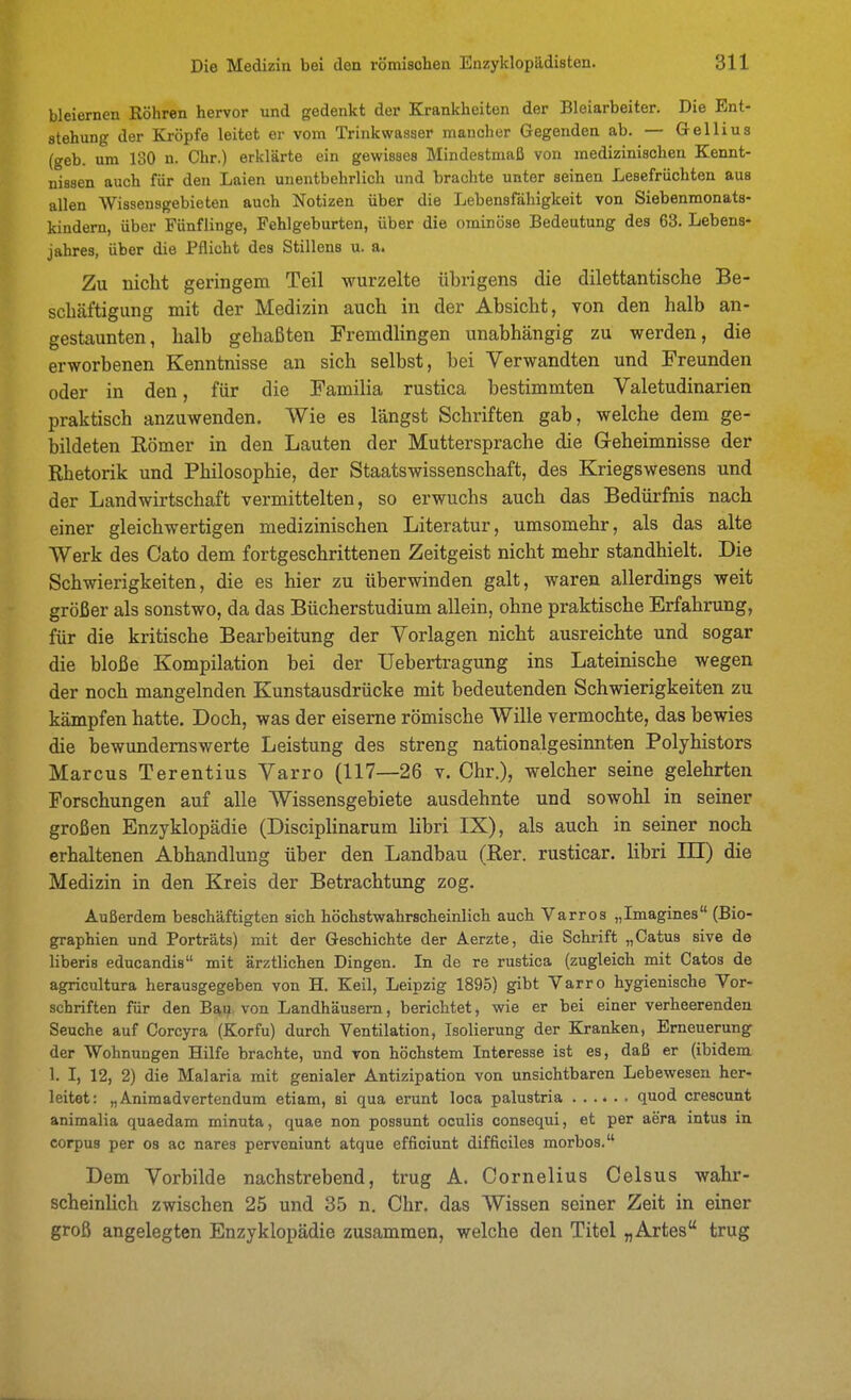 bleiernen Röhren hervor und gedenkt der Krankheiten der Bleiarbeiter. Die Ent- stehung der Kröpfe leitet er vom Trinkwasser mancher Gegenden ab. — Gellius (geb. um 130 n. Chr.) erklärte ein gewisses Mindestmaß von medizinischen Kennt- nissen auch für den Laien unentbehrlich und brachte unter seinen Lesefrüchten aus allen Wissensgebieten auch Notizen über die Lebensfähigkeit von Siebenmonats- kindern, über Fünflinge, Fehlgeburten, über die ominöse Bedeutung des 63. Lebens- jahres, über die Pflicht des Stillens u. a. Zu nicht geringem Teil wurzelte übrigens die dilettantische Be- schäftigung mit der Medizin auch in der Absicht, von den halb an- gestaunten, halb gehaßten Fremdlingen unabhängig zu werden, die erworbenen Kenntnisse an sich selbst, bei Verwandten und Freunden oder in den, für die Familia rustica bestimmten Valetudinarien praktisch anzuwenden. Wie es längst Schriften gab, welche dem ge- bildeten Römer in den Lauten der Muttersprache die Geheimnisse der Rhetorik und Philosophie, der Staatswissenschaft, des Kriegswesens und der Landwirtschaft vermittelten, so erwuchs auch das Bedürfnis nach einer gleichwertigen medizinischen Literatur, umsomehr, als das alte Werk des Cato dem fortgeschrittenen Zeitgeist nicht mehr standhielt. Die Schwierigkeiten, die es hier zu überwinden galt, waren allerdings weit größer als sonstwo, da das Bücherstudium allein, ohne praktische Erfahrung, für die kritische Bearbeitung der Vorlagen nicht ausreichte und sogar die bloße Kompilation bei der Uebertragung ins Lateinische wegen der noch mangelnden Kunstausdrücke mit bedeutenden Schwierigkeiten zu kämpfen hatte. Doch, was der eiserne römische Wille vermochte, das bewies die bewundernswerte Leistung des streng nationalgesinnten Polyhistors Marcus Terentius Yarro (117—26 v. Chr.), welcher seine gelehrten Forschungen auf alle Wissensgebiete ausdehnte und sowohl in seiner großen Enzyklopädie (DiscipHnarum libri IX), als auch in seiner noch erhaltenen Abhandlung über den Landbau (Rer. rusticar. libri III) die Medizin in den Kreis der Betrachtung zog. Außerdem beschäftigten sich höchstwahrscheinlich auch Varros „Imagines (Bio- graphien und Porträts) mit der Geschichte der Aerzte, die Schrift „Catus sive de liberis educandis mit ärztlichen Dingen. In de re rustica (zugleich mit Catos de agricultnra herausgegeben von H, Keil, Leipzig 1895) gibt Varro hygienische Vor- schriften für den Bau von Landhäusern, berichtet, wie er bei einer verheerenden Seuche auf Corcyra (Korfu) durch Ventilation, Isolierung der Ejanken, Erneuerung der Wohnungen Hilfe brachte, und von höchstem Interesse ist es, daß er (ibidem 1. I, 12, 2) die Malaria mit genialer Antizipation von unsichtbaren Lebewesen her- leitet: „Animadvertendum etiam, si qua erunt loca palustria quod crescunt animalia quaedam minuta, quae non possunt oculis consequi, et per aera intus in corpus per os ac nares perveniunt atque efficiunt difficiles morbos. Dem Vorbilde nachstrebend, trug A. Cornelius Celsus wahr- scheinUch zwischen 25 und 35 n. Chr. das Wissen seiner Zeit in einer groß angelegten Enzyklopädie zusammen, welche den Titel „Artes trug