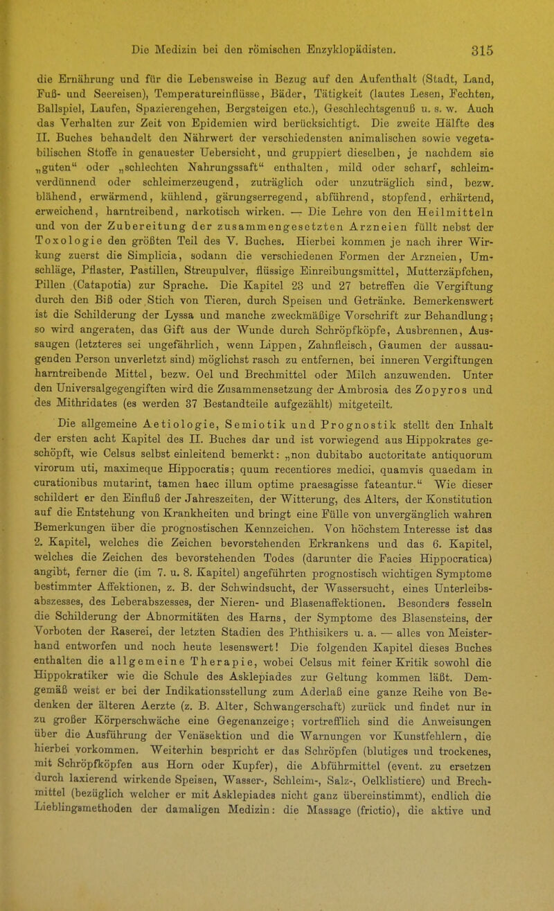 die Ernährung und für die Lebensweise in Bezug auf den Aufenthalt (Stadt, Land, Fuß- und Seereisen), Temperatureinflüsse, Bäder, Tätigkeit (lautes Lesen, Fechten, Ballspiel, Laufen, Spazierengehen, Bergsteigen etc.), Geschlechtsgenuß u. s. w. Auch das Verhalten zur Zeit von Epidemien wird berücksichtigt. Die zweite Hälfte des IL Buches behandelt den Nährwert der verschiedensten animalischen sowie vegeta- bilischen Stoffe in genauester Uebersicht, und gruppiert dieselben, je nachdem sie „guten oder „schlechten Nahrungssaft enthalten, mild oder scharf, schleim- verdünnend oder schleimerzeugend, zuti'äglich oder unzuträglich sind, bezw. blähend, erwärmend, kühlend, gärungserregend, abführend, stopfend, erhärtend, erweichend, harntreibend, narkotisch wirken. — Die Lehre von den Heilmitteln und von der Zubereitung der zusammengesetzten Arzneien füllt nebst der Toxologie den größten Teil des V. Buches. Hierbei kommen je nach ihrer Wir- kung zuerst die Simplicia, sodann die verschiedenen Formen der Arzneien, Um- schläge, Pflaster, Pastillen, Streupulver, flüssige Einreibungsmittel, Mutterzäpfchen, Pillen (Catapotia) zur Sprache. Die Kapitel 23 und 27 betreffen die Vergiftung durch den Biß oder Stich von Tieren, durch Speisen und Getränke. Bemerkenswert ist die Schilderung der Lyssa und manche zweckmäßige Vorschrift zur Behandlung; so wird angeraten, das Gift aus der Wunde durch Schröpfköpfe, Ausbrennen, Aus- saugen (letzteres sei ungefährlich, wenn Lippen, Zahnfleisch, Gaumen der aussau- genden Person unverletzt sind) möglichst rasch zu entfernen, bei inneren Vergiftungen harntreibende Mittel, bezw. Gel und Brechmittel oder Milch anzuwenden. Unter den Universalgegengiften wird die Zusammensetzung der Ambrosia des Zopyros und des Mithridates (es werden 37 Bestandteile aufgezählt) mitgeteilt. Die allgemeine Aetiologie, Semiotik und Prognostik stellt den Inhalt der ersten acht Kapitel des II. Buches dar und ist vorwiegend aus Hippokrates ge- schöpft, wie Celsus selbst einleitend bemerkt: „non dubitabo auctoritate antiquorum virorum uti, maximeque Hippocratis; quum recentiores medici, quamvis quaedam in curationibus mutarint, tamen haec illum optime praesagisse fateantur. Wie dieser schildert er den Einfluß der Jahreszeiten, der Witterung, dea Alters, der Konstitution auf die Entstehung von Krankheiten und bringt eine Fülle von unvergänglich wahren Bemerkungen über die prognostischen Kennzeichen. Von höchstem Interesse ist das 2. Kapitel, welches die Zeichen bevorstehenden Erkrankens und das 6. Kapitel, welches die Zeichen des bevorstehenden Todes (darunter die Facies Hippocratica) angibt, ferner die (im 7. u. 8. Kapitel) angeführten prognostisch wichtigen Symptome bestimmter Affektionen, z. B. der Schwindsucht, der Wassersucht, eines Unterleibs- abszesses, des Leberabszesses, der Nieren- und Blasenaffektionen. Besonders fesseln die Schilderung der Abnormitäten des Harns, der Symptome des Blasensteins, der Vorboten der Raserei, der letzten Stadien des Phthisikers u. a. — alles von Meister- hand entworfen und noch heute lesenswert! Die folgenden Kapitel dieses Buches enthalten die allgemeine Therapie, wobei Celsus mit feiner Kritik sowohl die Hippokratiker wie die Schule des Asklepiades zur Geltung kommen läßt. Dem- gemäß weist er bei der Indikationsstellung zum Aderlaß eine ganze Reihe von Be- denken der älteren Aerzte (z. B. Alter, Schwangerschaft) zurück und findet nur in zu großer Körperschwäche eine Gegenanzeige; vortrefilich sind die Anweisungen über die Ausführung der Venäsektion und die Warnungen vor Kunstfehlern, die hierbei vorkommen. Weiterhin bespricht er das Schröpfen (blutiges und trockenes, mit Schröpfköpfen aus Horn oder Kupfer), die Abführmittel (event. zu ersetzen durch laxierend wirkende Speisen, Wasser-, Schleim-, Salz-, Oelklistiere) und Brech- mittel (bezüglich welcher er mit Asklepiades nicht ganz übereinstimmt), endlich die Lieblingsmethoden der damaligen Medizin: die Massage (frictio), die aktive und