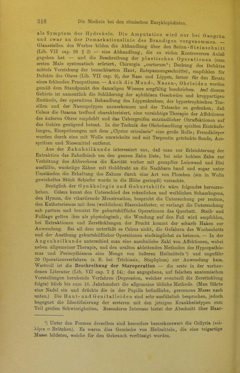 als Symptom der Hydrokele. Die Amputation wird nur bei Gangrän und zwar an der Demarkationslinie des Brandigen vorgenommen. — Glanzstellen des AVerkes bilden die Abhandlung über den Seiten-Steinschnitt (Lib. VII cap. 26 § 2) — eine Abhandlung, die zu vielen Kontroversen Anlaß gegeben hat — und die Beschreibung der plastischen Operationen (zum ersten Male systematisch erörtert, Chirurgia „curtorum; Deckung des Defektes mittels Verziehung der benachbarten Haut, Entspannungsschnitte), empfohlen für Defekte des Ohres (Lib. VII cap. 9), der Nase und Lippen, femer für den Ersatz eines fehlenden Praeputiums. — Auch die Mund-, Nasen-, Ohrleiden werden gemäß dem Standpunkt des damaligen Wissens sorgfältig beschrieben. Auf diesem Gebiete ist namentlich die Schilderung der aphthösen Geschwüre und kruppartigen Zustände, der operativen Behandlung des Lippenkrebses, der hypertrophischen Ton- sillen und der Nasenpolypen anzuerkennen und der Tatsache zu gedenken, daß Celsus die Ozaena treffend charakterisiert, eine vorsichtige Therapie der Affektionen des äußeren Ohres empfiehlt und das Uebergreifen entzündlicher Ohraffektionen auf das Gehirn genügend betont. In der Technik der Ohrbehandlung spielten Einträufe- lungen, Einspritzungen mit dem „Clyster oricularis eine große Rolle; Fremdkörper wurden durch eine mit Wolle umwickelte und mit Terpentin getränkte Sonde, Aus- spritzen und Niesemittel entfernt. Aus der Zahnheilkunde interessiert uns, daß man zur Erleichterung der Extraktion das Zahnfleisch um den ganzen Zahn löste, bei sehr hohlem Zahn zur Verhütung des Abbrechens die Kavität vorher mit gezupfter Leinwand und Blei ausfüllte, wackelige Zähne mit Golddraht an die Nachbarn band und sogar unter Umständen die Erhaltung des Zahnes durch eine Art von Plomben (ein in Wolle gewickeltes Stück Schiefer wurde in die Höhe gestopft) versuchte. Bezüglich der Gynäkologie und Geburtshilfe wäre folgendes hervorzu- heben. Celsus kennt den Unterschied des männlichen und weiblichen Schambogens» den Hymen, die vikariirende Menstruation, bespricht die Untersuchung per rectum, den Katheterismus mit dem (weiblichen) Blasenkatheter, er verlangt die Untersuchung sub partum und benutzt für geburtshilfliche Operationen das Querbett. Steiß- und Eußlage gelten ihm als physiologisch, die Wendung auf den Fuß wird empfohlen, bei Extraktionen und Zerstücklungen der Frucht kommt der scharfe Haken zur Anwendung. Bei all dem unterläßt es Celsus nicht, die Gefahren des Wochenbetts und der Ausübung geburtshilflicher Operationen eindringlichst zu betonen. — In der Augenheilkunde unterschied man eine ansehnliche Zahl von Affektionen, wobei neben allgemeiner Therapie, und den uralten ableitenden Methoden des Hypospathis- mus und Periscythismus eine Menge von äußeren Heilmitteln *) und ungefähr 20 Operationsverfahren (z. B. bei Trichiasis, Staphylom) zur Anwendung kam. Wertvoll ist die Beschreibung der Staroperatiou — die erste in der vorhan- denen Literatur (Lib. VII cap. 7 § 14); das angegebene, auf falschen anatomischen Vorstellungen beruhende Verfahren (Depression, welcher eventuell die Zerstücklung folgte) blieb bis zum 18. Jahrhundert die allgemeine übliche Methode. (Man führte eine Nadel ein und drückte die in der Pupille befindliche, geronnene Masse nach unten.) Die Haut-und Genitalleiden sind sehr ausführlich besprochen, jedoch begegnet die Identifizierung der ersteren mit den jetzigen Krankheitstypen zum Teil großen Schwierigkeiten. Besonderes Interesse bietet der Abschnitt über Haar- ^) Unter den Formen derselben sind besonders bemerkenswert die CoUyria (xoX- Xupta = Brötchen). Es waren dies Gemische von Heilmitteln, die eine teigartige Masse bildeten, welche für den Gebrauch verflüssigt wurden.