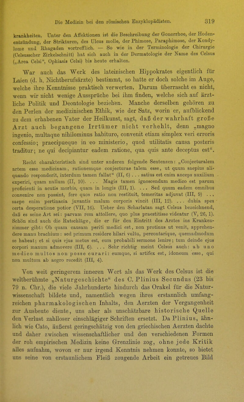 krankheiten. Unter den Affektionen ist die Beschreibung der Gonorrhoe, der Hoden- entzündung, der Strikturcn, des Ulcus molle, der Phimose, Paraphimose, der Kondy- lome und Rhagaden vortrefflich. — So wie in der Terminologie der Chirurgie (Celausscher Zirkelschnitt) hat sich auch in der Dermatologie der Name des Celsus („Area Celsi, Ophiasis Celsi) bis heute erhalten. Wax auch das Werk des lateinischen Hippokrates eigentlich für Laien (d. h. Nichtberufsärzte) bestimmt, so hatte er doch solche im Auge, welche ihre Kenntnisse praktisch verwerten. Darum überrascht es nicht, wenn wir nicht wenige Aussprüche bei ihm finden, welche sich auf ärzt- liche Politik und Deontologie beziehen. Manche derselben gehören zu den Perlen der medizinischen Ethik, wie der Satz, worin er, aufblickend zu dem erhabenen Vater der Heilkunst, sagt, daß der wahrhaft große Arzt auch begangene Irrtümer nicht verhehlt, denn „magno ingenio, multaque nihilominus habituro, convenit etiam simplex veri erroris confessio; praecipueque in eo ministerio, quod utilitatis causa posteris traditur; ne qui decipiantur eadem ratione, qua quis ante deceptus est. Recht charakteristisch sind unter anderen folgende Sentenzen: „Conjecturalem artem esse medicinam, rationemque conjecturae talem esse, ut quum saepius ali- quando responderit, interdum tamen fallat (II, 6) . . . satius est enim anceps auxilium experiri, quam nuUum (II, 10). . . . Magis tamen ignoscendum medico est parum proficienti in acutis morbis, quam in longis (III, 1). ... Sed quum eadem omnibus convenire non possint, fere quos ratio non restituit, temeritas adjuvat (III, 9) ... saepe enim pertinacia juvantis malum corporis vincit (III, 12). . . . dubia spes certa desperatione potior (VII, 16). Ueber den Scharlatan sagt Celsus bezeichnend, daß es seine Art sei: parvam rem attollere, quo plus praestitisse videatur (V, 26, 1). Schön sind auch die Ratschläge, die er für den Eintritt des Arztes ins Kranken- zimmer gibt: Ob quam causam periti medici est, non protinus ut venit, apprehen- dere mann brachium : sed primum residere hilari vultu, percontarique, quemadmodum se habeat; et si quis ejus metus est, eum probabili sermone lenire; tum deinde ejus corpori manum admovere (III, 6). ... Sehr richtig meint Celsus auch: ab uno medico multos non posse curari: eumque, si artifex est, idoneum esse, qui non multum ab aegro recedit (III, 4). Von weit geringerem inneren Wert als das Werk des Celsus ist die weltberühmte „Naturgeschichte des C. Plinius Secundus (23 bis 79 n. Chr.), die viele Jahrhunderte hindurch das Orakel für die Natur- wissenschaft bildete und, namentlich wegen ihres erstaunhch umfang- reichen pharmakologischen Inhalts, den Aerzten der Vergangenheit zur Ausbeute diente, uns aber als unschätzbare historische Quelle den Verlust zahlloser einschlägiger Schriften ersetzt. Da Plinius, ähn- hch wie Cato, äußerst geringschätzig von den griechischen Aerzten dachte und daher zwischen wissenschaftlicher und den verschiedenen Formen der roh empirischen Medizin keine Grenzlinie zog, ohne jede Kritik alles aufnahm, wovon er nur irgend Kenntnis nehmen konnte, so bietet uns seine von erstaunlichem Fleiß zeugende Arbeit ein getreues Bild
