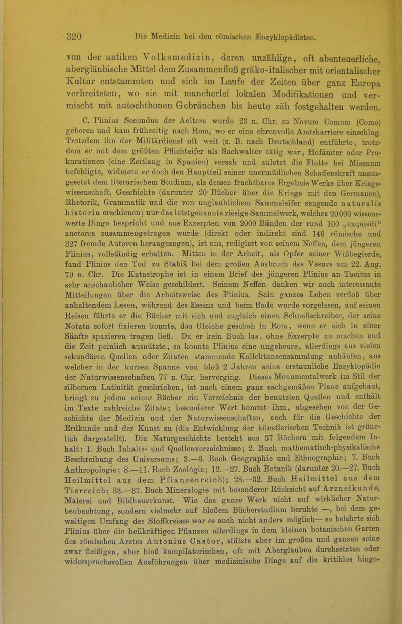 von der antiken Volksmedizin, deren unzählige, oft abenteuerliche, abergläubische Mittel dem Zusammenfluß gräko-italischer mit orientalischer Kultur entstammten und sich im Laufe der Zeiten über ganz Europa verbreiteten, wo sie mit mancherlei lokalen Modifikationen und ver- mischt mit autochthonen Gebräuchen bis heute zäh festgehalten werden. 0. Plinius Secundus der Aeltere wurde 23 n. Chr. zu Novum Comum (Como) geboren und kam frühzeitig nach Rom, wo er eine ehrenvolle Amtskarriere einschlug. Trotzdem ihn der Militärdienst oft weit (z. B. nach Deutschland) entführte, trotz- dem er mit dem größten Pflichteifer als Sachwalter tätig war, Hofämter oder Pro- kurationen (eine Zeitlang in Spanien) versah und zuletzt die Flotte bei Misenum befehligte, widmete er doch den Hauptteil seiner unermüdlichen Schaffenskraft unaus- gesetzt dem literarischem Studium, als dessen fruchtbares Ergebnis Werke über Kriegs- wisaenschaft, Geschichte (darunter 20 Bücher über die Kriege mit den Germanen), Rhetorik, Grammatik und die von unglaublichem Sammeleifer zeugende naturalis historia erschienen; nur das letztgenannte riesige Sammelwerk, welches 20000 wissens- werte Dinge bespricht und aus Exzerpten von 2000 Bänden der rund 100 „exquisiti auctores zusammengetragen wurde (direkt oder indirekt sind 146 römische und 327 fremde Autoren herangezogen), ist uns, redigiert von seinem Neffen, dem jüngeren Plinius, vollständig erhalten. Mitten in der Arbeit, als Opfer seiner Wißbegierde, fand Plinius den Tod zu Stabiä bei dem großen Ausbruch des Vesuvs am 22. Aug. 79 n. Chr. Die Katastrophe ist in einem Brief des jüngeren Plinius an Tacitus in sehr anschaulicher Weise geschildert. Seinem Neffen danken wir auch interessante Mitteilungen über die Arbeitsweise des Plinius. Sein ganzes Leben verfloß über anhaltendem Lesen, während des Essens und beim Bade wurde vorgelesen, auf seinen Reisen führte er die Bücher mit sich und zugleich einen Schnellschreiber, der seine Notata sofort fixieren konnte, das Gleiche geschah in Rom, wenn er sich in einer Sänfte spazieren tragen ließ. Da er kein Buch las, ohne Exzerpte zu machen und die Zeit peinlich ausnützte, so konnte Plinius eine ungeheure, allerdings aus vielen sekundären Quellen oder Zitaten stammende KoUektaneensammlung anhäufen, aus welcher in der kurzen Spanne von bloß 2 Jahren seine erstaunliche Enzyklopädie der Naturwissenschaften 77 n. Chr. hervorging. Dieses Monumentalwerk im Stil der silbernen Latinität geschrieben, ist nach einem ganz sachgemäßen Plane aufgebaut, bringt zu jedem seiner Bücher ein Verzeichnis der benutzten Quellen und enthält im Texte zahlreiche Zitate; besonderer Wert kommt ihm, abgesehen von der Ge- schichte der Medizin und der Naturvsdssenschaften, auch für die Geschichte der Erdkunde und der Kunst zu (die Entwicklung der künstlerischen Technik ist grüne- lich dargestellt). Die Naturgeschichte besteht aus 37 Büchern mit folgendem Li- halt: 1. Buch Inhalts- und Quellenverzeichnisse; 2. Buch mathematisch-physikalische Beschreibung des Universums; 3.-6. Buch Geographie und Ethnographie; 7. Buch Anthropologie; 8.—11. Buch Zoologie; 12.—27. Buch Botanik (darunter 20.—27. Buch Heilmittel aus dem Pflanzenreich); 28.-32. Buch Heilmittel aus dem Tierreich; 33.—37. Buch Mineralogie mit besonderer Rücksicht auf Arzneikunde, Malerei und Bildhauerkunst. Wie das ganze Werk nicht auf wirklicher Natur- beobachtung, sondern vielmehr auf bloßem Bücherstudium beruhte —, bei dem ge- waltigen Umfang des Stoifkreises war es auch nicht anders möglich— so belehrte sich Plinius über die heilkräftigen Pflanzen allerdings in dem kleinen botanischen Garten des römischen Arztes Antonius Castor, stützte aber im großen und ganzen seine zwar fleißigen, aber bloß kompilatorischen, oft mit Aberglauben durchsetzten oder widerspruchsvollen Ausführungen über medizinische Dinge auf die kritiklos hinge-