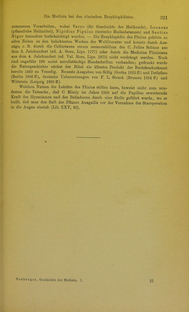 nommenen Vorarbeiten, wobei Varro (für Geschichte der Heilkunde), Lenaeus (pflanzliche Heilmittel), Nigidius Figulus (tierische Heilsubstanzen) und Sextius Niger besonders berücksichtigt wurden. — Die Enzyklopädie des Plinius gehörte zu allen Zeiten zu den beliebtesten Werken der Weltliteratur und konnte durch Aus- züge, z. B. durch die CoUectanea rerum raemorabilium des 0. Julius Solinus aus dem 3. Jahrhundert (ed. A. Goez, Lips. 1777) oder durch die Medicina Plininiana aus dem 4. Jahrhundert (ed. Val. Eose, Lips. 1875) nicht verdrängt werden. Noch sind ungefähr 190 meist unvollständige Handschriften vorhanden; gedruckt wurde die Naturgeschichte nächst der Bibel als ältestes Produkt der Buchdruckerkunst bereits 1469 zu Venedig. Neueste Ausgaben von Sillig (Gotha 1853 ff.) und Detlefsen (Berlin 1866 ff.), deutsche Uebersetzungen von F. L. Strack (Bremen 1854 ff.) und Wittstein (Leipzig 1880 ff.). Welchen Nutzen die Lektüre des Plinius stiften kann, beweist nicht zum min- desten die Tatsache, daß C. Himly im Jahre 1800 auf die Pupillen erweiternde Kraft des Hyosciamus und der Belladonna durch eine Stelle geführt wurde, wo es heißt, daß man den Saft der Pflanze Anagallis vor der Vornahme der Staroperation in die Augen einrieb (Lib. XXV, 92). Neuburger, Geschichte der Medizin. I. 21