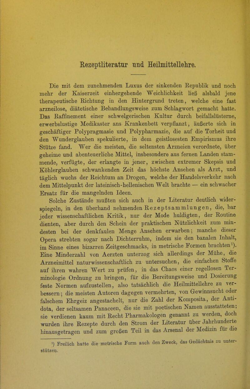 Rezeptliteratur und Heilmittellelire. Die mit dem zunehmenden Luxus der sinkenden Republik und noch mehr der Kaiserzeit einhergehende Weichlichkeit Heß alsbald jene therapeutische Richtung in den Hintergrund treten, welche eine fast arzneilose, diätetische Behandlungsweise zum Schlagwort gemacht hatte. Das Raffinement einer schwelgerischen Kultur durch beifallslüsteme, erwerbslustige Medikaster ans Krankenbett verpflanzt, äußerte sich in geschäftiger Polypragmasie und Polypharmazie, die auf die Torheit und den Wunderglauben spekulierte, in dem geistlosesten Empirismus ihre Stütze fand. Wer die meisten, die seltensten Arzneien verordnete, über geheime und abenteuerliche Mittel, insbesondere aus fernen Landen stam- mende, verfügte, der erlangte in jener, zwischen extremer Skepsis und Köhlerglauben schwankenden Zeit das höchste Ansehen als Arzt, und tägüch wuchs der Reichtum an Drogen, welche der Handelsverkehr nach dem Mittelpunkt der lateinisch-hellenischen Welt brachte — ein schwacher Ersatz für die mangelnden Ideen. Solche Zustände mußten sich auch in der Literatur deuthch wider- spiegeln, in den überhand nehmenden RezeptSammlungen, die, bar jeder wissenschaftlichen Kritik, nur der Mode huldigten, der Routine dienten, aber durch den Schein der praktischen Nützlichkeit zum min- desten bei der denkfaulen Menge Ansehen erwarben ^ manche dieser Opera strebten sogar nach Dichterruhm, indem sie den banalen Inhalt, im Sinne eines bizarren Zeitgeschmacks, in metrische Formen brachten i). Eine Minderzahl von Aerzten unterzog sich allerdings der Mühe, die Arzneimittel naturwissenschaftlich zu untersuchen, die einfachen Stoffe auf ihren wahren Wert zu prüfen, in das Chaos einer regellosen Ter- minologie Ordnung zu bringen, für die Bereitungsweise und Dosierung feste Normen aufzustellen, also tatsächlich die Heilmittellehre zu ver- bessern; die meisten Autoren dagegen vermehrten, von Gewinnsucht oder falschem Ehrgeiz angestachelt, nur die Zahl der Komposita, der Anti- dota, der seltsamen Panaceen, die sie mit poetischen Namen ausstatteten; sie verdienen kaum mit Recht Pharmakologen genannt zu werden, doch wurden ihre Rezepte durch den Strom der Literatur über Jahrhunderte hinausgetragen und zum großen Teil in das Arsenal der Medizin für die 1) Freilich hatte die metrische Form auch den Zweck, das Gedächtnis zu unter- stützen.