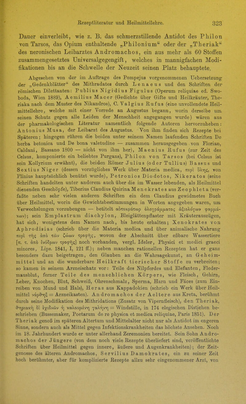 Dauer einverleibt, wie z. B. das schmerzstillende Antidot des Philon von Tarsos, das Opium enthaltende „Philonium oder der „Theriak des neronischen Leibarztes Andromachos, ein aus mehr als 60 Stoffen zusammengesetztes Universalgegengift, welches in mannigfachen Modi- fikationen bis an die Schwelle der Neuzeit seinen Platz behauptete. Abgesehen von der im Auftrage des Pompejus vorgenommenen Uebersetzung der „Gedenkblätter des Mithradates durch Lenaeus und den Schriften der römischen Dilettanten: Publius Nigidius Pigulus (Operum reliquiae ed. Swo- boda, Wien 1889), Aemilius Macer (Gedichte über Gifte und Heilkräuter, The- riaka nach dem Muster des Nikandros), 0. Valgius Rufus (eine unvollendete Heil- mittellehre, welche mit einer Vorrede an Augustus begann, worin derselbe um seinen Schutz gegen alle Leiden der Menschheit angegangen wurde) wären aus der pharmakologischen Literatur namentlich folgende Autoren hervorzuheben: Antonius Musa, der Leibarzt des Augustus. Von ihm finden sich Rezepte bei Späteren; hingegen rühren die beiden unter seinem Namen laufenden Schriften De herba betonica und De bona valetudine — zusammen herausgegeben von Florian, Caldani, Bassano 1800 — nicht von ihm her), Maenius Rufus (zur Zeit des Celsus, komponierte ein beliebtes Purgans), Philon von Tarsos (bei Celsus ist sein KoUyrium erwähnt), die beiden Römer Julius (oder Tullius) Bassus und Sextius Niger (dessen vorzügliches Werk über Materia medica, itspl oX*/]?, von Plinius hauptsächlich benützt wurde), Petronios Diodotos, Nikeratos (seine Schriften handelten unter anderem auch über die im Wasser lebenden, als Heilmittel dienenden Geschöpfe), Tiberius Claudius Quirina Menekrates aus Zeophleta (ver- faßte neben sehr vielen anderen Schriften ein dem Claudius gewidmetes Buch über Heilmittel, worin die Gewichtsbestimmungen in Worten angegeben waren, um Verwechslungen vorzubeugen — betitelt ahxoY.päxuip öXoYpa[JL[iatO(; 8c|ioXoy>v tpapixa- xtov); sein Emplastrum diachylon, Bleiglättenpflaster mit Kräuterauszügen, hat sich, wenigstens dem Namen nach, bis heute erhalten; Xenokrates von Aphrodisias (schrieb über die Materia medica und über animalische Nahrung Ttepl eTj? 3tit6 xöjv Ctuwv Tpotp-f]?, wovon der Abschnitt über eßbare Wassertiere [k. X. änö IvuSpwv TpotpYj;] noch vorhanden, vergl. Ideler, Physici et medici gi-aeci minores, Lips. 1841, I, 121 ff.); neben manchen rationellen Rezepten hat er ganz besonders dazu beigetragen, den Glauben an die Wahrsagekunst, an Geheim- mittel und an die wunderbare Heilkraft tierischer Stoffe zu verbreiten; so kamen in seinem Arzneischatz vor: Teile des Nilpferdes und Elefanten, Fleder- mausblut, femer Teile des menschlichen Körpers, wie Fleisch, Gehirn, Leber, Knochen, Blut, Schweiß, Ohrenschmalz, Sperma, Harn und Fäces (zum Ein- reiben von Mund und Hals), H e r a s aus Kappadokien (schrieb ein Werk über Heil- mittel vap6-7ii = Arzneikasten). Andromachos der Aeltere aus Kreta, berühmt durch seine Modifikation des Mithridations (Zusatz von Vipernfleisch), den Theriak, ^Y]ptaxY) ol syioväiv -1] xaXoufXEvr] Y«X-f]v*f] = Windstille, in 174 elegischen Distichen be- schrieben (Bussemaker, Poetarum de re physica et medica reliquiae, Paris 1851). Der Theriak genoß im späteren Altertum und Mittelalter nicht nur als Antidot im engeren Sinne, sondern auch als Mittel gegen Infektionskrankheiten das höchste Ansehen. Noch im 18. Jahrhundert wurde er unter allerhand Zeremonien bereitet. Sein Sohn Andro- machos der Jüngere (von dem noch viele Rezepte überliefert sind, veröffentlichte Schriften über Heilmittel gegen innere, äußere und Augenkrankheiten); der Zeit- genosse des älteren Andromachos, Servilius Damokrates, ein zu seiner Zeit hoch berühmter, aber für komplizierte Rezepte allzu sehr eingenommener Arzt, von