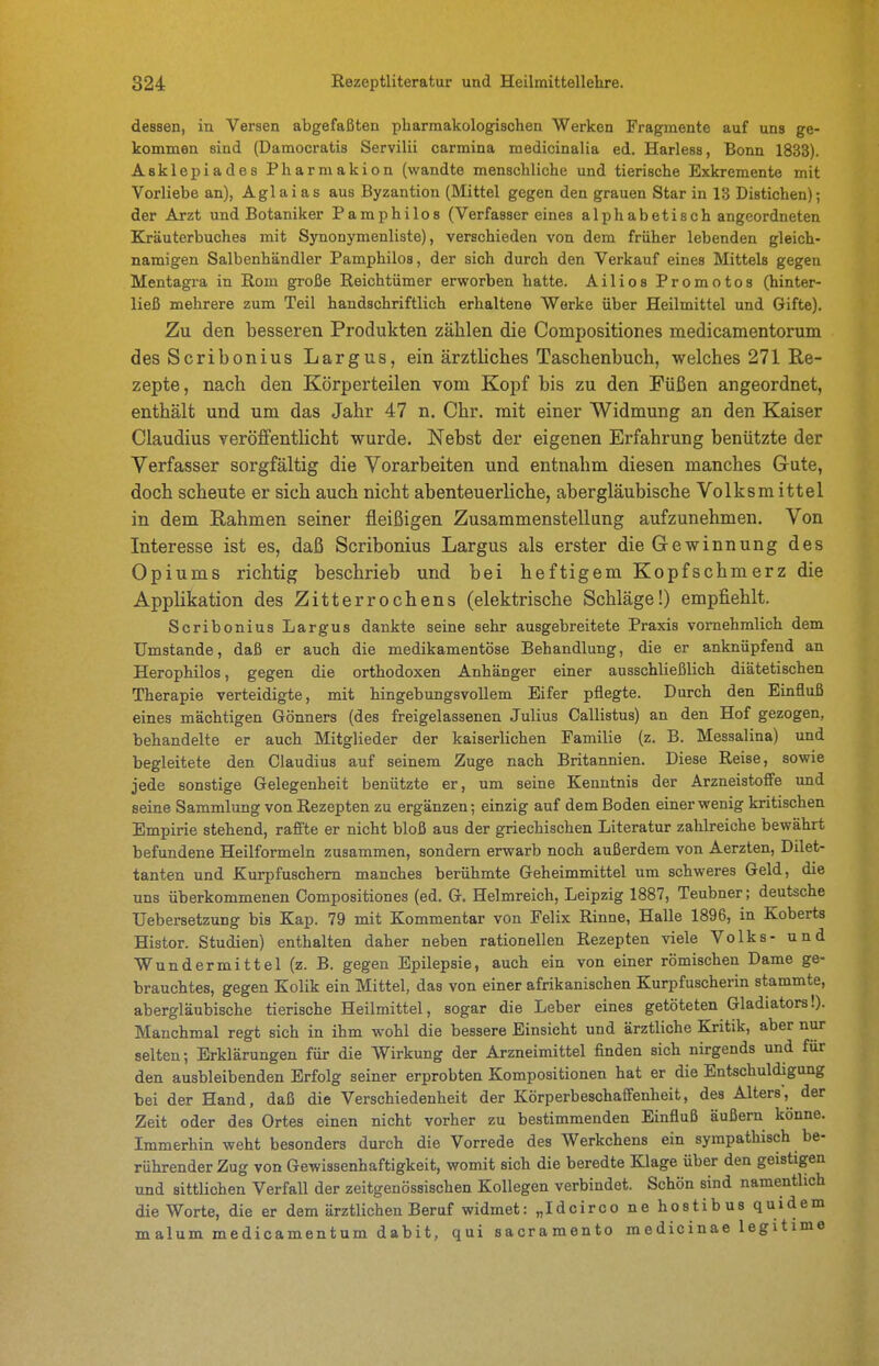dessen, in Versen abgefaßten pharmakologischen Werken Fragmente auf uns ge- kommen sind (Damocratis Servilii carmina medicinalia ed. Harless, Bonn 1833). Asklepiades Pharmakion (wandte menschliche und tierische Exkremente mit Vorliebe an), Aglaias aus Byzantion (Mittel gegen den grauen Star in 13 Distichen); der Arzt und Botaniker Pamphilos (Verfassereines alphabetisch angeordneten Kräuterbuches mit Synonymenliste), verschieden von dem früher lebenden gleich- namigen Salbenhändler Pamphilos, der sich durch den Verkauf eines Mittels gegen Mentagi-a in Rom große Reichtümer erworben hatte. Ailios Promotos (hinter- ließ mehrere zum Teil handschriftlich erhaltene Werke über Heilmittel und Gifte). Zu den besseren Produkten zählen die Compositiones medicamentorum des Scribonius Largus, ein ärztliches Taschenbuch, welches 271 Re- zepte, nach den Körperteilen vom Kopf bis zu den Füßen angeordnet, enthält und um das Jahr 47 n, Chr. mit einer Widmung an den Kaiser Claudius veröffentlicht wurde. Nebst der eigenen Erfahrung benützte der Verfasser sorgfältig die Vorarbeiten und entnahm diesen manches Gute, doch scheute er sich auch nicht abenteuerliche, abergläubische Volksmittel in dem Rahmen seiner fleißigen Zusammenstellung aufzunehmen. Von Interesse ist es, daß Scribonius Largus als erster die Gewinnung des Opiums richtig beschrieb und bei heftigem Kopfschmerz die Applikation des Zitterrochens (elektrische Schläge!) empfiehlt. Scribonius Largus dankte seine sehr ausgebreitete Praxis vornehmlich dem Umstände, daß er auch die medikamentöse Behandlung, die er anknüpfend an Herophilos, gegen die orthodoxen Anhänger einer ausschließlich diätetischen Therapie verteidigte, mit hingebungsvollem Eifer pflegte. Durch den Einfluß eines mächtigen Gönners (des freigelassenen Julius Callistus) an den Hof gezogen, behandelte er auch Mitglieder der kaiserlichen Familie (z. B. Messalina) und begleitete den Claudius auf seinem Zuge nach Britannien. Diese Reise, sowie jede sonstige Gelegenheit benützte er, um seine Kenntnis der Arzneistoffe und seine Sammlung von Rezepten zu ergänzen-, einzig auf dem Boden einer wenig kritischen Empirie stehend, raff'te er nicht bloß aus der griechischen Literatur zahlreiche bewährt befundene Heilformeln zusammen, sondern erwarb noch außerdem von Aerzten, Dilet- tanten und Kurpfuschern manches berühmte Geheimmittel um schweres Geld, die uns überkommenen Compositiones (ed. G. Helmreich, Leipzig 1887, Teubner; deutsche Uebersetzung bis Kap. 79 mit Kommentar von Felix Rinne, Halle 1896, in Koberts Histor. Studien) enthalten daher neben rationellen Rezepten viele Volks- und Wundermittel (z. B. gegen Epilepsie, auch ein von einer römischen Dame ge- brauchtes, gegen Kolik ein Mittel, das von einer afrikanischen Kurpfuscherin stammte, abergläubische tierische Heilmittel, sogar die Leber eines getöteten Gladiators!). Manchmal regt sich in ihm wohl die bessere Einsicht und ärztliche Kritik, aber nur selten; Erklärungen für die Wirkung der Arzneimittel finden sich nirgends und für den ausbleibenden Erfolg seiner erprobten Kompositionen hat er die Entschuldigung bei der Hand, daß die Verschiedenheit der Körperbeschaffenheit, des Alters', der Zeit oder des Ortes einen nicht vorher zu bestimmenden Einfluß äußern könne. Immerhin weht besonders durch die Vorrede des Werkchens ein sympathisch be- rührender Zug von Gewissenhaftigkeit, womit sich die beredte Klage über den geistigen und sittlichen Verfall der zeitgenössischen Kollegen verbindet. Schön sind namentlich die Worte, die er dem ärztlichen Beruf widmet: „Idcirco ne hostibus quidem malum medicamentum dabit, qui sacramento medicinae legitime